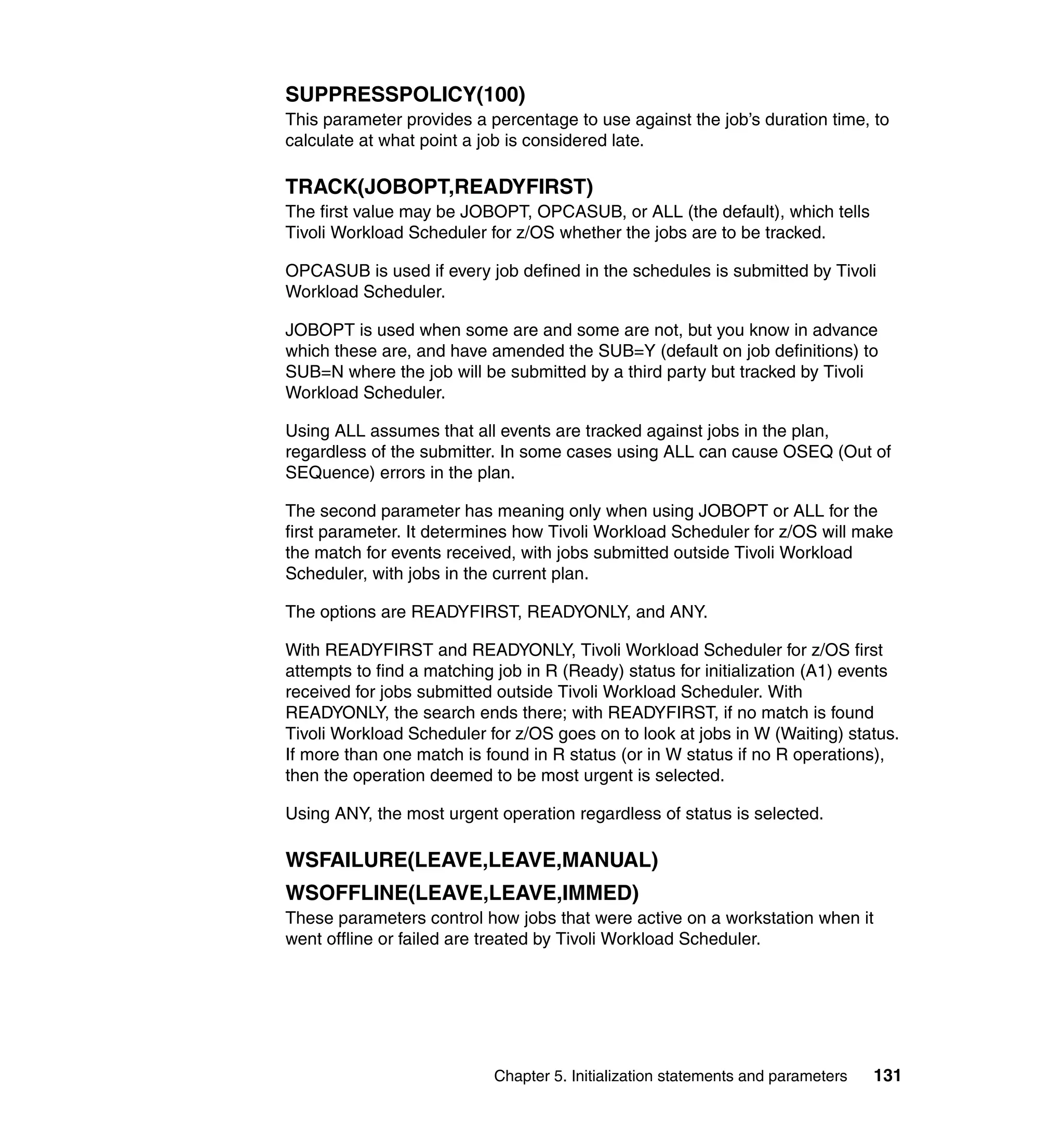 SUPPRESSPOLICY(100)
This parameter provides a percentage to use against the job’s duration time, to
calculate at what point a job is considered late.

TRACK(JOBOPT,READYFIRST)
The first value may be JOBOPT, OPCASUB, or ALL (the default), which tells
Tivoli Workload Scheduler for z/OS whether the jobs are to be tracked.

OPCASUB is used if every job defined in the schedules is submitted by Tivoli
Workload Scheduler.

JOBOPT is used when some are and some are not, but you know in advance
which these are, and have amended the SUB=Y (default on job definitions) to
SUB=N where the job will be submitted by a third party but tracked by Tivoli
Workload Scheduler.

Using ALL assumes that all events are tracked against jobs in the plan,
regardless of the submitter. In some cases using ALL can cause OSEQ (Out of
SEQuence) errors in the plan.

The second parameter has meaning only when using JOBOPT or ALL for the
first parameter. It determines how Tivoli Workload Scheduler for z/OS will make
the match for events received, with jobs submitted outside Tivoli Workload
Scheduler, with jobs in the current plan.

The options are READYFIRST, READYONLY, and ANY.

With READYFIRST and READYONLY, Tivoli Workload Scheduler for z/OS first
attempts to find a matching job in R (Ready) status for initialization (A1) events
received for jobs submitted outside Tivoli Workload Scheduler. With
READYONLY, the search ends there; with READYFIRST, if no match is found
Tivoli Workload Scheduler for z/OS goes on to look at jobs in W (Waiting) status.
If more than one match is found in R status (or in W status if no R operations),
then the operation deemed to be most urgent is selected.

Using ANY, the most urgent operation regardless of status is selected.

WSFAILURE(LEAVE,LEAVE,MANUAL)
WSOFFLINE(LEAVE,LEAVE,IMMED)
These parameters control how jobs that were active on a workstation when it
went offline or failed are treated by Tivoli Workload Scheduler.




                           Chapter 5. Initialization statements and parameters   131
 