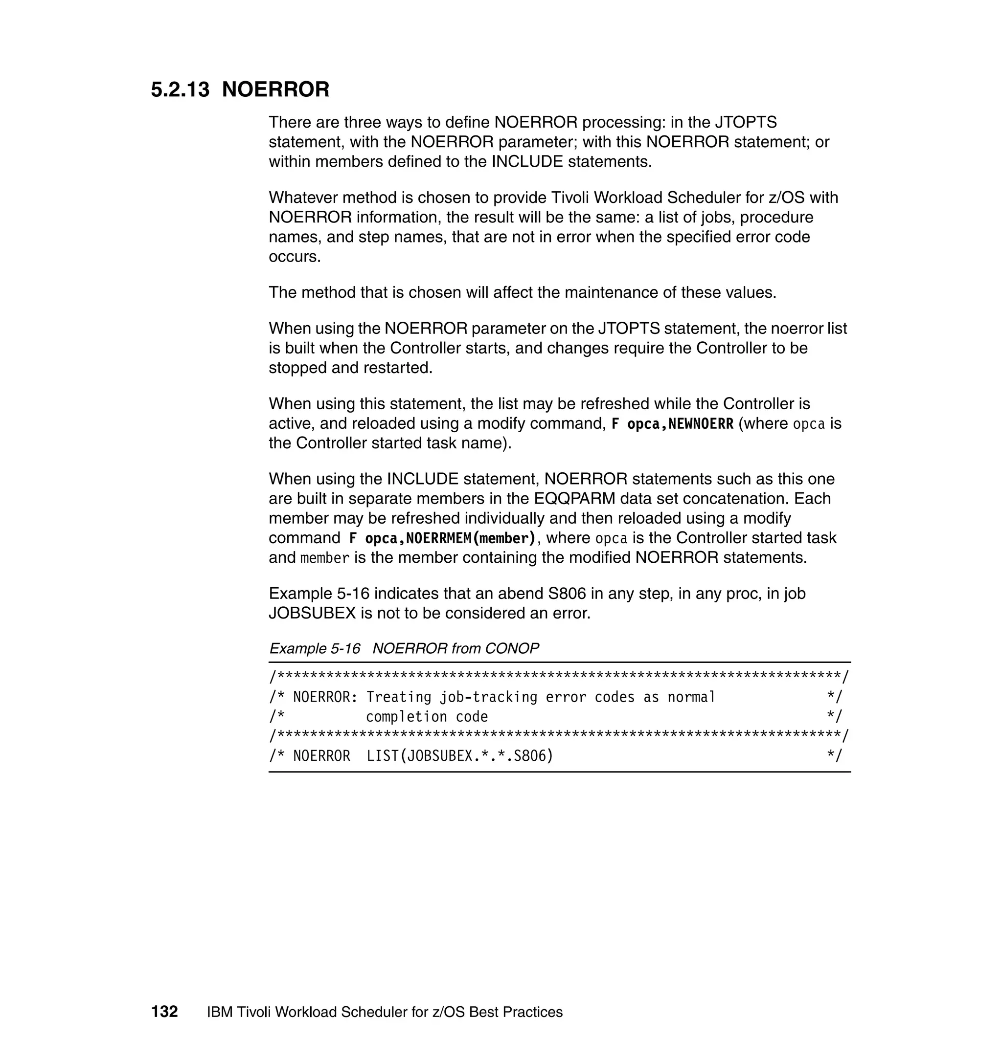 5.2.13 NOERROR
               There are three ways to define NOERROR processing: in the JTOPTS
               statement, with the NOERROR parameter; with this NOERROR statement; or
               within members defined to the INCLUDE statements.

               Whatever method is chosen to provide Tivoli Workload Scheduler for z/OS with
               NOERROR information, the result will be the same: a list of jobs, procedure
               names, and step names, that are not in error when the specified error code
               occurs.

               The method that is chosen will affect the maintenance of these values.

               When using the NOERROR parameter on the JTOPTS statement, the noerror list
               is built when the Controller starts, and changes require the Controller to be
               stopped and restarted.

               When using this statement, the list may be refreshed while the Controller is
               active, and reloaded using a modify command, F opca,NEWNOERR (where opca is
               the Controller started task name).

               When using the INCLUDE statement, NOERROR statements such as this one
               are built in separate members in the EQQPARM data set concatenation. Each
               member may be refreshed individually and then reloaded using a modify
               command F opca,NOERRMEM(member), where opca is the Controller started task
               and member is the member containing the modified NOERROR statements.

               Example 5-16 indicates that an abend S806 in any step, in any proc, in job
               JOBSUBEX is not to be considered an error.

               Example 5-16 NOERROR from CONOP
               /*********************************************************************/
               /* NOERROR: Treating job-tracking error codes as normal             */
               /*          completion code                                         */
               /*********************************************************************/
               /* NOERROR LIST(JOBSUBEX.*.*.S806)                                  */




132   IBM Tivoli Workload Scheduler for z/OS Best Practices
 