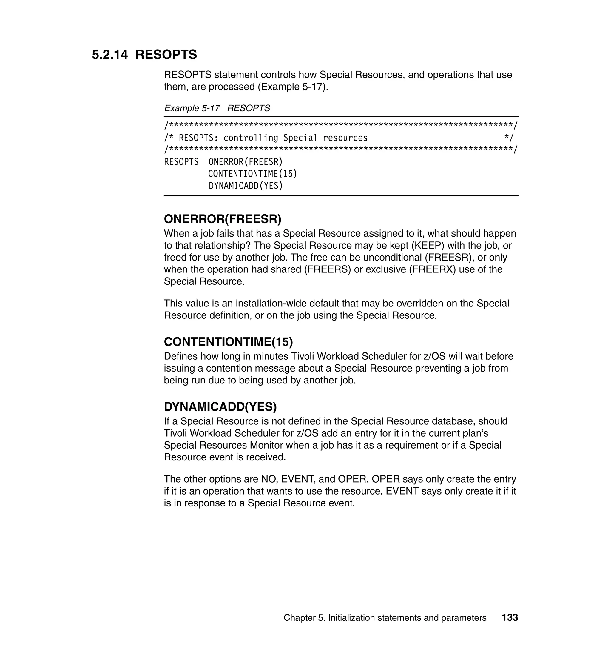 5.2.14 RESOPTS
         RESOPTS statement controls how Special Resources, and operations that use
         them, are processed (Example 5-17).

         Example 5-17 RESOPTS
         /*********************************************************************/
         /* RESOPTS: controlling Special resources                           */
         /*********************************************************************/
         RESOPTS ONERROR(FREESR)
                  CONTENTIONTIME(15)
                  DYNAMICADD(YES)


         ONERROR(FREESR)
         When a job fails that has a Special Resource assigned to it, what should happen
         to that relationship? The Special Resource may be kept (KEEP) with the job, or
         freed for use by another job. The free can be unconditional (FREESR), or only
         when the operation had shared (FREERS) or exclusive (FREERX) use of the
         Special Resource.

         This value is an installation-wide default that may be overridden on the Special
         Resource definition, or on the job using the Special Resource.

         CONTENTIONTIME(15)
         Defines how long in minutes Tivoli Workload Scheduler for z/OS will wait before
         issuing a contention message about a Special Resource preventing a job from
         being run due to being used by another job.

         DYNAMICADD(YES)
         If a Special Resource is not defined in the Special Resource database, should
         Tivoli Workload Scheduler for z/OS add an entry for it in the current plan’s
         Special Resources Monitor when a job has it as a requirement or if a Special
         Resource event is received.

         The other options are NO, EVENT, and OPER. OPER says only create the entry
         if it is an operation that wants to use the resource. EVENT says only create it if it
         is in response to a Special Resource event.




                                     Chapter 5. Initialization statements and parameters   133
 