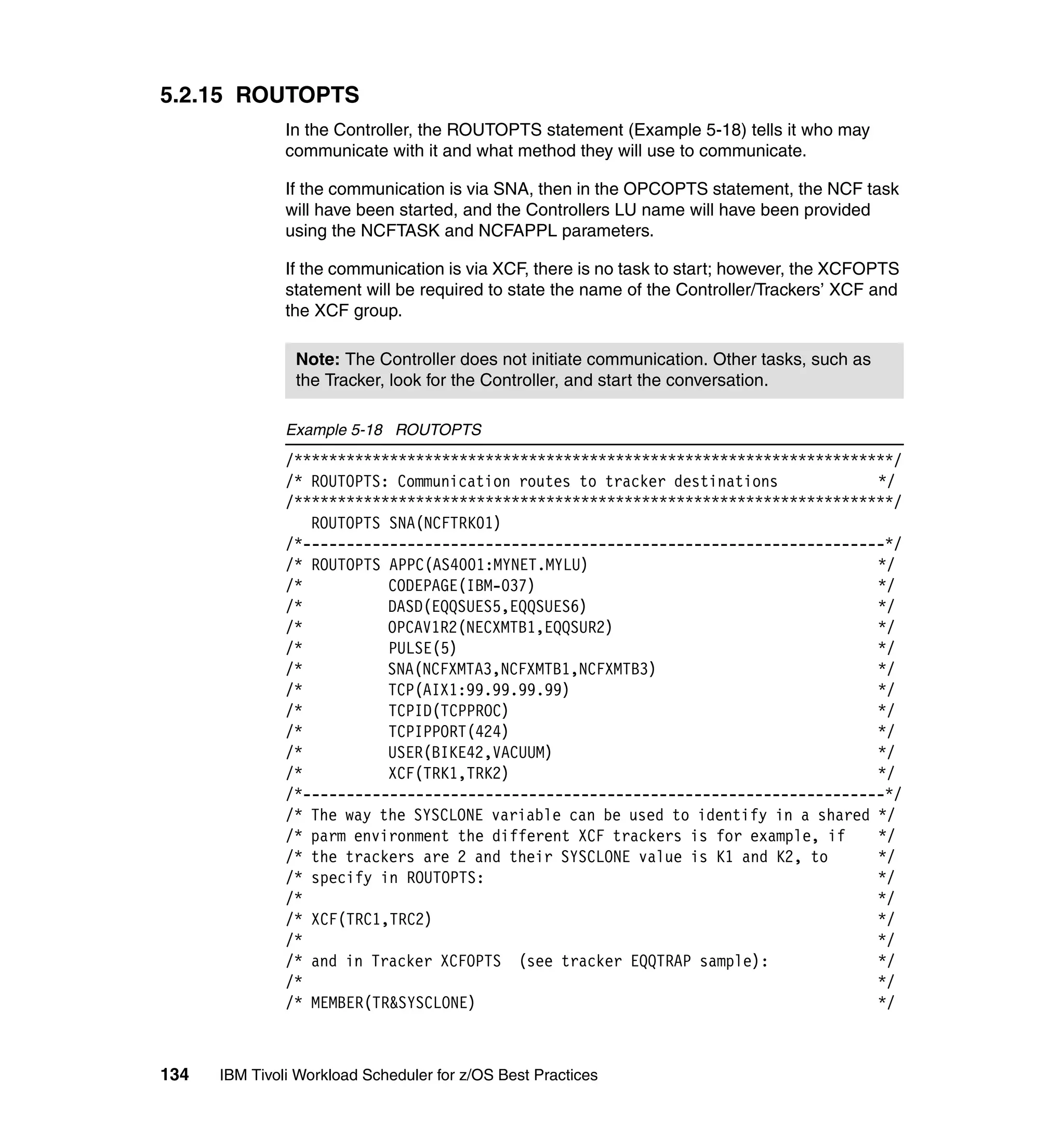5.2.15 ROUTOPTS
               In the Controller, the ROUTOPTS statement (Example 5-18) tells it who may
               communicate with it and what method they will use to communicate.

               If the communication is via SNA, then in the OPCOPTS statement, the NCF task
               will have been started, and the Controllers LU name will have been provided
               using the NCFTASK and NCFAPPL parameters.

               If the communication is via XCF, there is no task to start; however, the XCFOPTS
               statement will be required to state the name of the Controller/Trackers’ XCF and
               the XCF group.

                Note: The Controller does not initiate communication. Other tasks, such as
                the Tracker, look for the Controller, and start the conversation.

               Example 5-18 ROUTOPTS
               /*********************************************************************/
               /* ROUTOPTS: Communication routes to tracker destinations            */
               /*********************************************************************/
                  ROUTOPTS SNA(NCFTRK01)
               /*-------------------------------------------------------------------*/
               /* ROUTOPTS APPC(AS4001:MYNET.MYLU)                                  */
               /*          CODEPAGE(IBM-037)                                        */
               /*          DASD(EQQSUES5,EQQSUES6)                                  */
               /*          OPCAV1R2(NECXMTB1,EQQSUR2)                               */
               /*          PULSE(5)                                                 */
               /*          SNA(NCFXMTA3,NCFXMTB1,NCFXMTB3)                          */
               /*          TCP(AIX1:99.99.99.99)                                    */
               /*          TCPID(TCPPROC)                                           */
               /*          TCPIPPORT(424)                                           */
               /*          USER(BIKE42,VACUUM)                                      */
               /*          XCF(TRK1,TRK2)                                           */
               /*-------------------------------------------------------------------*/
               /* The way the SYSCLONE variable can be used to identify in a shared */
               /* parm environment the different XCF trackers is for example, if    */
               /* the trackers are 2 and their SYSCLONE value is K1 and K2, to      */
               /* specify in ROUTOPTS:                                              */
               /*                                                                   */
               /* XCF(TRC1,TRC2)                                                    */
               /*                                                                   */
               /* and in Tracker XCFOPTS (see tracker EQQTRAP sample):              */
               /*                                                                   */
               /* MEMBER(TR&SYSCLONE)                                               */



134   IBM Tivoli Workload Scheduler for z/OS Best Practices
 