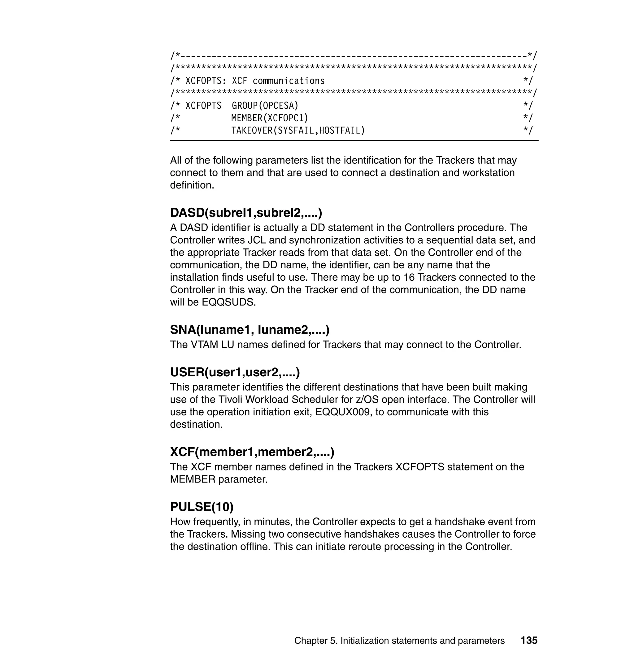 /*-------------------------------------------------------------------*/
/*********************************************************************/
/* XCFOPTS: XCF communications                                      */
/*********************************************************************/
/* XCFOPTS GROUP(OPCESA)                                            */
/*          MEMBER(XCFOPC1)                                         */
/*          TAKEOVER(SYSFAIL,HOSTFAIL)                              */

All of the following parameters list the identification for the Trackers that may
connect to them and that are used to connect a destination and workstation
definition.

DASD(subrel1,subrel2,....)
A DASD identifier is actually a DD statement in the Controllers procedure. The
Controller writes JCL and synchronization activities to a sequential data set, and
the appropriate Tracker reads from that data set. On the Controller end of the
communication, the DD name, the identifier, can be any name that the
installation finds useful to use. There may be up to 16 Trackers connected to the
Controller in this way. On the Tracker end of the communication, the DD name
will be EQQSUDS.

SNA(luname1, luname2,....)
The VTAM LU names defined for Trackers that may connect to the Controller.

USER(user1,user2,....)
This parameter identifies the different destinations that have been built making
use of the Tivoli Workload Scheduler for z/OS open interface. The Controller will
use the operation initiation exit, EQQUX009, to communicate with this
destination.

XCF(member1,member2,....)
The XCF member names defined in the Trackers XCFOPTS statement on the
MEMBER parameter.

PULSE(10)
How frequently, in minutes, the Controller expects to get a handshake event from
the Trackers. Missing two consecutive handshakes causes the Controller to force
the destination offline. This can initiate reroute processing in the Controller.




                             Chapter 5. Initialization statements and parameters    135
 