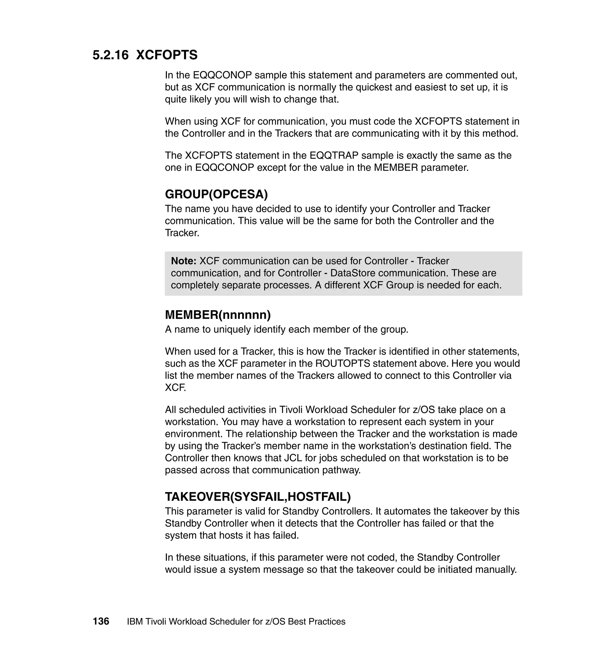 5.2.16 XCFOPTS
               In the EQQCONOP sample this statement and parameters are commented out,
               but as XCF communication is normally the quickest and easiest to set up, it is
               quite likely you will wish to change that.

               When using XCF for communication, you must code the XCFOPTS statement in
               the Controller and in the Trackers that are communicating with it by this method.

               The XCFOPTS statement in the EQQTRAP sample is exactly the same as the
               one in EQQCONOP except for the value in the MEMBER parameter.

               GROUP(OPCESA)
               The name you have decided to use to identify your Controller and Tracker
               communication. This value will be the same for both the Controller and the
               Tracker.

                Note: XCF communication can be used for Controller - Tracker
                communication, and for Controller - DataStore communication. These are
                completely separate processes. A different XCF Group is needed for each.


               MEMBER(nnnnnn)
               A name to uniquely identify each member of the group.

               When used for a Tracker, this is how the Tracker is identified in other statements,
               such as the XCF parameter in the ROUTOPTS statement above. Here you would
               list the member names of the Trackers allowed to connect to this Controller via
               XCF.

               All scheduled activities in Tivoli Workload Scheduler for z/OS take place on a
               workstation. You may have a workstation to represent each system in your
               environment. The relationship between the Tracker and the workstation is made
               by using the Tracker’s member name in the workstation’s destination field. The
               Controller then knows that JCL for jobs scheduled on that workstation is to be
               passed across that communication pathway.

               TAKEOVER(SYSFAIL,HOSTFAIL)
               This parameter is valid for Standby Controllers. It automates the takeover by this
               Standby Controller when it detects that the Controller has failed or that the
               system that hosts it has failed.

               In these situations, if this parameter were not coded, the Standby Controller
               would issue a system message so that the takeover could be initiated manually.




136   IBM Tivoli Workload Scheduler for z/OS Best Practices
 