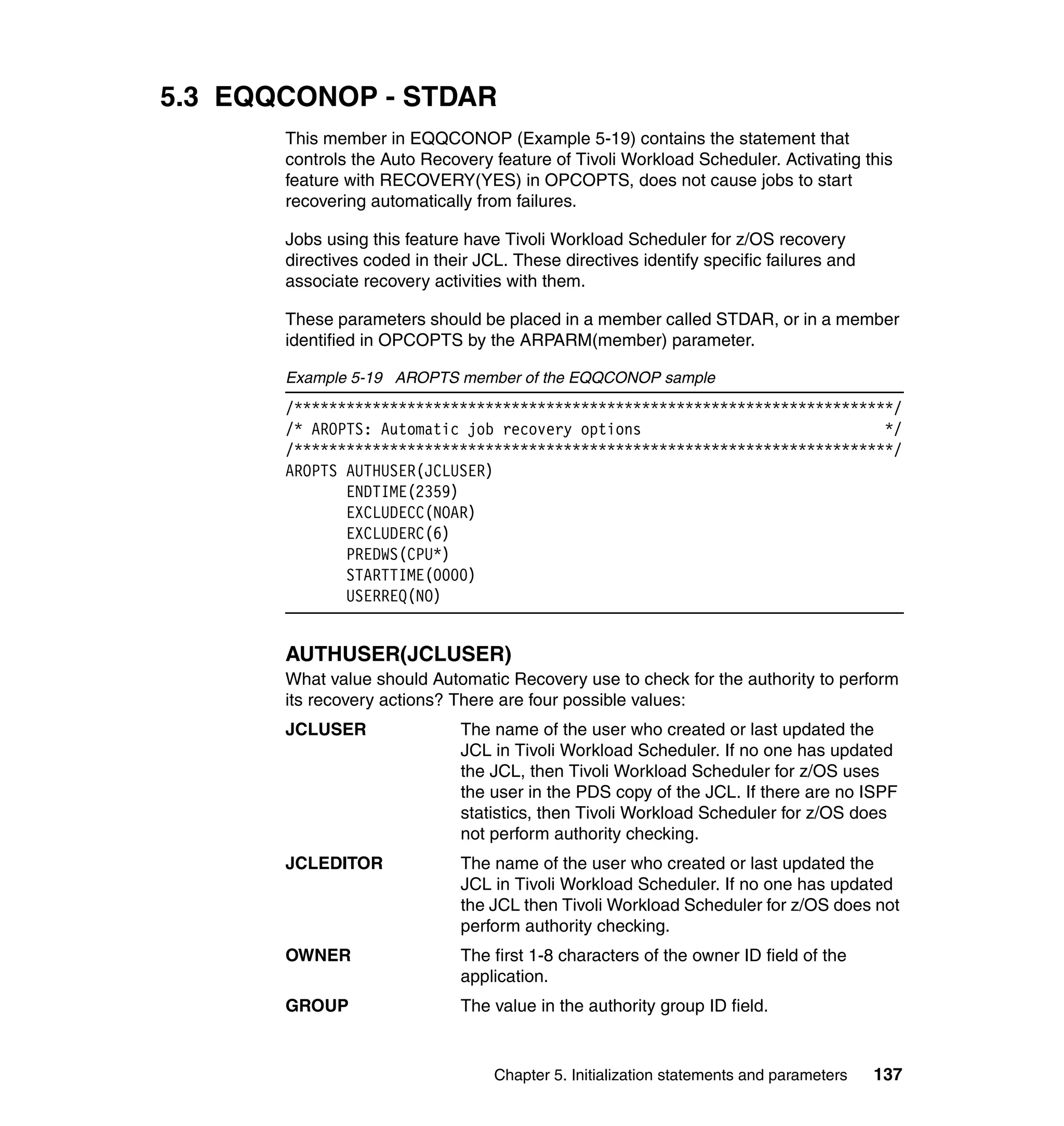 5.3 EQQCONOP - STDAR
       This member in EQQCONOP (Example 5-19) contains the statement that
       controls the Auto Recovery feature of Tivoli Workload Scheduler. Activating this
       feature with RECOVERY(YES) in OPCOPTS, does not cause jobs to start
       recovering automatically from failures.

       Jobs using this feature have Tivoli Workload Scheduler for z/OS recovery
       directives coded in their JCL. These directives identify specific failures and
       associate recovery activities with them.

       These parameters should be placed in a member called STDAR, or in a member
       identified in OPCOPTS by the ARPARM(member) parameter.

       Example 5-19 AROPTS member of the EQQCONOP sample
       /*********************************************************************/
       /* AROPTS: Automatic job recovery options                            */
       /*********************************************************************/
       AROPTS AUTHUSER(JCLUSER)
              ENDTIME(2359)
              EXCLUDECC(NOAR)
              EXCLUDERC(6)
              PREDWS(CPU*)
              STARTTIME(0000)
              USERREQ(NO)


       AUTHUSER(JCLUSER)
       What value should Automatic Recovery use to check for the authority to perform
       its recovery actions? There are four possible values:
       JCLUSER                The name of the user who created or last updated the
                              JCL in Tivoli Workload Scheduler. If no one has updated
                              the JCL, then Tivoli Workload Scheduler for z/OS uses
                              the user in the PDS copy of the JCL. If there are no ISPF
                              statistics, then Tivoli Workload Scheduler for z/OS does
                              not perform authority checking.
       JCLEDITOR              The name of the user who created or last updated the
                              JCL in Tivoli Workload Scheduler. If no one has updated
                              the JCL then Tivoli Workload Scheduler for z/OS does not
                              perform authority checking.
       OWNER                  The first 1-8 characters of the owner ID field of the
                              application.
       GROUP                  The value in the authority group ID field.


                                   Chapter 5. Initialization statements and parameters   137
 