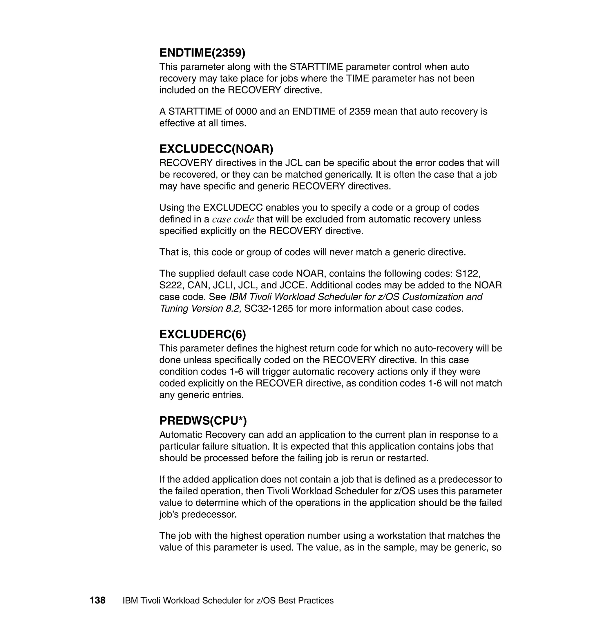 ENDTIME(2359)
               This parameter along with the STARTTIME parameter control when auto
               recovery may take place for jobs where the TIME parameter has not been
               included on the RECOVERY directive.

               A STARTTIME of 0000 and an ENDTIME of 2359 mean that auto recovery is
               effective at all times.

               EXCLUDECC(NOAR)
               RECOVERY directives in the JCL can be specific about the error codes that will
               be recovered, or they can be matched generically. It is often the case that a job
               may have specific and generic RECOVERY directives.

               Using the EXCLUDECC enables you to specify a code or a group of codes
               defined in a case code that will be excluded from automatic recovery unless
               specified explicitly on the RECOVERY directive.

               That is, this code or group of codes will never match a generic directive.

               The supplied default case code NOAR, contains the following codes: S122,
               S222, CAN, JCLI, JCL, and JCCE. Additional codes may be added to the NOAR
               case code. See IBM Tivoli Workload Scheduler for z/OS Customization and
               Tuning Version 8.2, SC32-1265 for more information about case codes.

               EXCLUDERC(6)
               This parameter defines the highest return code for which no auto-recovery will be
               done unless specifically coded on the RECOVERY directive. In this case
               condition codes 1-6 will trigger automatic recovery actions only if they were
               coded explicitly on the RECOVER directive, as condition codes 1-6 will not match
               any generic entries.

               PREDWS(CPU*)
               Automatic Recovery can add an application to the current plan in response to a
               particular failure situation. It is expected that this application contains jobs that
               should be processed before the failing job is rerun or restarted.

               If the added application does not contain a job that is defined as a predecessor to
               the failed operation, then Tivoli Workload Scheduler for z/OS uses this parameter
               value to determine which of the operations in the application should be the failed
               job’s predecessor.

               The job with the highest operation number using a workstation that matches the
               value of this parameter is used. The value, as in the sample, may be generic, so




138   IBM Tivoli Workload Scheduler for z/OS Best Practices
 
