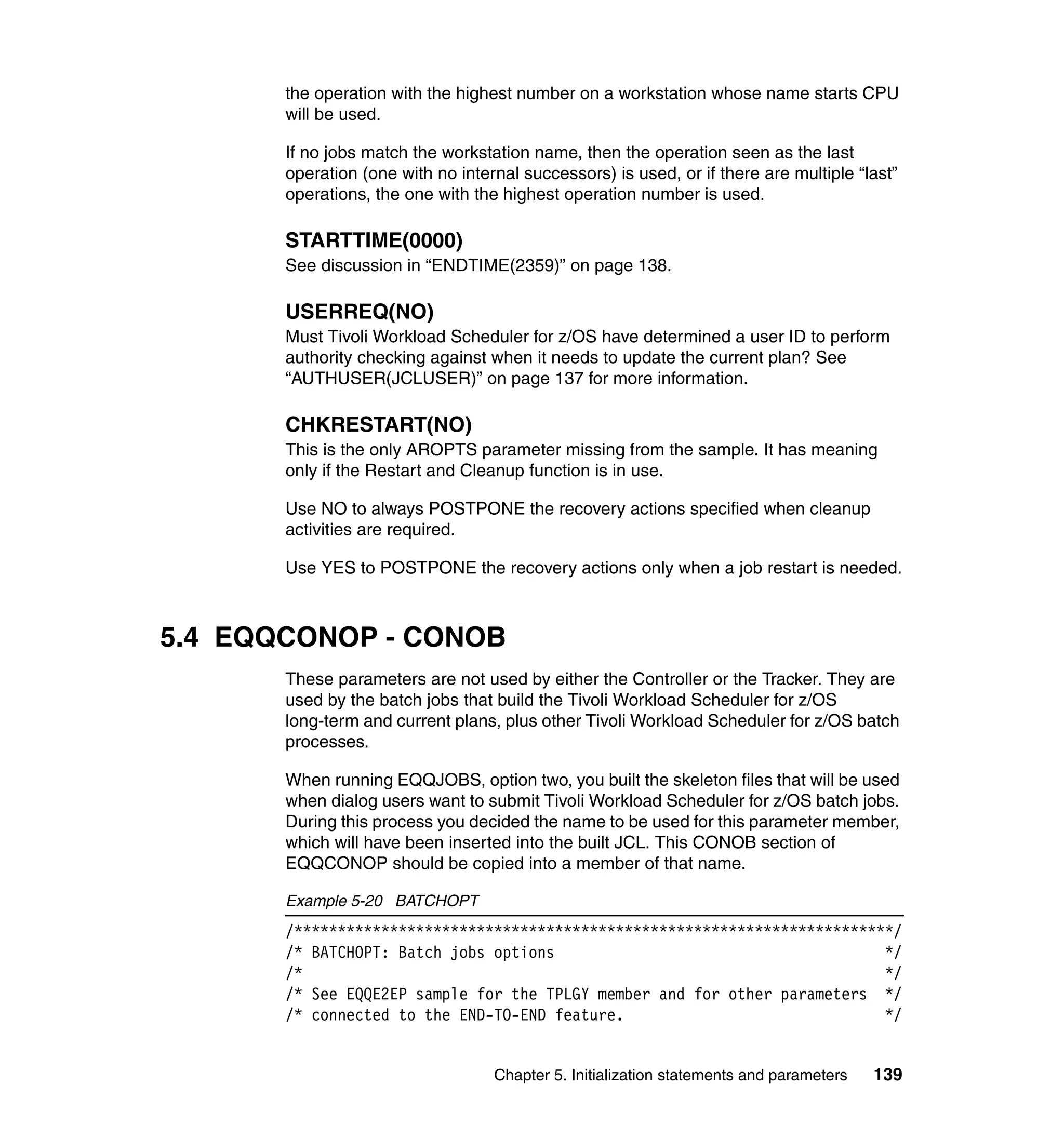 the operation with the highest number on a workstation whose name starts CPU
       will be used.

       If no jobs match the workstation name, then the operation seen as the last
       operation (one with no internal successors) is used, or if there are multiple “last”
       operations, the one with the highest operation number is used.

       STARTTIME(0000)
       See discussion in “ENDTIME(2359)” on page 138.

       USERREQ(NO)
       Must Tivoli Workload Scheduler for z/OS have determined a user ID to perform
       authority checking against when it needs to update the current plan? See
       “AUTHUSER(JCLUSER)” on page 137 for more information.

       CHKRESTART(NO)
       This is the only AROPTS parameter missing from the sample. It has meaning
       only if the Restart and Cleanup function is in use.

       Use NO to always POSTPONE the recovery actions specified when cleanup
       activities are required.

       Use YES to POSTPONE the recovery actions only when a job restart is needed.



5.4 EQQCONOP - CONOB
       These parameters are not used by either the Controller or the Tracker. They are
       used by the batch jobs that build the Tivoli Workload Scheduler for z/OS
       long-term and current plans, plus other Tivoli Workload Scheduler for z/OS batch
       processes.

       When running EQQJOBS, option two, you built the skeleton files that will be used
       when dialog users want to submit Tivoli Workload Scheduler for z/OS batch jobs.
       During this process you decided the name to be used for this parameter member,
       which will have been inserted into the built JCL. This CONOB section of
       EQQCONOP should be copied into a member of that name.

       Example 5-20 BATCHOPT
       /*********************************************************************/
       /* BATCHOPT: Batch jobs options                                      */
       /*                                                                   */
       /* See EQQE2EP sample for the TPLGY member and for other parameters */
       /* connected to the END-TO-END feature.                              */


                                   Chapter 5. Initialization statements and parameters   139
 