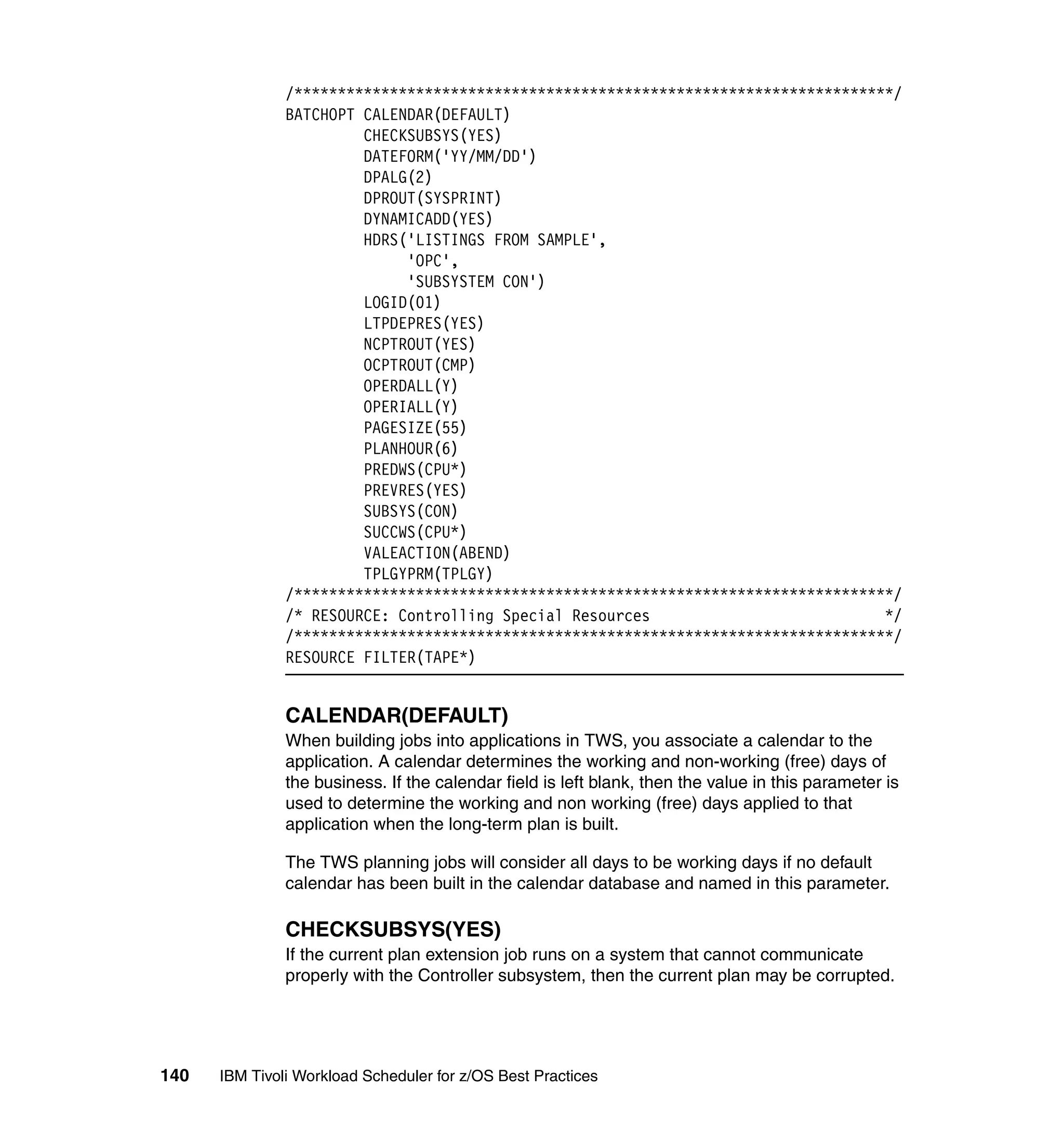 /*********************************************************************/
               BATCHOPT CALENDAR(DEFAULT)
                        CHECKSUBSYS(YES)
                        DATEFORM('YY/MM/DD')
                        DPALG(2)
                        DPROUT(SYSPRINT)
                        DYNAMICADD(YES)
                        HDRS('LISTINGS FROM SAMPLE',
                             'OPC',
                             'SUBSYSTEM CON')
                        LOGID(01)
                        LTPDEPRES(YES)
                        NCPTROUT(YES)
                        OCPTROUT(CMP)
                        OPERDALL(Y)
                        OPERIALL(Y)
                        PAGESIZE(55)
                        PLANHOUR(6)
                        PREDWS(CPU*)
                        PREVRES(YES)
                        SUBSYS(CON)
                        SUCCWS(CPU*)
                        VALEACTION(ABEND)
                        TPLGYPRM(TPLGY)
               /*********************************************************************/
               /* RESOURCE: Controlling Special Resources                           */
               /*********************************************************************/
               RESOURCE FILTER(TAPE*)


               CALENDAR(DEFAULT)
               When building jobs into applications in TWS, you associate a calendar to the
               application. A calendar determines the working and non-working (free) days of
               the business. If the calendar field is left blank, then the value in this parameter is
               used to determine the working and non working (free) days applied to that
               application when the long-term plan is built.

               The TWS planning jobs will consider all days to be working days if no default
               calendar has been built in the calendar database and named in this parameter.

               CHECKSUBSYS(YES)
               If the current plan extension job runs on a system that cannot communicate
               properly with the Controller subsystem, then the current plan may be corrupted.




140   IBM Tivoli Workload Scheduler for z/OS Best Practices
 