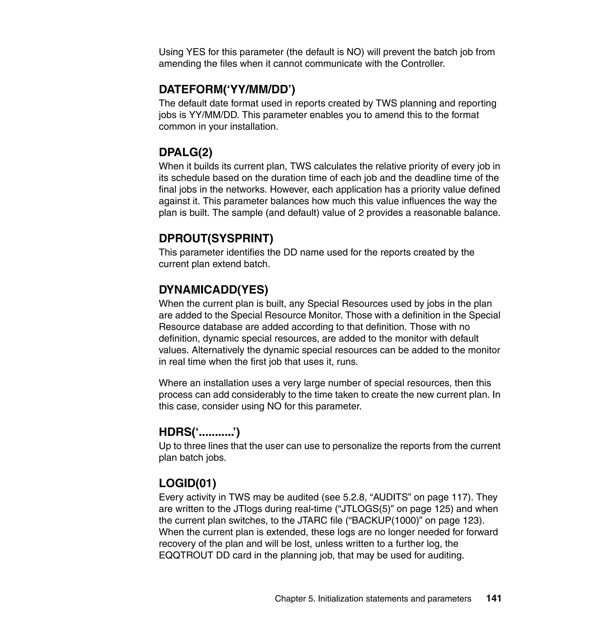Using YES for this parameter (the default is NO) will prevent the batch job from
amending the files when it cannot communicate with the Controller.

DATEFORM(‘YY/MM/DD’)
The default date format used in reports created by TWS planning and reporting
jobs is YY/MM/DD. This parameter enables you to amend this to the format
common in your installation.

DPALG(2)
When it builds its current plan, TWS calculates the relative priority of every job in
its schedule based on the duration time of each job and the deadline time of the
final jobs in the networks. However, each application has a priority value defined
against it. This parameter balances how much this value influences the way the
plan is built. The sample (and default) value of 2 provides a reasonable balance.

DPROUT(SYSPRINT)
This parameter identifies the DD name used for the reports created by the
current plan extend batch.

DYNAMICADD(YES)
When the current plan is built, any Special Resources used by jobs in the plan
are added to the Special Resource Monitor. Those with a definition in the Special
Resource database are added according to that definition. Those with no
definition, dynamic special resources, are added to the monitor with default
values. Alternatively the dynamic special resources can be added to the monitor
in real time when the first job that uses it, runs.

Where an installation uses a very large number of special resources, then this
process can add considerably to the time taken to create the new current plan. In
this case, consider using NO for this parameter.

HDRS(‘...........’)
Up to three lines that the user can use to personalize the reports from the current
plan batch jobs.

LOGID(01)
Every activity in TWS may be audited (see 5.2.8, “AUDITS” on page 117). They
are written to the JTlogs during real-time (“JTLOGS(5)” on page 125) and when
the current plan switches, to the JTARC file (“BACKUP(1000)” on page 123).
When the current plan is extended, these logs are no longer needed for forward
recovery of the plan and will be lost, unless written to a further log, the
EQQTROUT DD card in the planning job, that may be used for auditing.



                            Chapter 5. Initialization statements and parameters   141
 