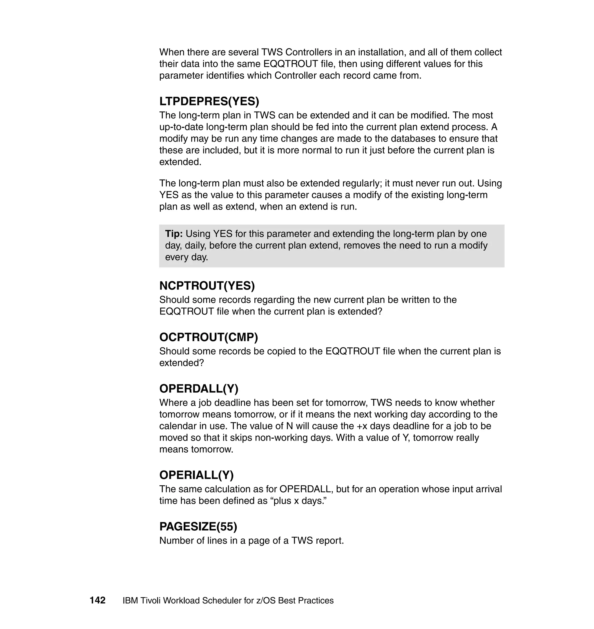 When there are several TWS Controllers in an installation, and all of them collect
               their data into the same EQQTROUT file, then using different values for this
               parameter identifies which Controller each record came from.

               LTPDEPRES(YES)
               The long-term plan in TWS can be extended and it can be modified. The most
               up-to-date long-term plan should be fed into the current plan extend process. A
               modify may be run any time changes are made to the databases to ensure that
               these are included, but it is more normal to run it just before the current plan is
               extended.

               The long-term plan must also be extended regularly; it must never run out. Using
               YES as the value to this parameter causes a modify of the existing long-term
               plan as well as extend, when an extend is run.

                Tip: Using YES for this parameter and extending the long-term plan by one
                day, daily, before the current plan extend, removes the need to run a modify
                every day.


               NCPTROUT(YES)
               Should some records regarding the new current plan be written to the
               EQQTROUT file when the current plan is extended?

               OCPTROUT(CMP)
               Should some records be copied to the EQQTROUT file when the current plan is
               extended?

               OPERDALL(Y)
               Where a job deadline has been set for tomorrow, TWS needs to know whether
               tomorrow means tomorrow, or if it means the next working day according to the
               calendar in use. The value of N will cause the +x days deadline for a job to be
               moved so that it skips non-working days. With a value of Y, tomorrow really
               means tomorrow.

               OPERIALL(Y)
               The same calculation as for OPERDALL, but for an operation whose input arrival
               time has been defined as “plus x days.”

               PAGESIZE(55)
               Number of lines in a page of a TWS report.




142   IBM Tivoli Workload Scheduler for z/OS Best Practices
 