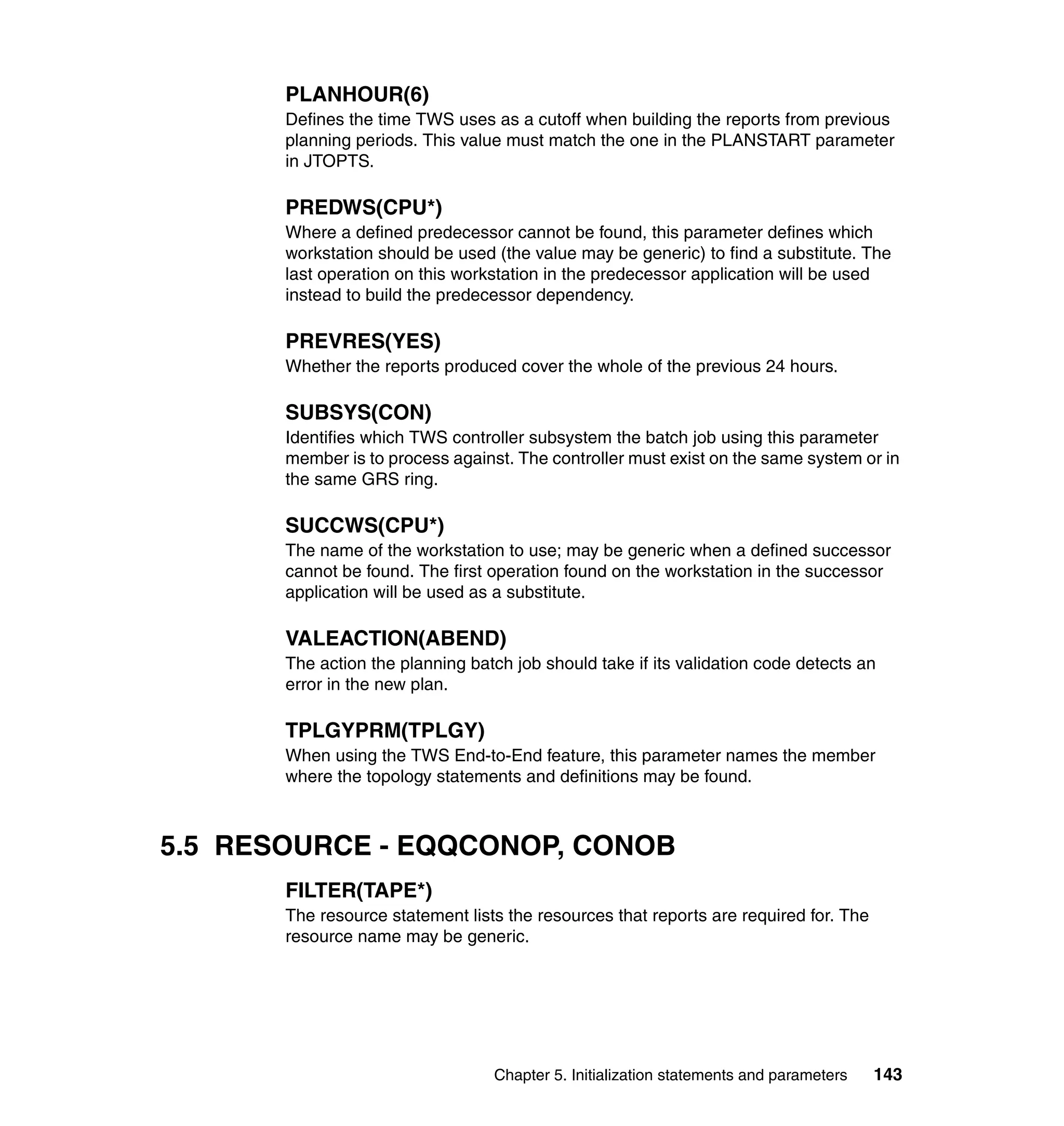 PLANHOUR(6)
       Defines the time TWS uses as a cutoff when building the reports from previous
       planning periods. This value must match the one in the PLANSTART parameter
       in JTOPTS.

       PREDWS(CPU*)
       Where a defined predecessor cannot be found, this parameter defines which
       workstation should be used (the value may be generic) to find a substitute. The
       last operation on this workstation in the predecessor application will be used
       instead to build the predecessor dependency.

       PREVRES(YES)
       Whether the reports produced cover the whole of the previous 24 hours.

       SUBSYS(CON)
       Identifies which TWS controller subsystem the batch job using this parameter
       member is to process against. The controller must exist on the same system or in
       the same GRS ring.

       SUCCWS(CPU*)
       The name of the workstation to use; may be generic when a defined successor
       cannot be found. The first operation found on the workstation in the successor
       application will be used as a substitute.

       VALEACTION(ABEND)
       The action the planning batch job should take if its validation code detects an
       error in the new plan.

       TPLGYPRM(TPLGY)
       When using the TWS End-to-End feature, this parameter names the member
       where the topology statements and definitions may be found.



5.5 RESOURCE - EQQCONOP, CONOB
       FILTER(TAPE*)
       The resource statement lists the resources that reports are required for. The
       resource name may be generic.




                                  Chapter 5. Initialization statements and parameters   143
 