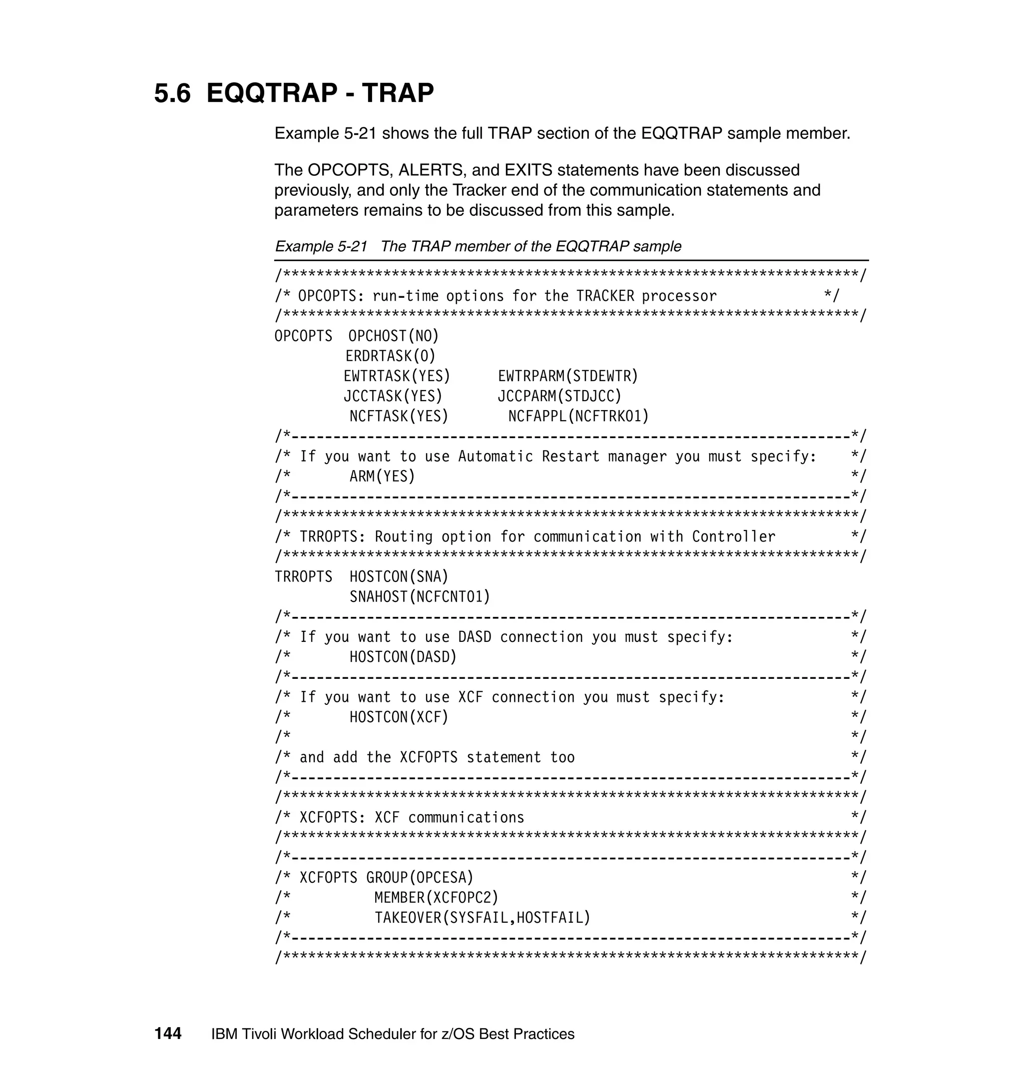 5.6 EQQTRAP - TRAP
               Example 5-21 shows the full TRAP section of the EQQTRAP sample member.

               The OPCOPTS, ALERTS, and EXITS statements have been discussed
               previously, and only the Tracker end of the communication statements and
               parameters remains to be discussed from this sample.

               Example 5-21 The TRAP member of the EQQTRAP sample
               /*********************************************************************/
               /* OPCOPTS: run-time options for the TRACKER processor            */
               /*********************************************************************/
               OPCOPTS OPCHOST(NO)
                        ERDRTASK(0)
                       EWTRTASK(YES)       EWTRPARM(STDEWTR)
                       JCCTASK(YES)        JCCPARM(STDJCC)
                         NCFTASK(YES)       NCFAPPL(NCFTRK01)
               /*-------------------------------------------------------------------*/
               /* If you want to use Automatic Restart manager you must specify:    */
               /*        ARM(YES)                                                   */
               /*-------------------------------------------------------------------*/
               /*********************************************************************/
               /* TRROPTS: Routing option for communication with Controller         */
               /*********************************************************************/
               TRROPTS HOSTCON(SNA)
                         SNAHOST(NCFCNT01)
               /*-------------------------------------------------------------------*/
               /* If you want to use DASD connection you must specify:              */
               /*        HOSTCON(DASD)                                              */
               /*-------------------------------------------------------------------*/
               /* If you want to use XCF connection you must specify:               */
               /*        HOSTCON(XCF)                                               */
               /*                                                                   */
               /* and add the XCFOPTS statement too                                 */
               /*-------------------------------------------------------------------*/
               /*********************************************************************/
               /* XCFOPTS: XCF communications                                       */
               /*********************************************************************/
               /*-------------------------------------------------------------------*/
               /* XCFOPTS GROUP(OPCESA)                                             */
               /*           MEMBER(XCFOPC2)                                         */
               /*           TAKEOVER(SYSFAIL,HOSTFAIL)                              */
               /*-------------------------------------------------------------------*/
               /*********************************************************************/



144   IBM Tivoli Workload Scheduler for z/OS Best Practices
 