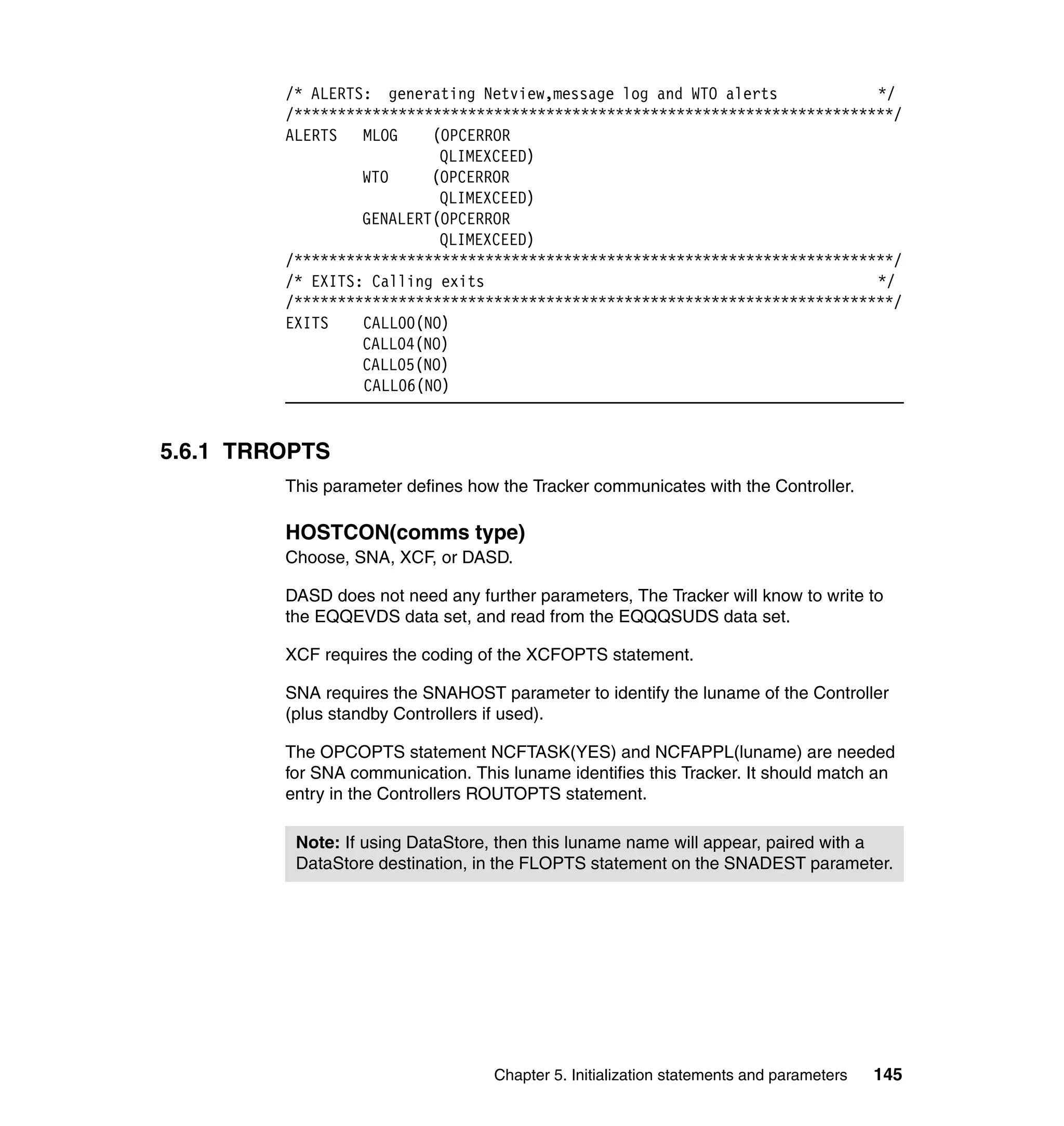 /* ALERTS: generating Netview,message log and WTO alerts            */
         /*********************************************************************/
         ALERTS MLOG      (OPCERROR
                           QLIMEXCEED)
                  WTO     (OPCERROR
                           QLIMEXCEED)
                  GENALERT(OPCERROR
                           QLIMEXCEED)
         /*********************************************************************/
         /* EXITS: Calling exits                                             */
         /*********************************************************************/
         EXITS    CALL00(NO)
                  CALL04(NO)
                  CALL05(NO)
                  CALL06(NO)


5.6.1 TRROPTS
         This parameter defines how the Tracker communicates with the Controller.

         HOSTCON(comms type)
         Choose, SNA, XCF, or DASD.

         DASD does not need any further parameters, The Tracker will know to write to
         the EQQEVDS data set, and read from the EQQQSUDS data set.

         XCF requires the coding of the XCFOPTS statement.

         SNA requires the SNAHOST parameter to identify the luname of the Controller
         (plus standby Controllers if used).

         The OPCOPTS statement NCFTASK(YES) and NCFAPPL(luname) are needed
         for SNA communication. This luname identifies this Tracker. It should match an
         entry in the Controllers ROUTOPTS statement.

          Note: If using DataStore, then this luname name will appear, paired with a
          DataStore destination, in the FLOPTS statement on the SNADEST parameter.




                                   Chapter 5. Initialization statements and parameters   145
 