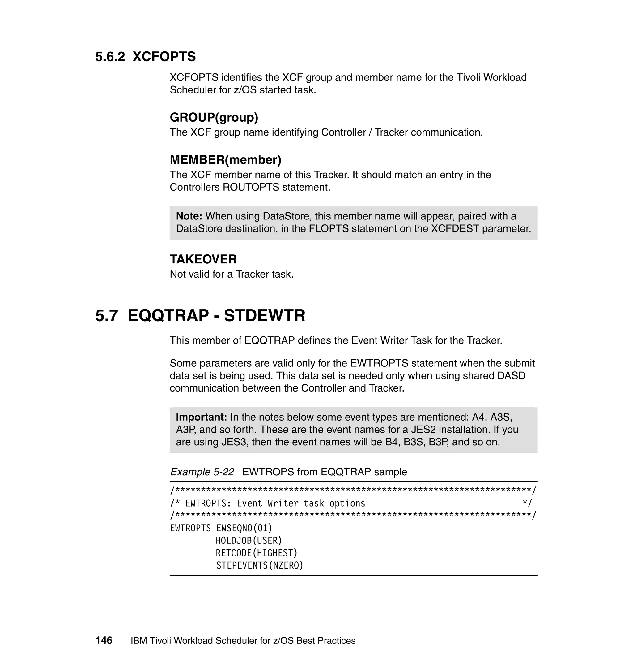 5.6.2 XCFOPTS
               XCFOPTS identifies the XCF group and member name for the Tivoli Workload
               Scheduler for z/OS started task.

               GROUP(group)
               The XCF group name identifying Controller / Tracker communication.

               MEMBER(member)
               The XCF member name of this Tracker. It should match an entry in the
               Controllers ROUTOPTS statement.

                Note: When using DataStore, this member name will appear, paired with a
                DataStore destination, in the FLOPTS statement on the XCFDEST parameter.


               TAKEOVER
               Not valid for a Tracker task.



5.7 EQQTRAP - STDEWTR
               This member of EQQTRAP defines the Event Writer Task for the Tracker.

               Some parameters are valid only for the EWTROPTS statement when the submit
               data set is being used. This data set is needed only when using shared DASD
               communication between the Controller and Tracker.

                Important: In the notes below some event types are mentioned: A4, A3S,
                A3P, and so forth. These are the event names for a JES2 installation. If you
                are using JES3, then the event names will be B4, B3S, B3P, and so on.

               Example 5-22 EWTROPS from EQQTRAP sample
               /*********************************************************************/
               /* EWTROPTS: Event Writer task options                              */
               /*********************************************************************/
               EWTROPTS EWSEQNO(01)
                        HOLDJOB(USER)
                        RETCODE(HIGHEST)
                        STEPEVENTS(NZERO)




146   IBM Tivoli Workload Scheduler for z/OS Best Practices
 