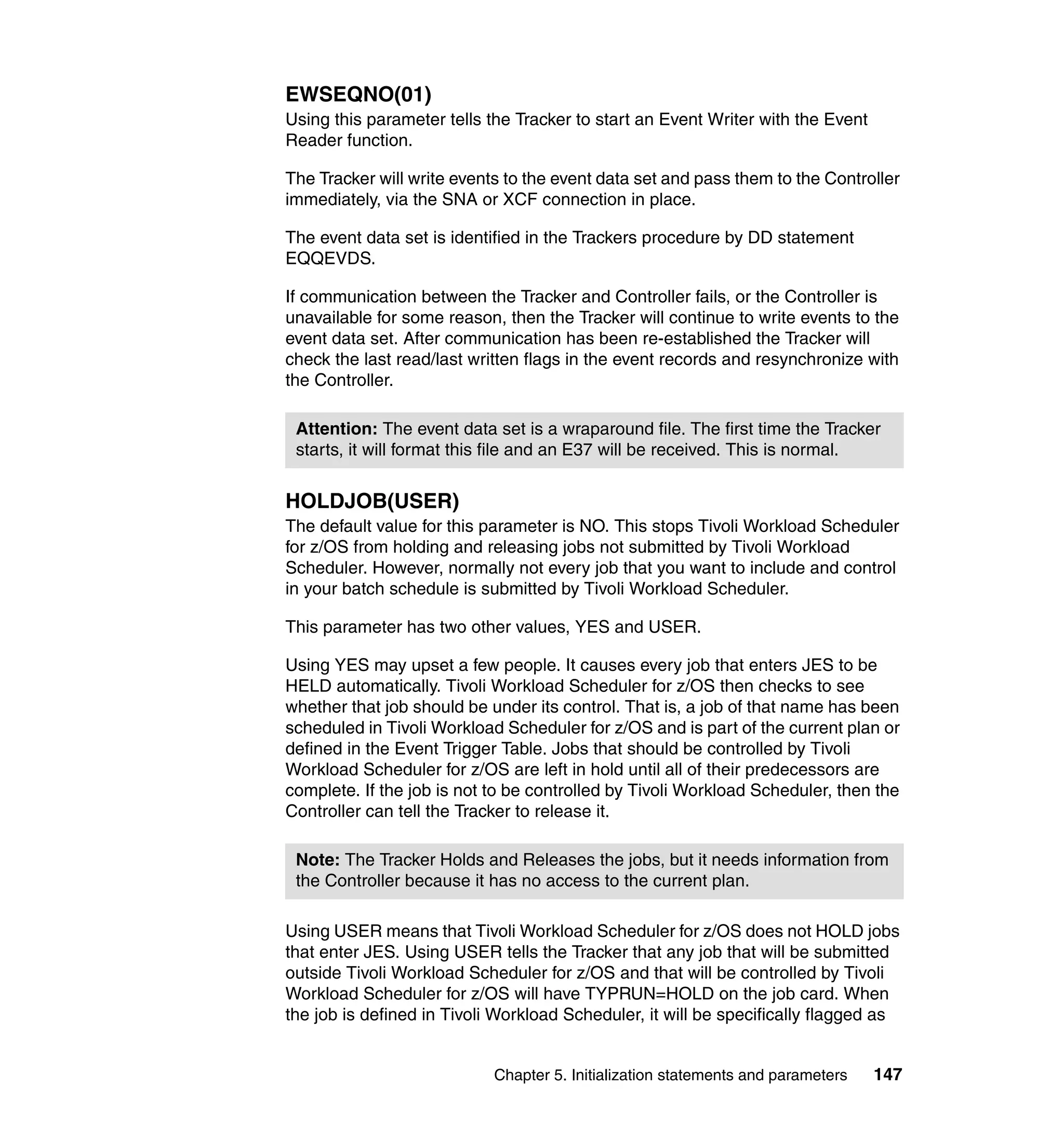 EWSEQNO(01)
Using this parameter tells the Tracker to start an Event Writer with the Event
Reader function.

The Tracker will write events to the event data set and pass them to the Controller
immediately, via the SNA or XCF connection in place.

The event data set is identified in the Trackers procedure by DD statement
EQQEVDS.

If communication between the Tracker and Controller fails, or the Controller is
unavailable for some reason, then the Tracker will continue to write events to the
event data set. After communication has been re-established the Tracker will
check the last read/last written flags in the event records and resynchronize with
the Controller.

 Attention: The event data set is a wraparound file. The first time the Tracker
 starts, it will format this file and an E37 will be received. This is normal.


HOLDJOB(USER)
The default value for this parameter is NO. This stops Tivoli Workload Scheduler
for z/OS from holding and releasing jobs not submitted by Tivoli Workload
Scheduler. However, normally not every job that you want to include and control
in your batch schedule is submitted by Tivoli Workload Scheduler.

This parameter has two other values, YES and USER.

Using YES may upset a few people. It causes every job that enters JES to be
HELD automatically. Tivoli Workload Scheduler for z/OS then checks to see
whether that job should be under its control. That is, a job of that name has been
scheduled in Tivoli Workload Scheduler for z/OS and is part of the current plan or
defined in the Event Trigger Table. Jobs that should be controlled by Tivoli
Workload Scheduler for z/OS are left in hold until all of their predecessors are
complete. If the job is not to be controlled by Tivoli Workload Scheduler, then the
Controller can tell the Tracker to release it.

 Note: The Tracker Holds and Releases the jobs, but it needs information from
 the Controller because it has no access to the current plan.

Using USER means that Tivoli Workload Scheduler for z/OS does not HOLD jobs
that enter JES. Using USER tells the Tracker that any job that will be submitted
outside Tivoli Workload Scheduler for z/OS and that will be controlled by Tivoli
Workload Scheduler for z/OS will have TYPRUN=HOLD on the job card. When
the job is defined in Tivoli Workload Scheduler, it will be specifically flagged as


                            Chapter 5. Initialization statements and parameters   147
 