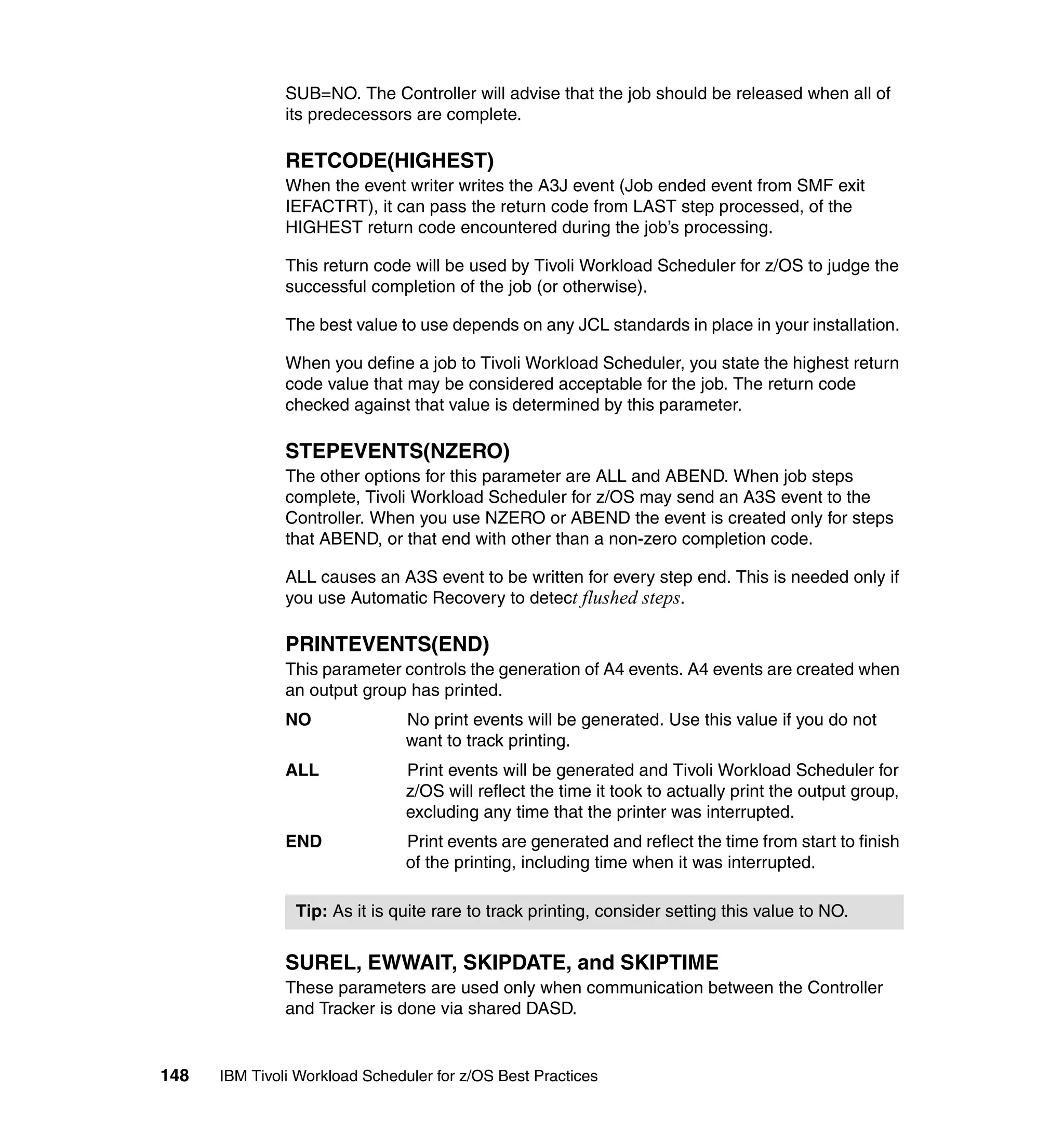 SUB=NO. The Controller will advise that the job should be released when all of
               its predecessors are complete.

               RETCODE(HIGHEST)
               When the event writer writes the A3J event (Job ended event from SMF exit
               IEFACTRT), it can pass the return code from LAST step processed, of the
               HIGHEST return code encountered during the job’s processing.

               This return code will be used by Tivoli Workload Scheduler for z/OS to judge the
               successful completion of the job (or otherwise).

               The best value to use depends on any JCL standards in place in your installation.

               When you define a job to Tivoli Workload Scheduler, you state the highest return
               code value that may be considered acceptable for the job. The return code
               checked against that value is determined by this parameter.

               STEPEVENTS(NZERO)
               The other options for this parameter are ALL and ABEND. When job steps
               complete, Tivoli Workload Scheduler for z/OS may send an A3S event to the
               Controller. When you use NZERO or ABEND the event is created only for steps
               that ABEND, or that end with other than a non-zero completion code.

               ALL causes an A3S event to be written for every step end. This is needed only if
               you use Automatic Recovery to detect flushed steps.

               PRINTEVENTS(END)
               This parameter controls the generation of A4 events. A4 events are created when
               an output group has printed.
               NO               No print events will be generated. Use this value if you do not
                                want to track printing.
               ALL              Print events will be generated and Tivoli Workload Scheduler for
                                z/OS will reflect the time it took to actually print the output group,
                                excluding any time that the printer was interrupted.
               END              Print events are generated and reflect the time from start to finish
                                of the printing, including time when it was interrupted.

                Tip: As it is quite rare to track printing, consider setting this value to NO.


               SUREL, EWWAIT, SKIPDATE, and SKIPTIME
               These parameters are used only when communication between the Controller
               and Tracker is done via shared DASD.


148   IBM Tivoli Workload Scheduler for z/OS Best Practices
 