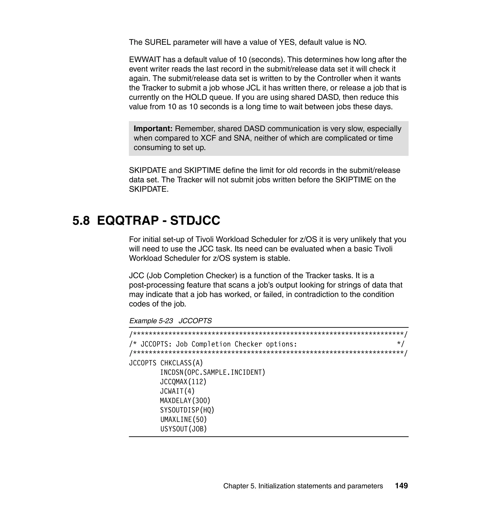 The SUREL parameter will have a value of YES, default value is NO.

       EWWAIT has a default value of 10 (seconds). This determines how long after the
       event writer reads the last record in the submit/release data set it will check it
       again. The submit/release data set is written to by the Controller when it wants
       the Tracker to submit a job whose JCL it has written there, or release a job that is
       currently on the HOLD queue. If you are using shared DASD, then reduce this
       value from 10 as 10 seconds is a long time to wait between jobs these days.

        Important: Remember, shared DASD communication is very slow, especially
        when compared to XCF and SNA, neither of which are complicated or time
        consuming to set up.

       SKIPDATE and SKIPTIME define the limit for old records in the submit/release
       data set. The Tracker will not submit jobs written before the SKIPTIME on the
       SKIPDATE.



5.8 EQQTRAP - STDJCC
       For initial set-up of Tivoli Workload Scheduler for z/OS it is very unlikely that you
       will need to use the JCC task. Its need can be evaluated when a basic Tivoli
       Workload Scheduler for z/OS system is stable.

       JCC (Job Completion Checker) is a function of the Tracker tasks. It is a
       post-processing feature that scans a job’s output looking for strings of data that
       may indicate that a job has worked, or failed, in contradiction to the condition
       codes of the job.

       Example 5-23 JCCOPTS
       /*********************************************************************/
       /* JCCOPTS: Job Completion Checker options:                         */
       /*********************************************************************/
       JCCOPTS CHKCLASS(A)
               INCDSN(OPC.SAMPLE.INCIDENT)
               JCCQMAX(112)
               JCWAIT(4)
               MAXDELAY(300)
               SYSOUTDISP(HQ)
               UMAXLINE(50)
               USYSOUT(JOB)




                                   Chapter 5. Initialization statements and parameters   149
 