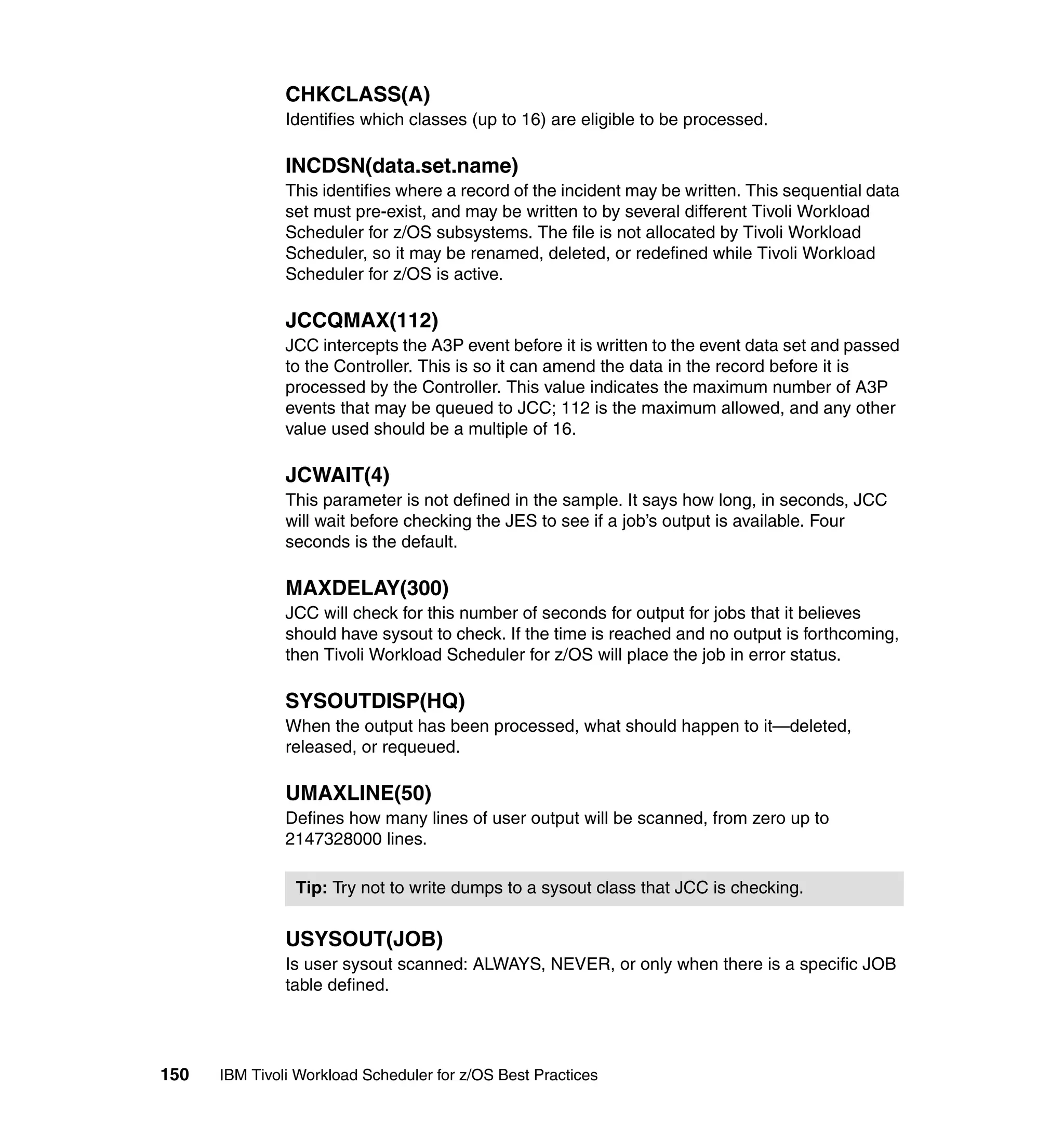 CHKCLASS(A)
               Identifies which classes (up to 16) are eligible to be processed.

               INCDSN(data.set.name)
               This identifies where a record of the incident may be written. This sequential data
               set must pre-exist, and may be written to by several different Tivoli Workload
               Scheduler for z/OS subsystems. The file is not allocated by Tivoli Workload
               Scheduler, so it may be renamed, deleted, or redefined while Tivoli Workload
               Scheduler for z/OS is active.

               JCCQMAX(112)
               JCC intercepts the A3P event before it is written to the event data set and passed
               to the Controller. This is so it can amend the data in the record before it is
               processed by the Controller. This value indicates the maximum number of A3P
               events that may be queued to JCC; 112 is the maximum allowed, and any other
               value used should be a multiple of 16.

               JCWAIT(4)
               This parameter is not defined in the sample. It says how long, in seconds, JCC
               will wait before checking the JES to see if a job’s output is available. Four
               seconds is the default.

               MAXDELAY(300)
               JCC will check for this number of seconds for output for jobs that it believes
               should have sysout to check. If the time is reached and no output is forthcoming,
               then Tivoli Workload Scheduler for z/OS will place the job in error status.

               SYSOUTDISP(HQ)
               When the output has been processed, what should happen to it—deleted,
               released, or requeued.

               UMAXLINE(50)
               Defines how many lines of user output will be scanned, from zero up to
               2147328000 lines.

                Tip: Try not to write dumps to a sysout class that JCC is checking.


               USYSOUT(JOB)
               Is user sysout scanned: ALWAYS, NEVER, or only when there is a specific JOB
               table defined.




150   IBM Tivoli Workload Scheduler for z/OS Best Practices
 