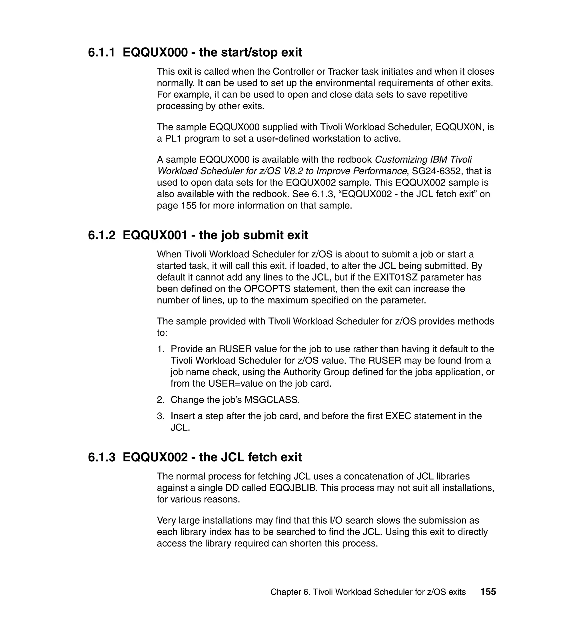 6.1.1 EQQUX000 - the start/stop exit
           This exit is called when the Controller or Tracker task initiates and when it closes
           normally. It can be used to set up the environmental requirements of other exits.
           For example, it can be used to open and close data sets to save repetitive
           processing by other exits.

           The sample EQQUX000 supplied with Tivoli Workload Scheduler, EQQUX0N, is
           a PL1 program to set a user-defined workstation to active.

           A sample EQQUX000 is available with the redbook Customizing IBM Tivoli
           Workload Scheduler for z/OS V8.2 to Improve Performance, SG24-6352, that is
           used to open data sets for the EQQUX002 sample. This EQQUX002 sample is
           also available with the redbook. See 6.1.3, “EQQUX002 - the JCL fetch exit” on
           page 155 for more information on that sample.


6.1.2 EQQUX001 - the job submit exit
           When Tivoli Workload Scheduler for z/OS is about to submit a job or start a
           started task, it will call this exit, if loaded, to alter the JCL being submitted. By
           default it cannot add any lines to the JCL, but if the EXIT01SZ parameter has
           been defined on the OPCOPTS statement, then the exit can increase the
           number of lines, up to the maximum specified on the parameter.

           The sample provided with Tivoli Workload Scheduler for z/OS provides methods
           to:
           1. Provide an RUSER value for the job to use rather than having it default to the
              Tivoli Workload Scheduler for z/OS value. The RUSER may be found from a
              job name check, using the Authority Group defined for the jobs application, or
              from the USER=value on the job card.
           2. Change the job’s MSGCLASS.
           3. Insert a step after the job card, and before the first EXEC statement in the
              JCL.


6.1.3 EQQUX002 - the JCL fetch exit
           The normal process for fetching JCL uses a concatenation of JCL libraries
           against a single DD called EQQJBLIB. This process may not suit all installations,
           for various reasons.

           Very large installations may find that this I/O search slows the submission as
           each library index has to be searched to find the JCL. Using this exit to directly
           access the library required can shorten this process.




                                        Chapter 6. Tivoli Workload Scheduler for z/OS exits    155
 