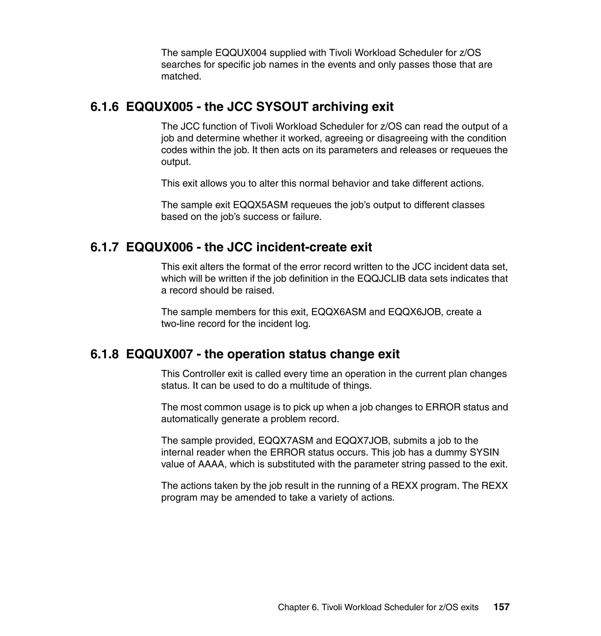 The sample EQQUX004 supplied with Tivoli Workload Scheduler for z/OS
           searches for specific job names in the events and only passes those that are
           matched.


6.1.6 EQQUX005 - the JCC SYSOUT archiving exit
           The JCC function of Tivoli Workload Scheduler for z/OS can read the output of a
           job and determine whether it worked, agreeing or disagreeing with the condition
           codes within the job. It then acts on its parameters and releases or requeues the
           output.

           This exit allows you to alter this normal behavior and take different actions.

           The sample exit EQQX5ASM requeues the job’s output to different classes
           based on the job’s success or failure.


6.1.7 EQQUX006 - the JCC incident-create exit
           This exit alters the format of the error record written to the JCC incident data set,
           which will be written if the job definition in the EQQJCLIB data sets indicates that
           a record should be raised.

           The sample members for this exit, EQQX6ASM and EQQX6JOB, create a
           two-line record for the incident log.


6.1.8 EQQUX007 - the operation status change exit
           This Controller exit is called every time an operation in the current plan changes
           status. It can be used to do a multitude of things.

           The most common usage is to pick up when a job changes to ERROR status and
           automatically generate a problem record.

           The sample provided, EQQX7ASM and EQQX7JOB, submits a job to the
           internal reader when the ERROR status occurs. This job has a dummy SYSIN
           value of AAAA, which is substituted with the parameter string passed to the exit.

           The actions taken by the job result in the running of a REXX program. The REXX
           program may be amended to take a variety of actions.




                                       Chapter 6. Tivoli Workload Scheduler for z/OS exits   157
 