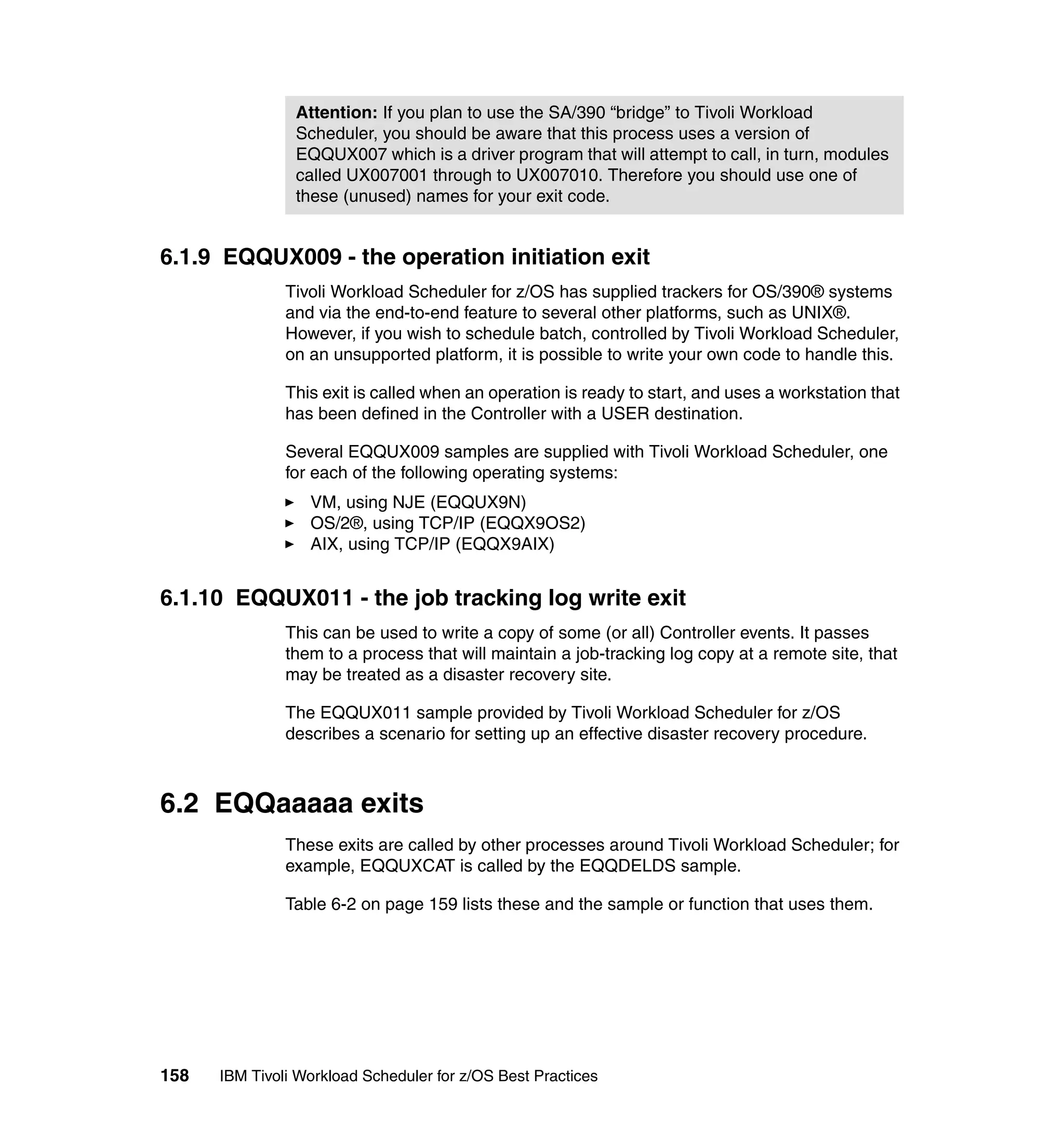 Attention: If you plan to use the SA/390 “bridge” to Tivoli Workload
                Scheduler, you should be aware that this process uses a version of
                EQQUX007 which is a driver program that will attempt to call, in turn, modules
                called UX007001 through to UX007010. Therefore you should use one of
                these (unused) names for your exit code.


6.1.9 EQQUX009 - the operation initiation exit
               Tivoli Workload Scheduler for z/OS has supplied trackers for OS/390® systems
               and via the end-to-end feature to several other platforms, such as UNIX®.
               However, if you wish to schedule batch, controlled by Tivoli Workload Scheduler,
               on an unsupported platform, it is possible to write your own code to handle this.

               This exit is called when an operation is ready to start, and uses a workstation that
               has been defined in the Controller with a USER destination.

               Several EQQUX009 samples are supplied with Tivoli Workload Scheduler, one
               for each of the following operating systems:
                  VM, using NJE (EQQUX9N)
                  OS/2®, using TCP/IP (EQQX9OS2)
                  AIX, using TCP/IP (EQQX9AIX)


6.1.10 EQQUX011 - the job tracking log write exit
               This can be used to write a copy of some (or all) Controller events. It passes
               them to a process that will maintain a job-tracking log copy at a remote site, that
               may be treated as a disaster recovery site.

               The EQQUX011 sample provided by Tivoli Workload Scheduler for z/OS
               describes a scenario for setting up an effective disaster recovery procedure.



6.2 EQQaaaaa exits
               These exits are called by other processes around Tivoli Workload Scheduler; for
               example, EQQUXCAT is called by the EQQDELDS sample.

               Table 6-2 on page 159 lists these and the sample or function that uses them.




158   IBM Tivoli Workload Scheduler for z/OS Best Practices
 