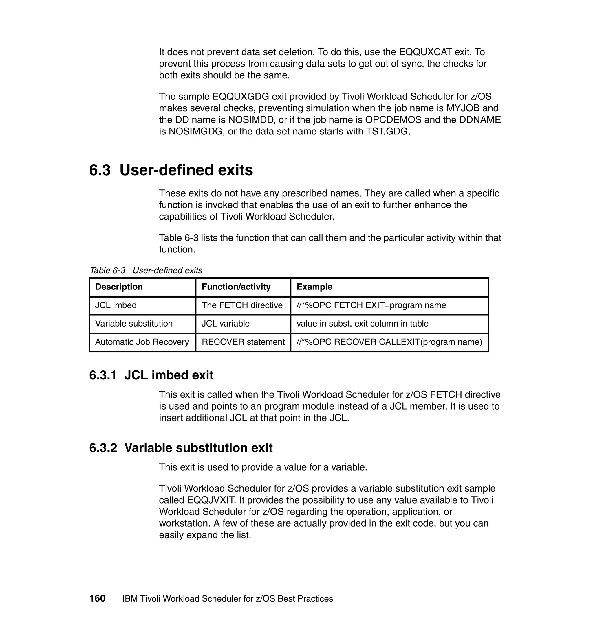 It does not prevent data set deletion. To do this, use the EQQUXCAT exit. To
                  prevent this process from causing data sets to get out of sync, the checks for
                  both exits should be the same.

                  The sample EQQUXGDG exit provided by Tivoli Workload Scheduler for z/OS
                  makes several checks, preventing simulation when the job name is MYJOB and
                  the DD name is NOSIMDD, or if the job name is OPCDEMOS and the DDNAME
                  is NOSIMGDG, or the data set name starts with TST.GDG.



6.3 User-defined exits
                  These exits do not have any prescribed names. They are called when a specific
                  function is invoked that enables the use of an exit to further enhance the
                  capabilities of Tivoli Workload Scheduler.

                  Table 6-3 lists the function that can call them and the particular activity within that
                  function.

Table 6-3 User-defined exits
 Description                Function/activity       Example

 JCL imbed                  The FETCH directive     //*%OPC FETCH EXIT=program name

 Variable substitution      JCL variable            value in subst. exit column in table

 Automatic Job Recovery     RECOVER statement       //*%OPC RECOVER CALLEXIT(program name)


6.3.1 JCL imbed exit
                  This exit is called when the Tivoli Workload Scheduler for z/OS FETCH directive
                  is used and points to an program module instead of a JCL member. It is used to
                  insert additional JCL at that point in the JCL.


6.3.2 Variable substitution exit
                  This exit is used to provide a value for a variable.

                  Tivoli Workload Scheduler for z/OS provides a variable substitution exit sample
                  called EQQJVXIT. It provides the possibility to use any value available to Tivoli
                  Workload Scheduler for z/OS regarding the operation, application, or
                  workstation. A few of these are actually provided in the exit code, but you can
                  easily expand the list.




160     IBM Tivoli Workload Scheduler for z/OS Best Practices
 