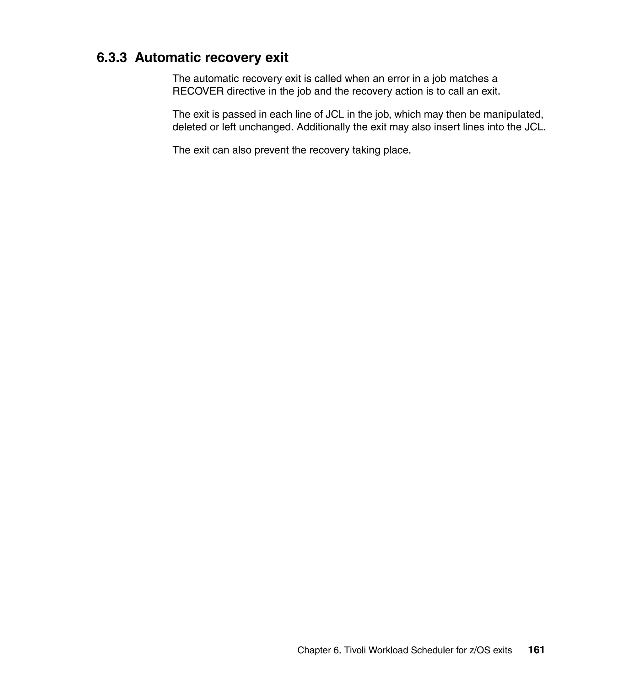 6.3.3 Automatic recovery exit
           The automatic recovery exit is called when an error in a job matches a
           RECOVER directive in the job and the recovery action is to call an exit.

           The exit is passed in each line of JCL in the job, which may then be manipulated,
           deleted or left unchanged. Additionally the exit may also insert lines into the JCL.

           The exit can also prevent the recovery taking place.




                                       Chapter 6. Tivoli Workload Scheduler for z/OS exits   161
 