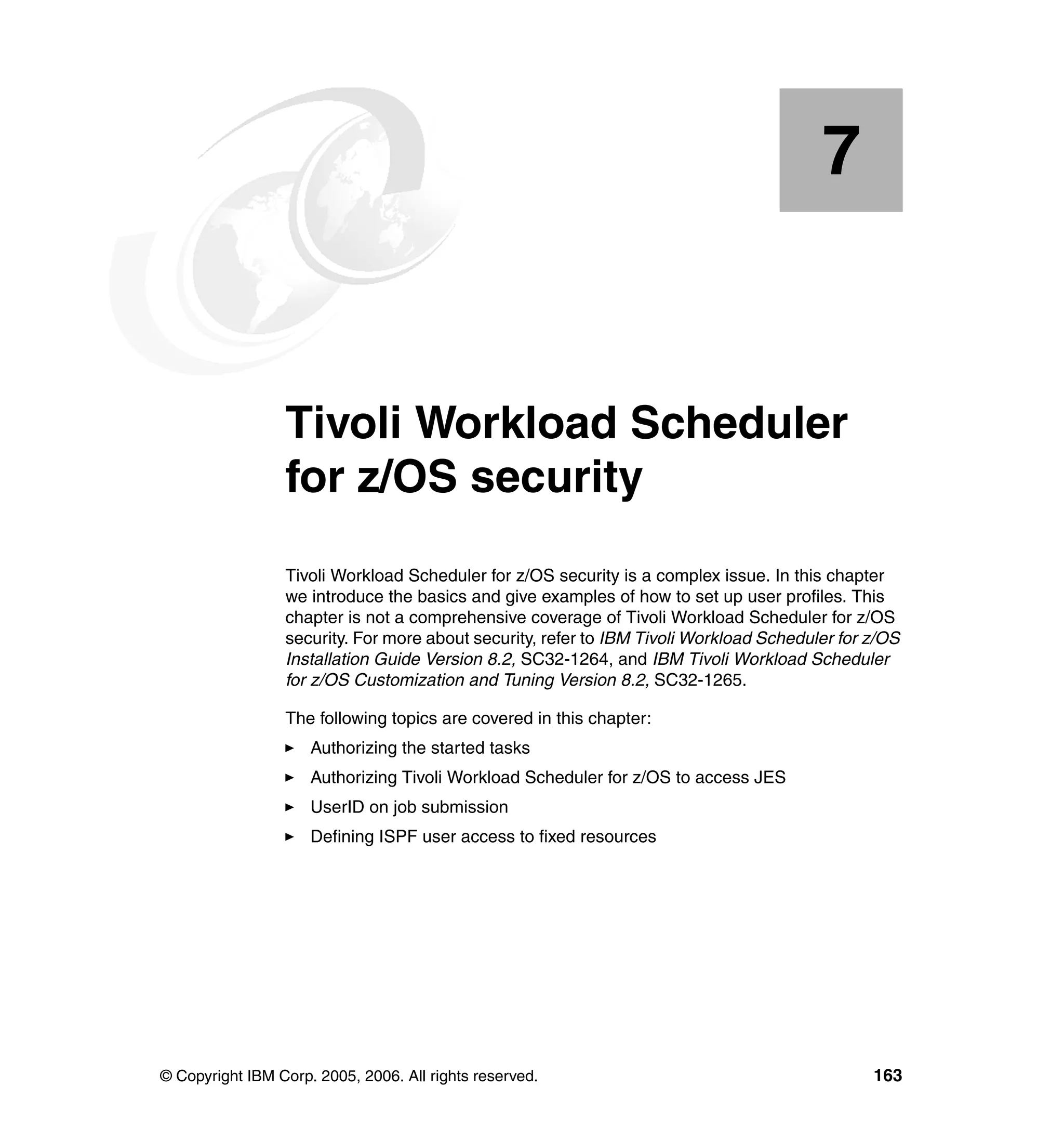 7


    Chapter 7.   Tivoli Workload Scheduler
                 for z/OS security
                 Tivoli Workload Scheduler for z/OS security is a complex issue. In this chapter
                 we introduce the basics and give examples of how to set up user profiles. This
                 chapter is not a comprehensive coverage of Tivoli Workload Scheduler for z/OS
                 security. For more about security, refer to IBM Tivoli Workload Scheduler for z/OS
                 Installation Guide Version 8.2, SC32-1264, and IBM Tivoli Workload Scheduler
                 for z/OS Customization and Tuning Version 8.2, SC32-1265.

                 The following topics are covered in this chapter:
                     Authorizing the started tasks
                     Authorizing Tivoli Workload Scheduler for z/OS to access JES
                     UserID on job submission
                     Defining ISPF user access to fixed resources




© Copyright IBM Corp. 2005, 2006. All rights reserved.                                         163
 