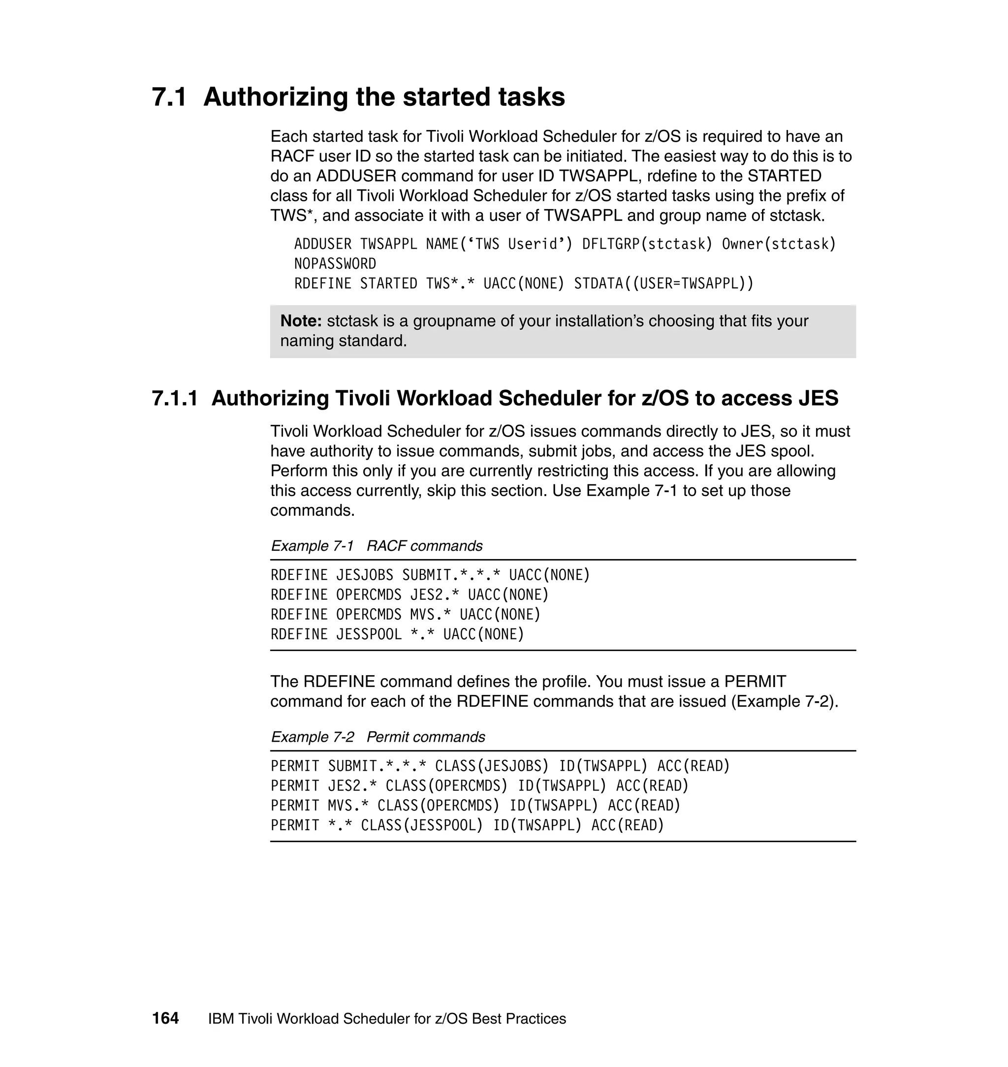 7.1 Authorizing the started tasks
               Each started task for Tivoli Workload Scheduler for z/OS is required to have an
               RACF user ID so the started task can be initiated. The easiest way to do this is to
               do an ADDUSER command for user ID TWSAPPL, rdefine to the STARTED
               class for all Tivoli Workload Scheduler for z/OS started tasks using the prefix of
               TWS*, and associate it with a user of TWSAPPL and group name of stctask.
                  ADDUSER TWSAPPL NAME(‘TWS Userid’) DFLTGRP(stctask) Owner(stctask)
                  NOPASSWORD
                  RDEFINE STARTED TWS*.* UACC(NONE) STDATA((USER=TWSAPPL))

                Note: stctask is a groupname of your installation’s choosing that fits your
                naming standard.


7.1.1 Authorizing Tivoli Workload Scheduler for z/OS to access JES
               Tivoli Workload Scheduler for z/OS issues commands directly to JES, so it must
               have authority to issue commands, submit jobs, and access the JES spool.
               Perform this only if you are currently restricting this access. If you are allowing
               this access currently, skip this section. Use Example 7-1 to set up those
               commands.

               Example 7-1 RACF commands
               RDEFINE   JESJOBS SUBMIT.*.*.* UACC(NONE)
               RDEFINE   OPERCMDS JES2.* UACC(NONE)
               RDEFINE   OPERCMDS MVS.* UACC(NONE)
               RDEFINE   JESSPOOL *.* UACC(NONE)

               The RDEFINE command defines the profile. You must issue a PERMIT
               command for each of the RDEFINE commands that are issued (Example 7-2).

               Example 7-2 Permit commands
               PERMIT   SUBMIT.*.*.* CLASS(JESJOBS) ID(TWSAPPL) ACC(READ)
               PERMIT   JES2.* CLASS(OPERCMDS) ID(TWSAPPL) ACC(READ)
               PERMIT   MVS.* CLASS(OPERCMDS) ID(TWSAPPL) ACC(READ)
               PERMIT   *.* CLASS(JESSPOOL) ID(TWSAPPL) ACC(READ)




164   IBM Tivoli Workload Scheduler for z/OS Best Practices
 