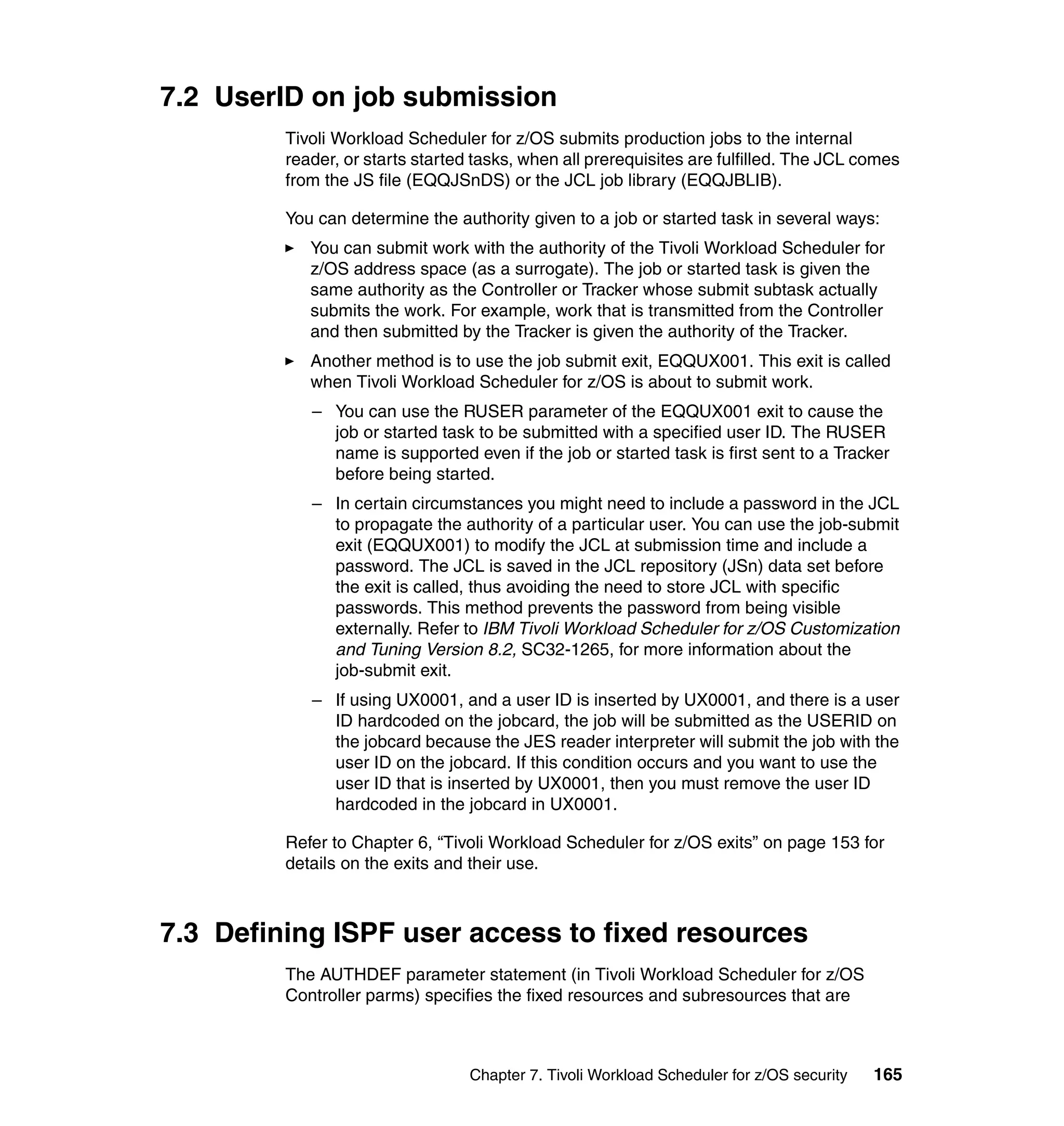 7.2 UserID on job submission
         Tivoli Workload Scheduler for z/OS submits production jobs to the internal
         reader, or starts started tasks, when all prerequisites are fulfilled. The JCL comes
         from the JS file (EQQJSnDS) or the JCL job library (EQQJBLIB).

         You can determine the authority given to a job or started task in several ways:
            You can submit work with the authority of the Tivoli Workload Scheduler for
            z/OS address space (as a surrogate). The job or started task is given the
            same authority as the Controller or Tracker whose submit subtask actually
            submits the work. For example, work that is transmitted from the Controller
            and then submitted by the Tracker is given the authority of the Tracker.
            Another method is to use the job submit exit, EQQUX001. This exit is called
            when Tivoli Workload Scheduler for z/OS is about to submit work.
            – You can use the RUSER parameter of the EQQUX001 exit to cause the
              job or started task to be submitted with a specified user ID. The RUSER
              name is supported even if the job or started task is first sent to a Tracker
              before being started.
            – In certain circumstances you might need to include a password in the JCL
              to propagate the authority of a particular user. You can use the job-submit
              exit (EQQUX001) to modify the JCL at submission time and include a
              password. The JCL is saved in the JCL repository (JSn) data set before
              the exit is called, thus avoiding the need to store JCL with specific
              passwords. This method prevents the password from being visible
              externally. Refer to IBM Tivoli Workload Scheduler for z/OS Customization
              and Tuning Version 8.2, SC32-1265, for more information about the
              job-submit exit.
            – If using UX0001, and a user ID is inserted by UX0001, and there is a user
              ID hardcoded on the jobcard, the job will be submitted as the USERID on
              the jobcard because the JES reader interpreter will submit the job with the
              user ID on the jobcard. If this condition occurs and you want to use the
              user ID that is inserted by UX0001, then you must remove the user ID
              hardcoded in the jobcard in UX0001.

         Refer to Chapter 6, “Tivoli Workload Scheduler for z/OS exits” on page 153 for
         details on the exits and their use.



7.3 Defining ISPF user access to fixed resources
         The AUTHDEF parameter statement (in Tivoli Workload Scheduler for z/OS
         Controller parms) specifies the fixed resources and subresources that are



                                  Chapter 7. Tivoli Workload Scheduler for z/OS security   165
 