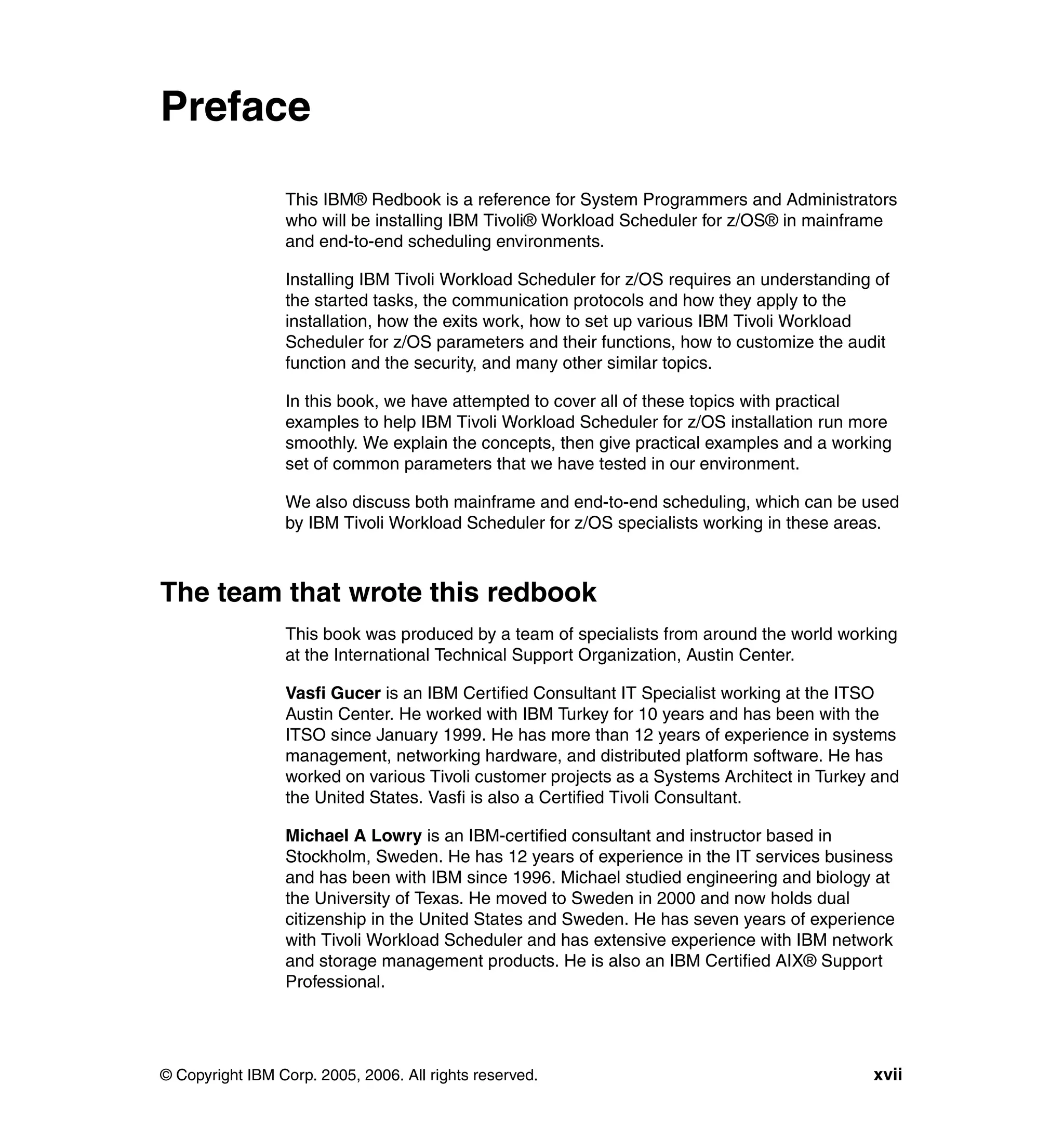 Preface

                 This IBM® Redbook is a reference for System Programmers and Administrators
                 who will be installing IBM Tivoli® Workload Scheduler for z/OS® in mainframe
                 and end-to-end scheduling environments.

                 Installing IBM Tivoli Workload Scheduler for z/OS requires an understanding of
                 the started tasks, the communication protocols and how they apply to the
                 installation, how the exits work, how to set up various IBM Tivoli Workload
                 Scheduler for z/OS parameters and their functions, how to customize the audit
                 function and the security, and many other similar topics.

                 In this book, we have attempted to cover all of these topics with practical
                 examples to help IBM Tivoli Workload Scheduler for z/OS installation run more
                 smoothly. We explain the concepts, then give practical examples and a working
                 set of common parameters that we have tested in our environment.

                 We also discuss both mainframe and end-to-end scheduling, which can be used
                 by IBM Tivoli Workload Scheduler for z/OS specialists working in these areas.



The team that wrote this redbook
                 This book was produced by a team of specialists from around the world working
                 at the International Technical Support Organization, Austin Center.

                 Vasfi Gucer is an IBM Certified Consultant IT Specialist working at the ITSO
                 Austin Center. He worked with IBM Turkey for 10 years and has been with the
                 ITSO since January 1999. He has more than 12 years of experience in systems
                 management, networking hardware, and distributed platform software. He has
                 worked on various Tivoli customer projects as a Systems Architect in Turkey and
                 the United States. Vasfi is also a Certified Tivoli Consultant.

                 Michael A Lowry is an IBM-certified consultant and instructor based in
                 Stockholm, Sweden. He has 12 years of experience in the IT services business
                 and has been with IBM since 1996. Michael studied engineering and biology at
                 the University of Texas. He moved to Sweden in 2000 and now holds dual
                 citizenship in the United States and Sweden. He has seven years of experience
                 with Tivoli Workload Scheduler and has extensive experience with IBM network
                 and storage management products. He is also an IBM Certified AIX® Support
                 Professional.




© Copyright IBM Corp. 2005, 2006. All rights reserved.                                      xvii
 