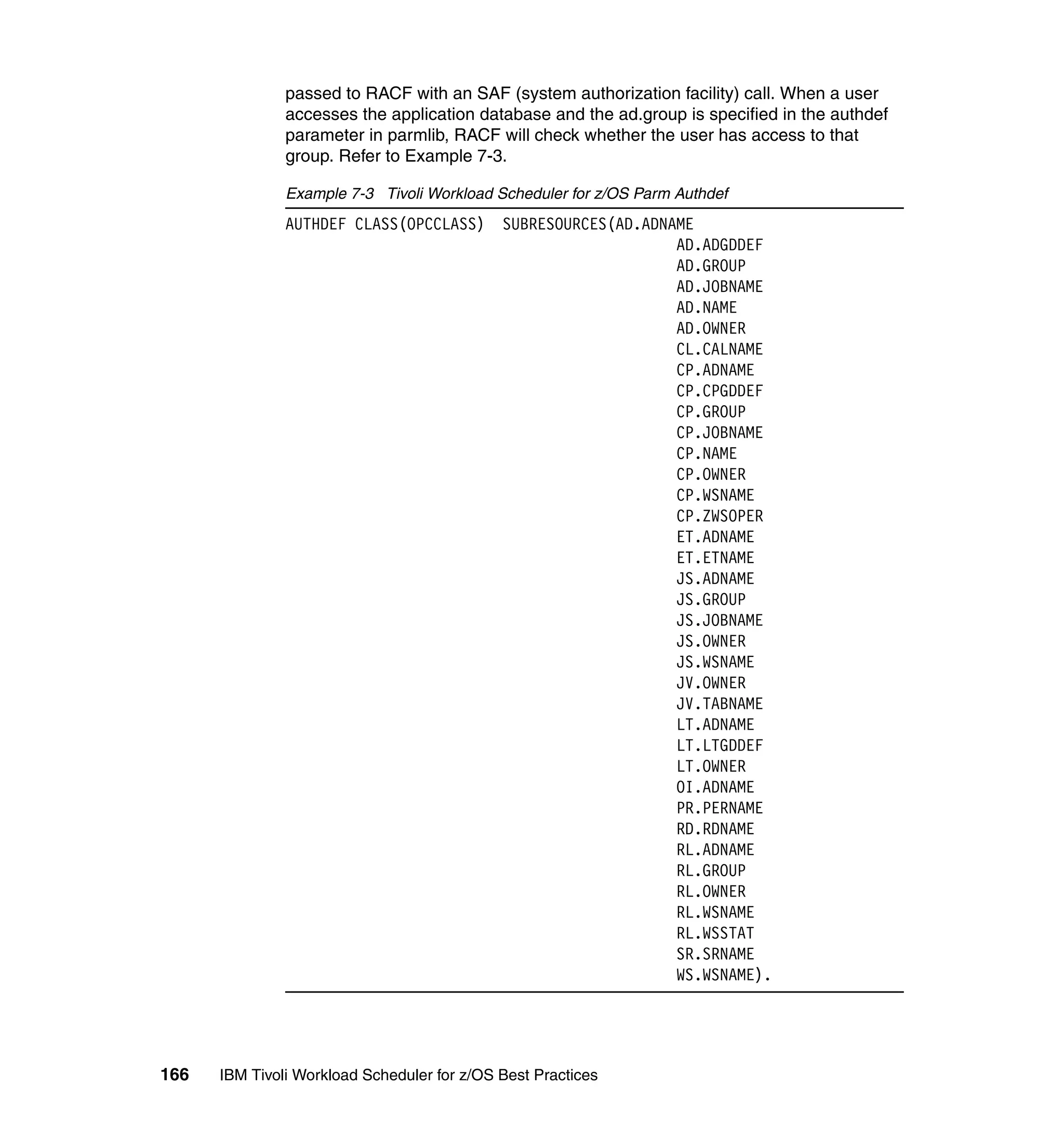passed to RACF with an SAF (system authorization facility) call. When a user
               accesses the application database and the ad.group is specified in the authdef
               parameter in parmlib, RACF will check whether the user has access to that
               group. Refer to Example 7-3.

               Example 7-3 Tivoli Workload Scheduler for z/OS Parm Authdef
               AUTHDEF CLASS(OPCCLASS)       SUBRESOURCES(AD.ADNAME
                                                                 AD.ADGDDEF
                                                                 AD.GROUP
                                                                 AD.JOBNAME
                                                                 AD.NAME
                                                                 AD.OWNER
                                                                 CL.CALNAME
                                                                 CP.ADNAME
                                                                 CP.CPGDDEF
                                                                 CP.GROUP
                                                                 CP.JOBNAME
                                                                 CP.NAME
                                                                 CP.OWNER
                                                                 CP.WSNAME
                                                                 CP.ZWSOPER
                                                                 ET.ADNAME
                                                                 ET.ETNAME
                                                                 JS.ADNAME
                                                                 JS.GROUP
                                                                 JS.JOBNAME
                                                                 JS.OWNER
                                                                 JS.WSNAME
                                                                 JV.OWNER
                                                                 JV.TABNAME
                                                                 LT.ADNAME
                                                                 LT.LTGDDEF
                                                                 LT.OWNER
                                                                 OI.ADNAME
                                                                 PR.PERNAME
                                                                 RD.RDNAME
                                                                 RL.ADNAME
                                                                 RL.GROUP
                                                                 RL.OWNER
                                                                 RL.WSNAME
                                                                 RL.WSSTAT
                                                                 SR.SRNAME
                                                                 WS.WSNAME).




166   IBM Tivoli Workload Scheduler for z/OS Best Practices
 