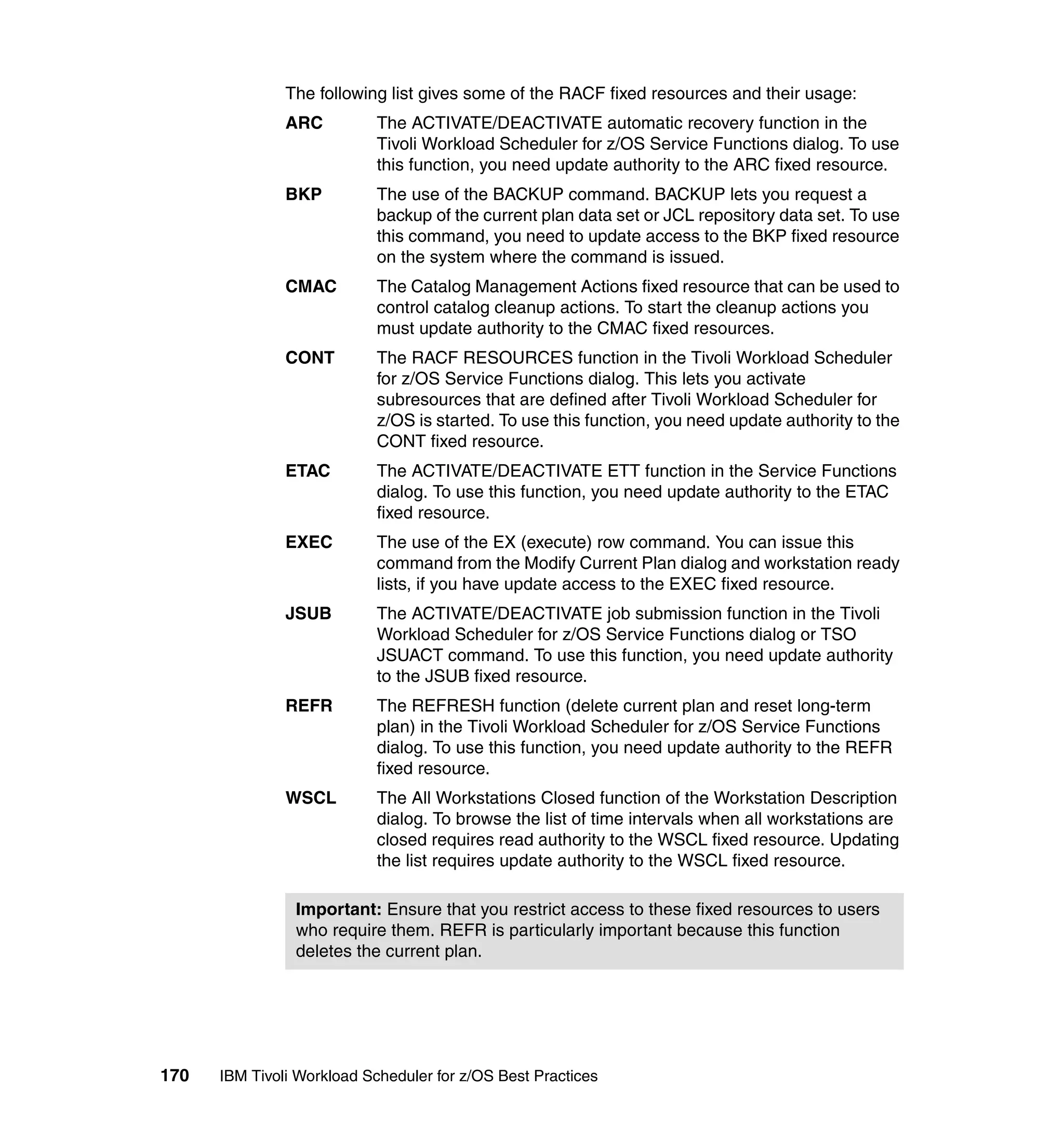 The following list gives some of the RACF fixed resources and their usage:
               ARC          The ACTIVATE/DEACTIVATE automatic recovery function in the
                            Tivoli Workload Scheduler for z/OS Service Functions dialog. To use
                            this function, you need update authority to the ARC fixed resource.
               BKP          The use of the BACKUP command. BACKUP lets you request a
                            backup of the current plan data set or JCL repository data set. To use
                            this command, you need to update access to the BKP fixed resource
                            on the system where the command is issued.
               CMAC         The Catalog Management Actions fixed resource that can be used to
                            control catalog cleanup actions. To start the cleanup actions you
                            must update authority to the CMAC fixed resources.
               CONT         The RACF RESOURCES function in the Tivoli Workload Scheduler
                            for z/OS Service Functions dialog. This lets you activate
                            subresources that are defined after Tivoli Workload Scheduler for
                            z/OS is started. To use this function, you need update authority to the
                            CONT fixed resource.
               ETAC         The ACTIVATE/DEACTIVATE ETT function in the Service Functions
                            dialog. To use this function, you need update authority to the ETAC
                            fixed resource.
               EXEC         The use of the EX (execute) row command. You can issue this
                            command from the Modify Current Plan dialog and workstation ready
                            lists, if you have update access to the EXEC fixed resource.
               JSUB         The ACTIVATE/DEACTIVATE job submission function in the Tivoli
                            Workload Scheduler for z/OS Service Functions dialog or TSO
                            JSUACT command. To use this function, you need update authority
                            to the JSUB fixed resource.
               REFR         The REFRESH function (delete current plan and reset long-term
                            plan) in the Tivoli Workload Scheduler for z/OS Service Functions
                            dialog. To use this function, you need update authority to the REFR
                            fixed resource.
               WSCL         The All Workstations Closed function of the Workstation Description
                            dialog. To browse the list of time intervals when all workstations are
                            closed requires read authority to the WSCL fixed resource. Updating
                            the list requires update authority to the WSCL fixed resource.

                Important: Ensure that you restrict access to these fixed resources to users
                who require them. REFR is particularly important because this function
                deletes the current plan.




170   IBM Tivoli Workload Scheduler for z/OS Best Practices
 
