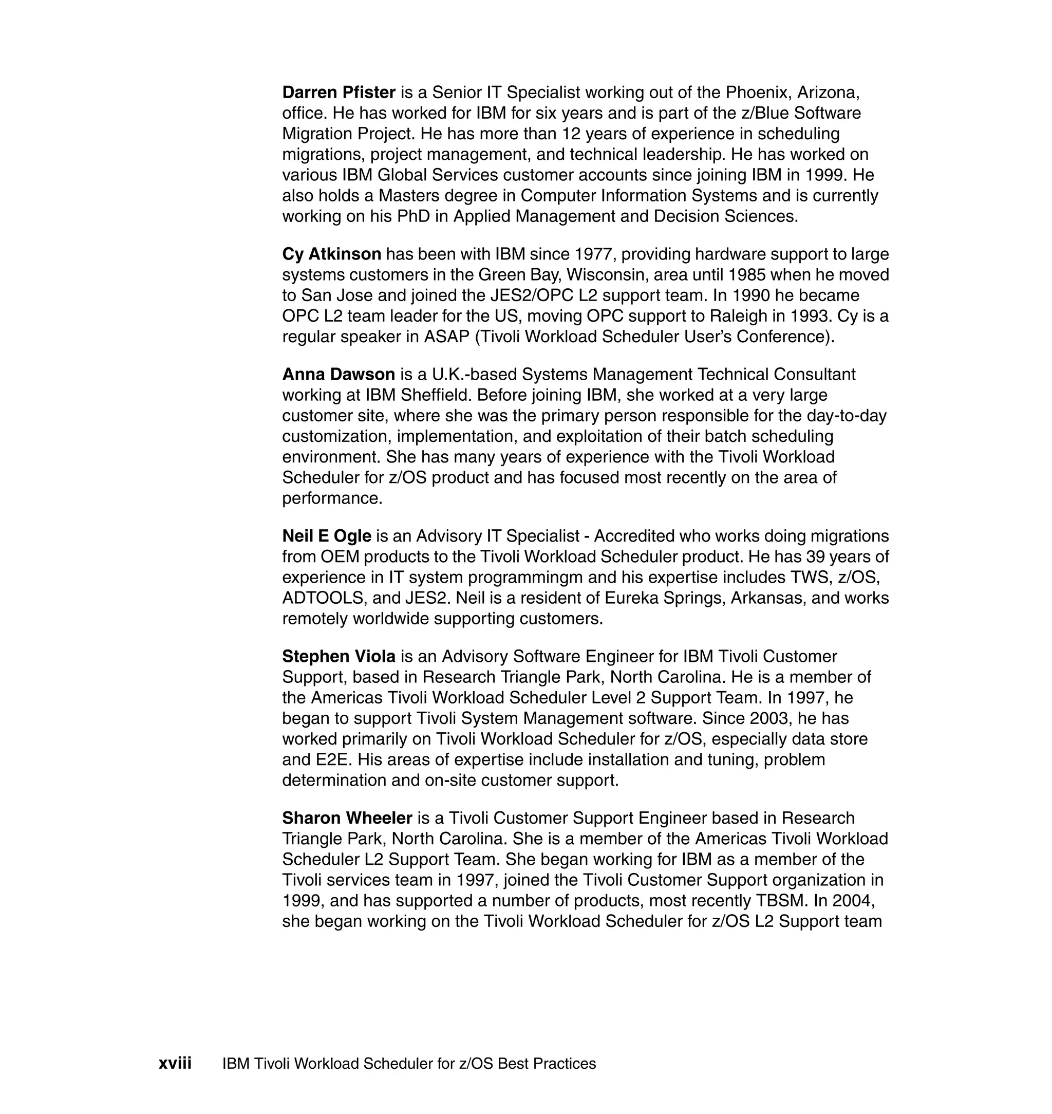 Darren Pfister is a Senior IT Specialist working out of the Phoenix, Arizona,
                office. He has worked for IBM for six years and is part of the z/Blue Software
                Migration Project. He has more than 12 years of experience in scheduling
                migrations, project management, and technical leadership. He has worked on
                various IBM Global Services customer accounts since joining IBM in 1999. He
                also holds a Masters degree in Computer Information Systems and is currently
                working on his PhD in Applied Management and Decision Sciences.

                Cy Atkinson has been with IBM since 1977, providing hardware support to large
                systems customers in the Green Bay, Wisconsin, area until 1985 when he moved
                to San Jose and joined the JES2/OPC L2 support team. In 1990 he became
                OPC L2 team leader for the US, moving OPC support to Raleigh in 1993. Cy is a
                regular speaker in ASAP (Tivoli Workload Scheduler User’s Conference).

                Anna Dawson is a U.K.-based Systems Management Technical Consultant
                working at IBM Sheffield. Before joining IBM, she worked at a very large
                customer site, where she was the primary person responsible for the day-to-day
                customization, implementation, and exploitation of their batch scheduling
                environment. She has many years of experience with the Tivoli Workload
                Scheduler for z/OS product and has focused most recently on the area of
                performance.

                Neil E Ogle is an Advisory IT Specialist - Accredited who works doing migrations
                from OEM products to the Tivoli Workload Scheduler product. He has 39 years of
                experience in IT system programmingm and his expertise includes TWS, z/OS,
                ADTOOLS, and JES2. Neil is a resident of Eureka Springs, Arkansas, and works
                remotely worldwide supporting customers.

                Stephen Viola is an Advisory Software Engineer for IBM Tivoli Customer
                Support, based in Research Triangle Park, North Carolina. He is a member of
                the Americas Tivoli Workload Scheduler Level 2 Support Team. In 1997, he
                began to support Tivoli System Management software. Since 2003, he has
                worked primarily on Tivoli Workload Scheduler for z/OS, especially data store
                and E2E. His areas of expertise include installation and tuning, problem
                determination and on-site customer support.

                Sharon Wheeler is a Tivoli Customer Support Engineer based in Research
                Triangle Park, North Carolina. She is a member of the Americas Tivoli Workload
                Scheduler L2 Support Team. She began working for IBM as a member of the
                Tivoli services team in 1997, joined the Tivoli Customer Support organization in
                1999, and has supported a number of products, most recently TBSM. In 2004,
                she began working on the Tivoli Workload Scheduler for z/OS L2 Support team




xviii   IBM Tivoli Workload Scheduler for z/OS Best Practices
 