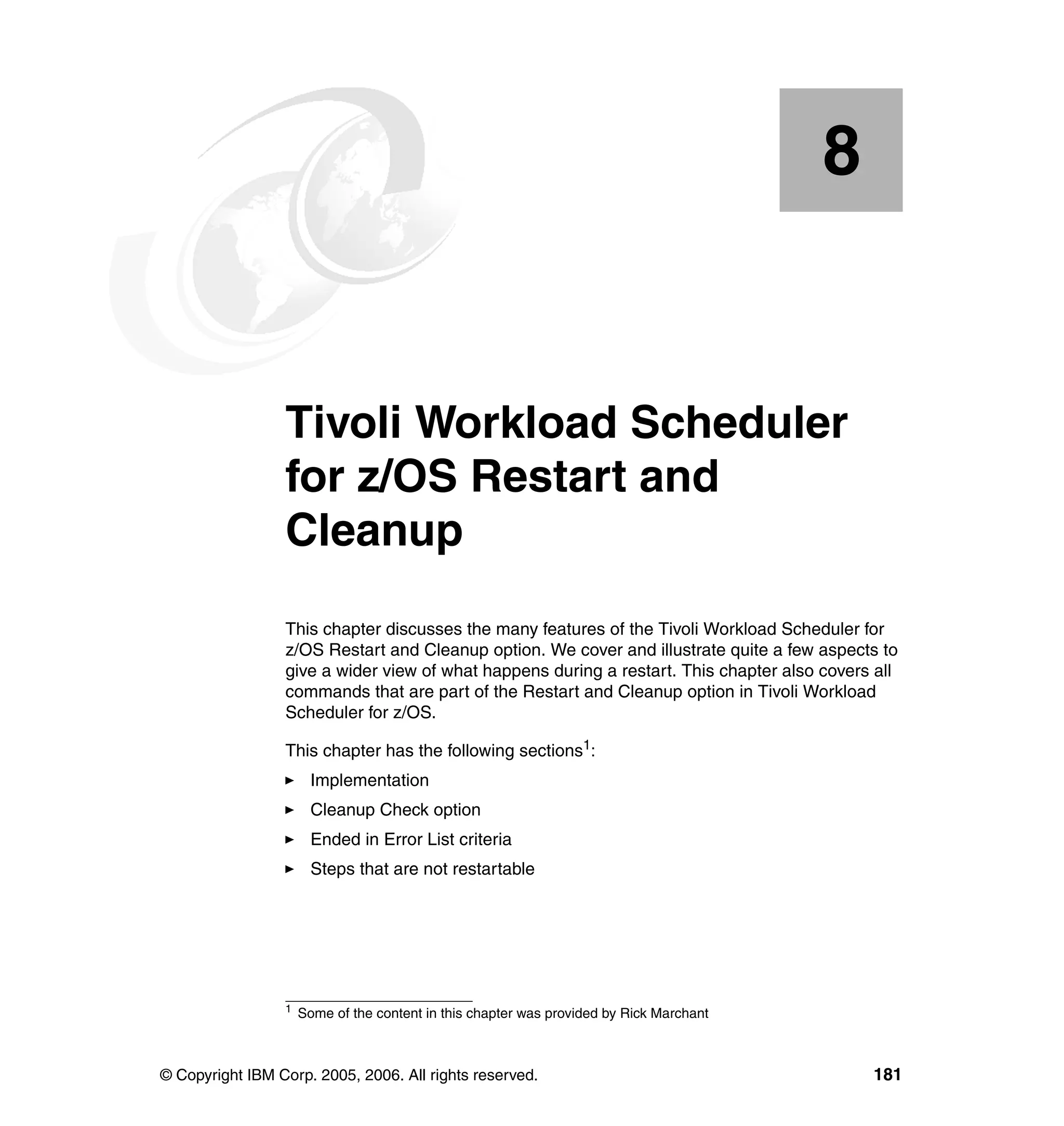 8


    Chapter 8.   Tivoli Workload Scheduler
                 for z/OS Restart and
                 Cleanup
                 This chapter discusses the many features of the Tivoli Workload Scheduler for
                 z/OS Restart and Cleanup option. We cover and illustrate quite a few aspects to
                 give a wider view of what happens during a restart. This chapter also covers all
                 commands that are part of the Restart and Cleanup option in Tivoli Workload
                 Scheduler for z/OS.

                 This chapter has the following sections1:
                       Implementation
                       Cleanup Check option
                       Ended in Error List criteria
                       Steps that are not restartable




                 1
                     Some of the content in this chapter was provided by Rick Marchant



© Copyright IBM Corp. 2005, 2006. All rights reserved.                                       181
 