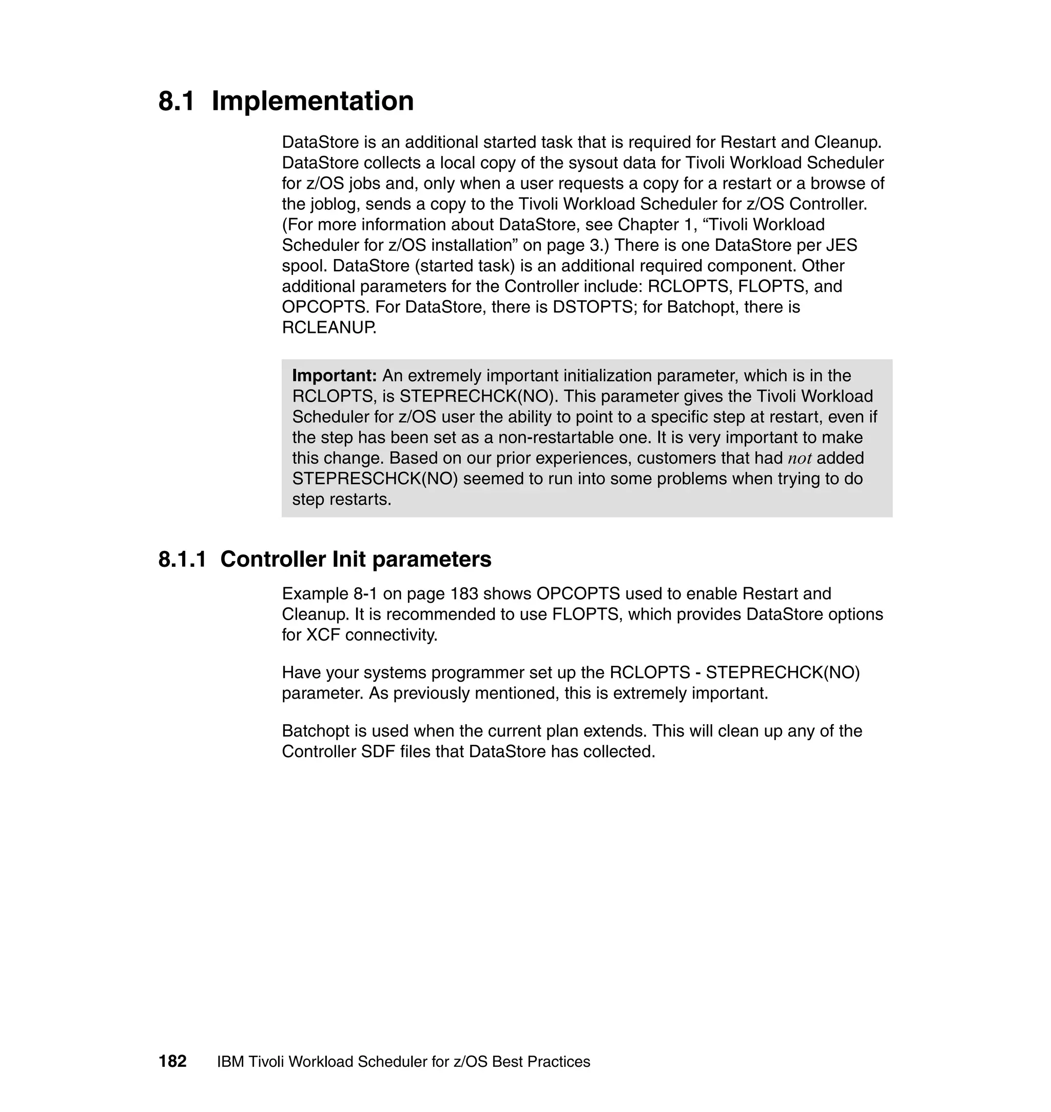 8.1 Implementation
               DataStore is an additional started task that is required for Restart and Cleanup.
               DataStore collects a local copy of the sysout data for Tivoli Workload Scheduler
               for z/OS jobs and, only when a user requests a copy for a restart or a browse of
               the joblog, sends a copy to the Tivoli Workload Scheduler for z/OS Controller.
               (For more information about DataStore, see Chapter 1, “Tivoli Workload
               Scheduler for z/OS installation” on page 3.) There is one DataStore per JES
               spool. DataStore (started task) is an additional required component. Other
               additional parameters for the Controller include: RCLOPTS, FLOPTS, and
               OPCOPTS. For DataStore, there is DSTOPTS; for Batchopt, there is
               RCLEANUP.

                Important: An extremely important initialization parameter, which is in the
                RCLOPTS, is STEPRECHCK(NO). This parameter gives the Tivoli Workload
                Scheduler for z/OS user the ability to point to a specific step at restart, even if
                the step has been set as a non-restartable one. It is very important to make
                this change. Based on our prior experiences, customers that had not added
                STEPRESCHCK(NO) seemed to run into some problems when trying to do
                step restarts.


8.1.1 Controller Init parameters
               Example 8-1 on page 183 shows OPCOPTS used to enable Restart and
               Cleanup. It is recommended to use FLOPTS, which provides DataStore options
               for XCF connectivity.

               Have your systems programmer set up the RCLOPTS - STEPRECHCK(NO)
               parameter. As previously mentioned, this is extremely important.

               Batchopt is used when the current plan extends. This will clean up any of the
               Controller SDF files that DataStore has collected.




182   IBM Tivoli Workload Scheduler for z/OS Best Practices
 