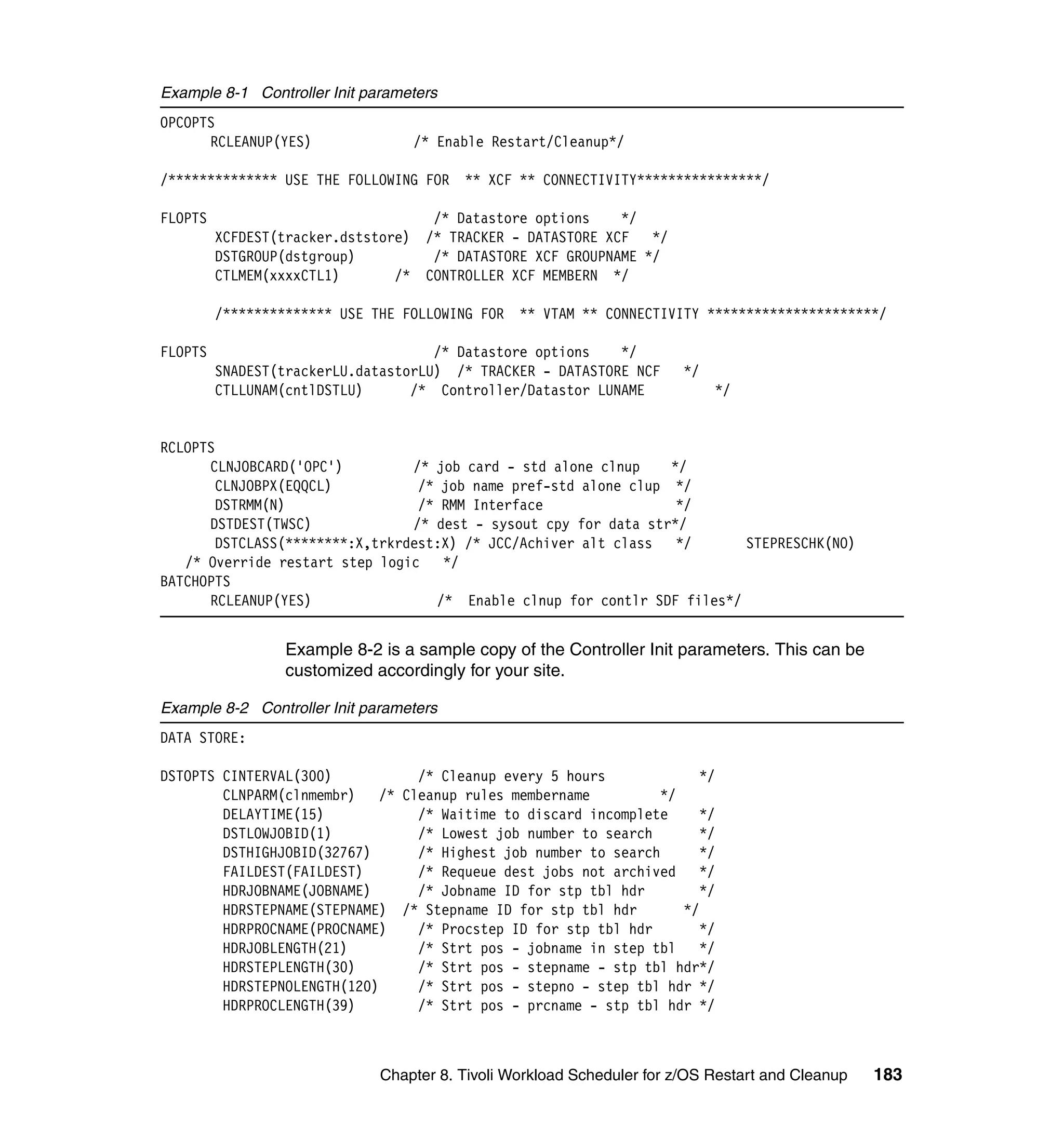 Example 8-1 Controller Init parameters
OPCOPTS
      RCLEANUP(YES)               /* Enable Restart/Cleanup*/

/************** USE THE FOLLOWING FOR    ** XCF ** CONNECTIVITY****************/

FLOPTS                              /* Datastore options    */
         XCFDEST(tracker.dststore) /* TRACKER - DATASTORE XCF */
         DSTGROUP(dstgroup)         /* DATASTORE XCF GROUPNAME */
         CTLMEM(xxxxCTL1)       /* CONTROLLER XCF MEMBERN */

         /************** USE THE FOLLOWING FOR   ** VTAM ** CONNECTIVITY **********************/

FLOPTS                               /* Datastore options   */
         SNADEST(trackerLU.datastorLU) /* TRACKER - DATASTORE NCF       */
         CTLLUNAM(cntlDSTLU)      /* Controller/Datastor LUNAME              */


RCLOPTS
      CLNJOBCARD('OPC')          /* job card - std alone clnup    */
        CLNJOBPX(EQQCL)           /* job name pref-std alone clup */
        DSTRMM(N)                 /* RMM Interface                 */
      DSTDEST(TWSC)              /* dest - sysout cpy for data str*/
        DSTCLASS(********:X,trkrdest:X) /* JCC/Achiver alt class */        STEPRESCHK(NO)
   /* Override restart step logic    */
BATCHOPTS
      RCLEANUP(YES)                 /* Enable clnup for contlr SDF files*/


                  Example 8-2 is a sample copy of the Controller Init parameters. This can be
                  customized accordingly for your site.

Example 8-2 Controller Init parameters
DATA STORE:

DSTOPTS CINTERVAL(300)            /* Cleanup every 5 hours              */
        CLNPARM(clnmembr)    /* Cleanup rules membername          */
        DELAYTIME(15)             /* Waitime to discard incomplete      */
        DSTLOWJOBID(1)            /* Lowest job number to search        */
        DSTHIGHJOBID(32767)       /* Highest job number to search       */
        FAILDEST(FAILDEST)        /* Requeue dest jobs not archived     */
        HDRJOBNAME(JOBNAME)       /* Jobname ID for stp tbl hdr         */
        HDRSTEPNAME(STEPNAME) /* Stepname ID for stp tbl hdr         */
        HDRPROCNAME(PROCNAME)     /* Procstep ID for stp tbl hdr        */
        HDRJOBLENGTH(21)          /* Strt pos - jobname in step tbl     */
        HDRSTEPLENGTH(30)         /* Strt pos - stepname - stp tbl hdr*/
        HDRSTEPNOLENGTH(120)      /* Strt pos - stepno - step tbl hdr */
        HDRPROCLENGTH(39)         /* Strt pos - prcname - stp tbl hdr */



                              Chapter 8. Tivoli Workload Scheduler for z/OS Restart and Cleanup   183
 