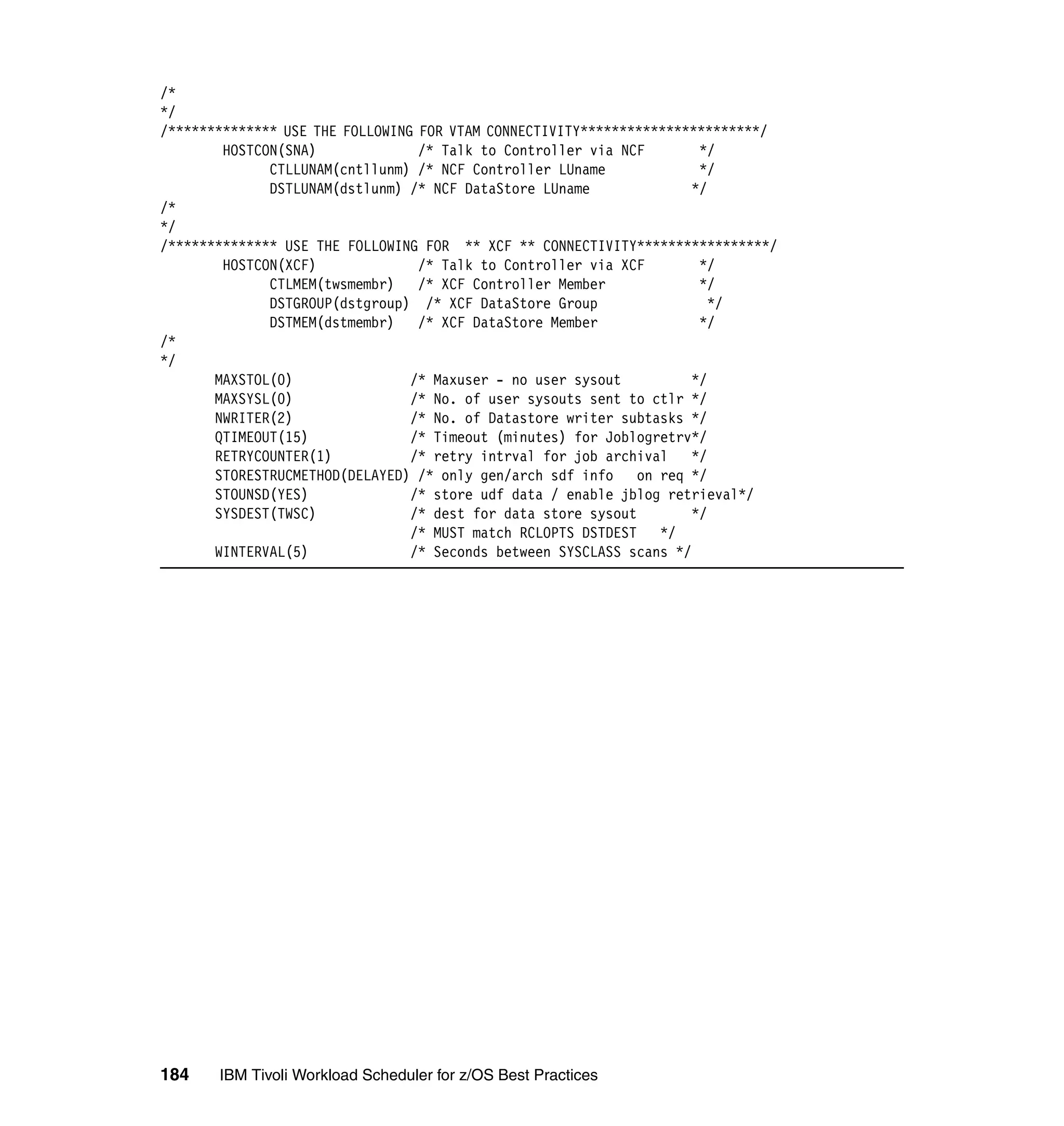 /*
*/
/************** USE THE FOLLOWING FOR VTAM CONNECTIVITY***********************/
        HOSTCON(SNA)              /* Talk to Controller via NCF        */
              CTLLUNAM(cntllunm) /* NCF Controller LUname              */
              DSTLUNAM(dstlunm) /* NCF DataStore LUname               */
/*
*/
/************** USE THE FOLLOWING FOR ** XCF ** CONNECTIVITY*****************/
        HOSTCON(XCF)              /* Talk to Controller via XCF        */
              CTLMEM(twsmembr) /* XCF Controller Member                */
              DSTGROUP(dstgroup) /* XCF DataStore Group                  */
              DSTMEM(dstmembr) /* XCF DataStore Member                 */
/*
*/
       MAXSTOL(0)                /* Maxuser - no user sysout          */
       MAXSYSL(0)                /* No. of user sysouts sent to ctlr */
       NWRITER(2)                /* No. of Datastore writer subtasks */
       QTIMEOUT(15)              /* Timeout (minutes) for Joblogretrv*/
       RETRYCOUNTER(1)           /* retry intrval for job archival    */
       STORESTRUCMETHOD(DELAYED) /* only gen/arch sdf info     on req */
       STOUNSD(YES)              /* store udf data / enable jblog retrieval*/
       SYSDEST(TWSC)             /* dest for data store sysout        */
                                 /* MUST match RCLOPTS DSTDEST */
       WINTERVAL(5)              /* Seconds between SYSCLASS scans */




184    IBM Tivoli Workload Scheduler for z/OS Best Practices
 