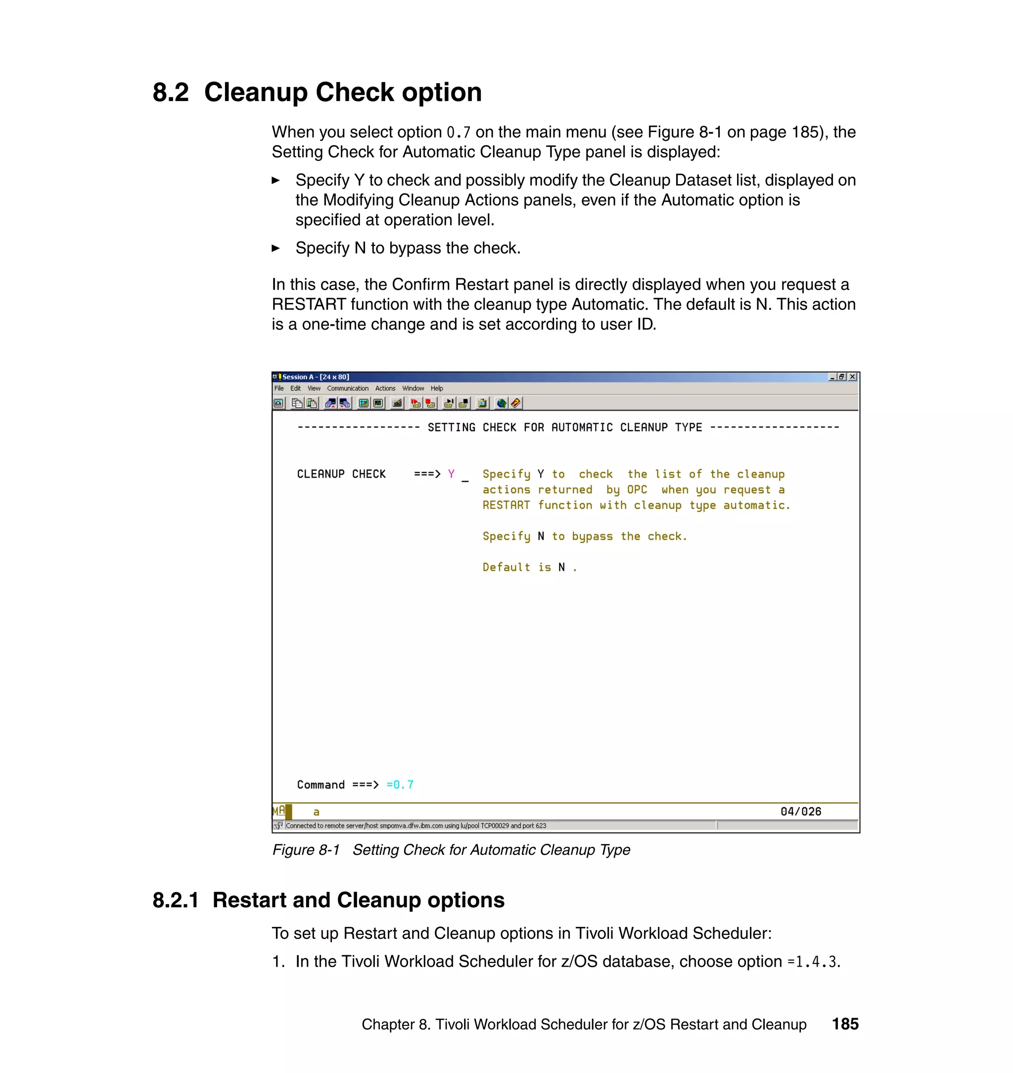 8.2 Cleanup Check option
           When you select option 0.7 on the main menu (see Figure 8-1 on page 185), the
           Setting Check for Automatic Cleanup Type panel is displayed:
              Specify Y to check and possibly modify the Cleanup Dataset list, displayed on
              the Modifying Cleanup Actions panels, even if the Automatic option is
              specified at operation level.
              Specify N to bypass the check.

           In this case, the Confirm Restart panel is directly displayed when you request a
           RESTART function with the cleanup type Automatic. The default is N. This action
           is a one-time change and is set according to user ID.




           Figure 8-1 Setting Check for Automatic Cleanup Type


8.2.1 Restart and Cleanup options
           To set up Restart and Cleanup options in Tivoli Workload Scheduler:
           1. In the Tivoli Workload Scheduler for z/OS database, choose option =1.4.3.


                       Chapter 8. Tivoli Workload Scheduler for z/OS Restart and Cleanup   185
 