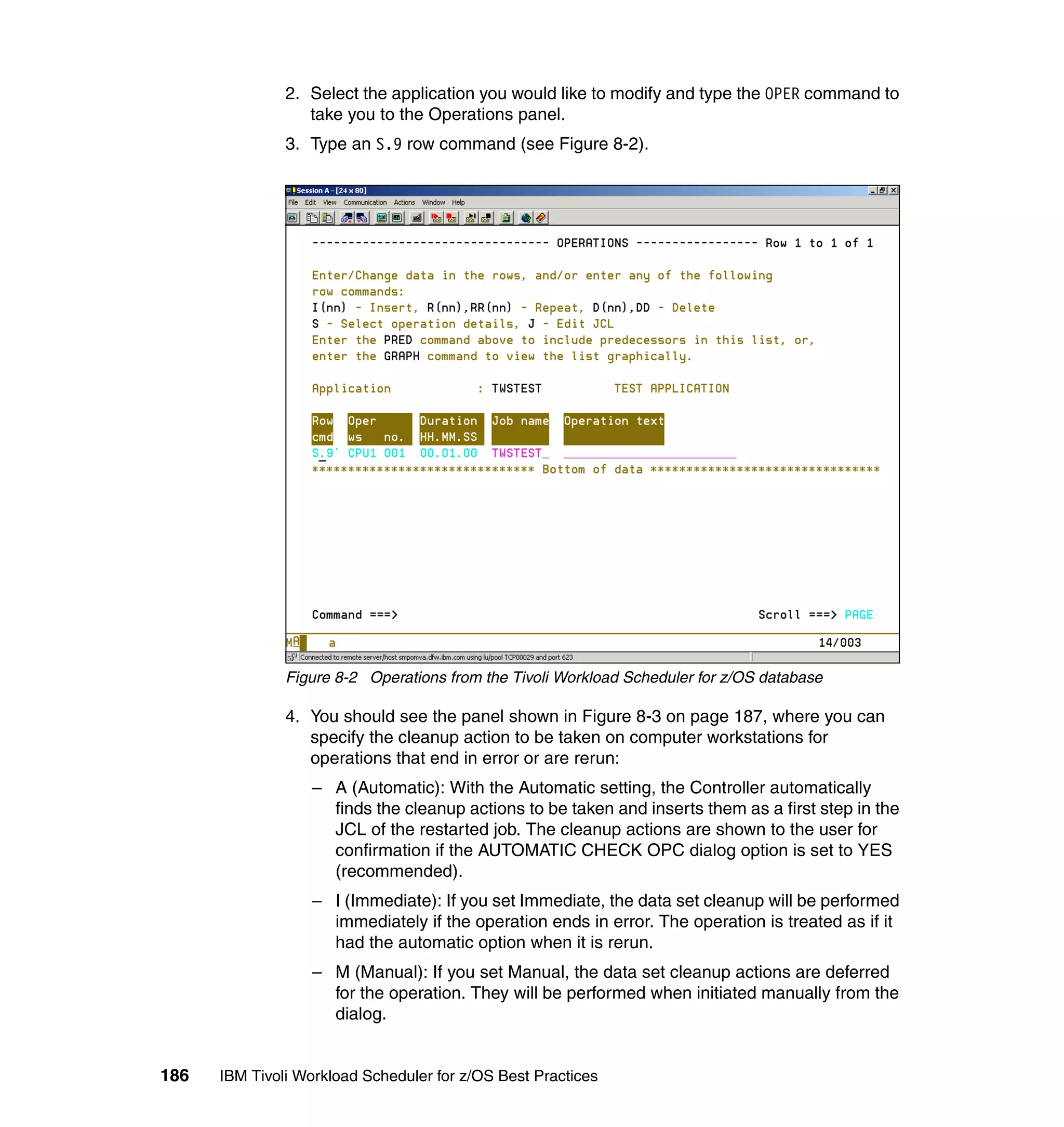 2. Select the application you would like to modify and type the OPER command to
                  take you to the Operations panel.
               3. Type an S.9 row command (see Figure 8-2).




               Figure 8-2 Operations from the Tivoli Workload Scheduler for z/OS database

               4. You should see the panel shown in Figure 8-3 on page 187, where you can
                  specify the cleanup action to be taken on computer workstations for
                  operations that end in error or are rerun:
                  – A (Automatic): With the Automatic setting, the Controller automatically
                    finds the cleanup actions to be taken and inserts them as a first step in the
                    JCL of the restarted job. The cleanup actions are shown to the user for
                    confirmation if the AUTOMATIC CHECK OPC dialog option is set to YES
                    (recommended).
                  – I (Immediate): If you set Immediate, the data set cleanup will be performed
                    immediately if the operation ends in error. The operation is treated as if it
                    had the automatic option when it is rerun.
                  – M (Manual): If you set Manual, the data set cleanup actions are deferred
                    for the operation. They will be performed when initiated manually from the
                    dialog.


186   IBM Tivoli Workload Scheduler for z/OS Best Practices
 
