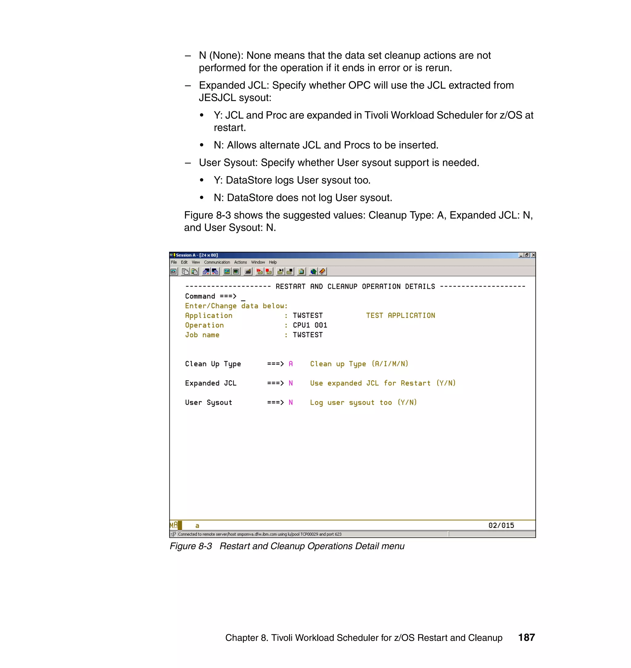 – N (None): None means that the data set cleanup actions are not
     performed for the operation if it ends in error or is rerun.
   – Expanded JCL: Specify whether OPC will use the JCL extracted from
     JESJCL sysout:
      •   Y: JCL and Proc are expanded in Tivoli Workload Scheduler for z/OS at
          restart.
      •   N: Allows alternate JCL and Procs to be inserted.
   – User Sysout: Specify whether User sysout support is needed.
      •   Y: DataStore logs User sysout too.
      •   N: DataStore does not log User sysout.
   Figure 8-3 shows the suggested values: Cleanup Type: A, Expanded JCL: N,
   and User Sysout: N.




Figure 8-3 Restart and Cleanup Operations Detail menu




            Chapter 8. Tivoli Workload Scheduler for z/OS Restart and Cleanup   187
 