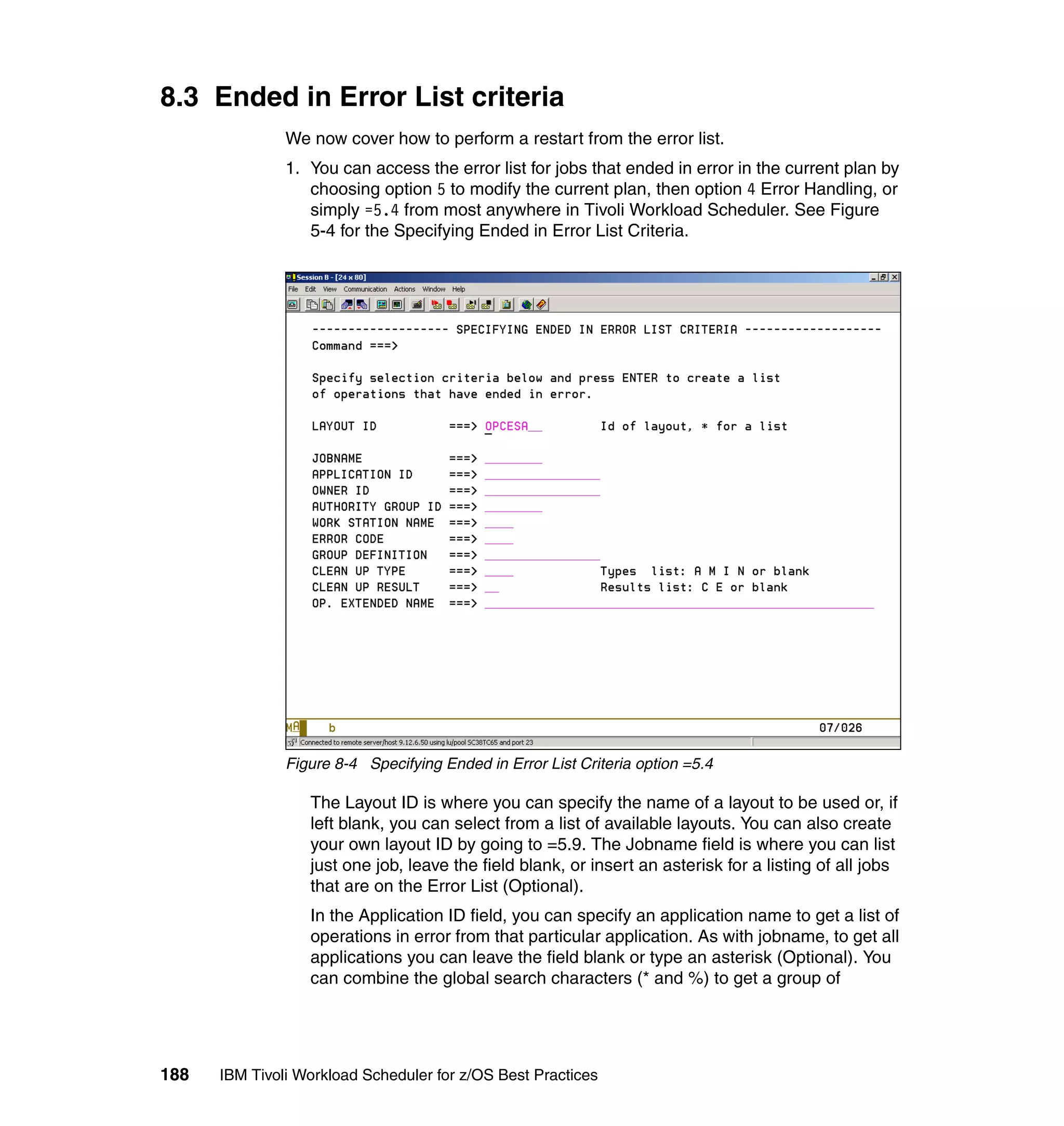 8.3 Ended in Error List criteria
               We now cover how to perform a restart from the error list.
               1. You can access the error list for jobs that ended in error in the current plan by
                  choosing option 5 to modify the current plan, then option 4 Error Handling, or
                  simply =5.4 from most anywhere in Tivoli Workload Scheduler. See Figure
                  5-4 for the Specifying Ended in Error List Criteria.




               Figure 8-4 Specifying Ended in Error List Criteria option =5.4

                  The Layout ID is where you can specify the name of a layout to be used or, if
                  left blank, you can select from a list of available layouts. You can also create
                  your own layout ID by going to =5.9. The Jobname field is where you can list
                  just one job, leave the field blank, or insert an asterisk for a listing of all jobs
                  that are on the Error List (Optional).
                  In the Application ID field, you can specify an application name to get a list of
                  operations in error from that particular application. As with jobname, to get all
                  applications you can leave the field blank or type an asterisk (Optional). You
                  can combine the global search characters (* and %) to get a group of




188   IBM Tivoli Workload Scheduler for z/OS Best Practices
 