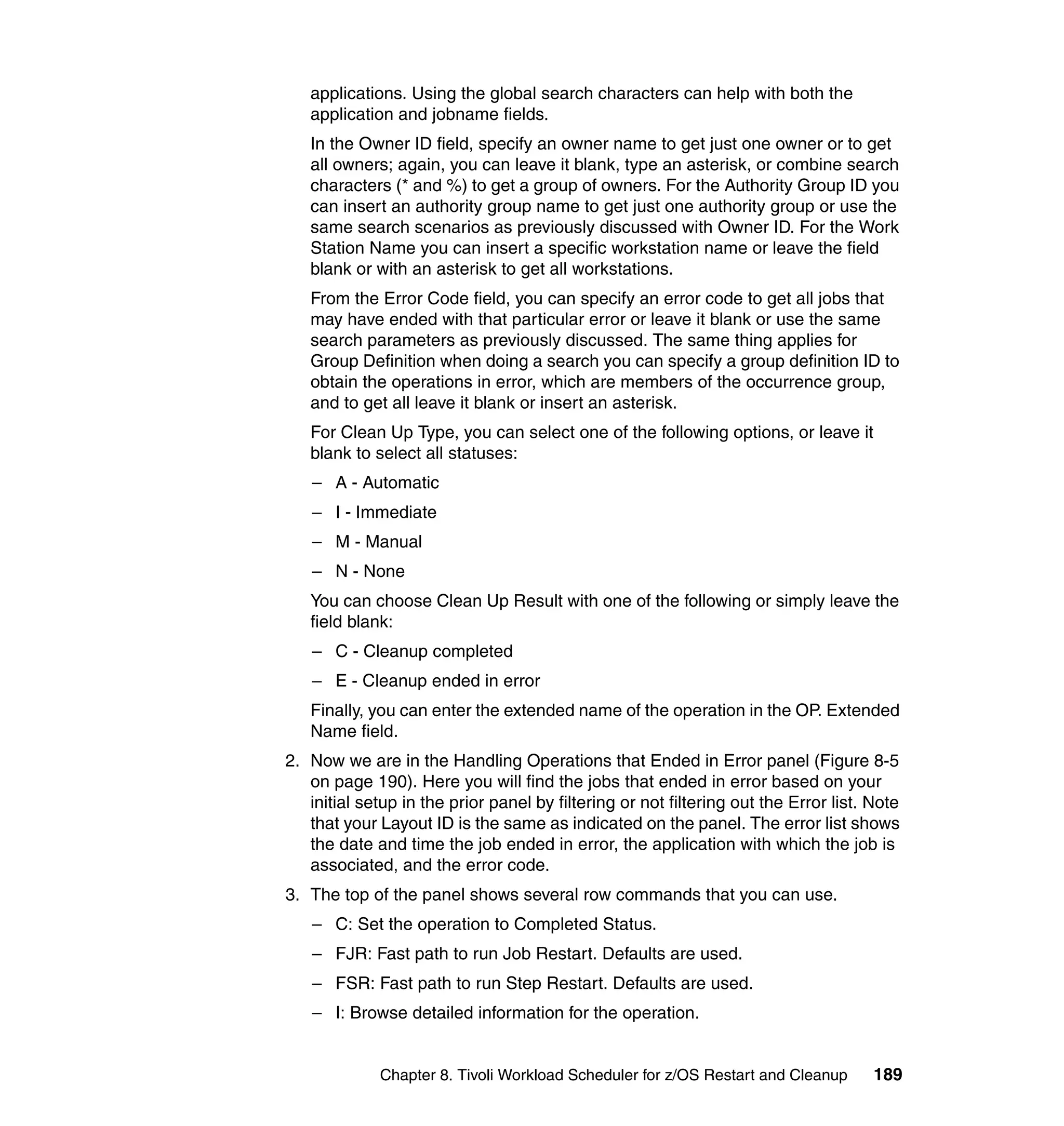 applications. Using the global search characters can help with both the
   application and jobname fields.
   In the Owner ID field, specify an owner name to get just one owner or to get
   all owners; again, you can leave it blank, type an asterisk, or combine search
   characters (* and %) to get a group of owners. For the Authority Group ID you
   can insert an authority group name to get just one authority group or use the
   same search scenarios as previously discussed with Owner ID. For the Work
   Station Name you can insert a specific workstation name or leave the field
   blank or with an asterisk to get all workstations.
   From the Error Code field, you can specify an error code to get all jobs that
   may have ended with that particular error or leave it blank or use the same
   search parameters as previously discussed. The same thing applies for
   Group Definition when doing a search you can specify a group definition ID to
   obtain the operations in error, which are members of the occurrence group,
   and to get all leave it blank or insert an asterisk.
   For Clean Up Type, you can select one of the following options, or leave it
   blank to select all statuses:
   – A - Automatic
   – I - Immediate
   – M - Manual
   – N - None
   You can choose Clean Up Result with one of the following or simply leave the
   field blank:
   – C - Cleanup completed
   – E - Cleanup ended in error
   Finally, you can enter the extended name of the operation in the OP. Extended
   Name field.
2. Now we are in the Handling Operations that Ended in Error panel (Figure 8-5
   on page 190). Here you will find the jobs that ended in error based on your
   initial setup in the prior panel by filtering or not filtering out the Error list. Note
   that your Layout ID is the same as indicated on the panel. The error list shows
   the date and time the job ended in error, the application with which the job is
   associated, and the error code.
3. The top of the panel shows several row commands that you can use.
   – C: Set the operation to Completed Status.
   – FJR: Fast path to run Job Restart. Defaults are used.
   – FSR: Fast path to run Step Restart. Defaults are used.
   – I: Browse detailed information for the operation.


             Chapter 8. Tivoli Workload Scheduler for z/OS Restart and Cleanup        189
 