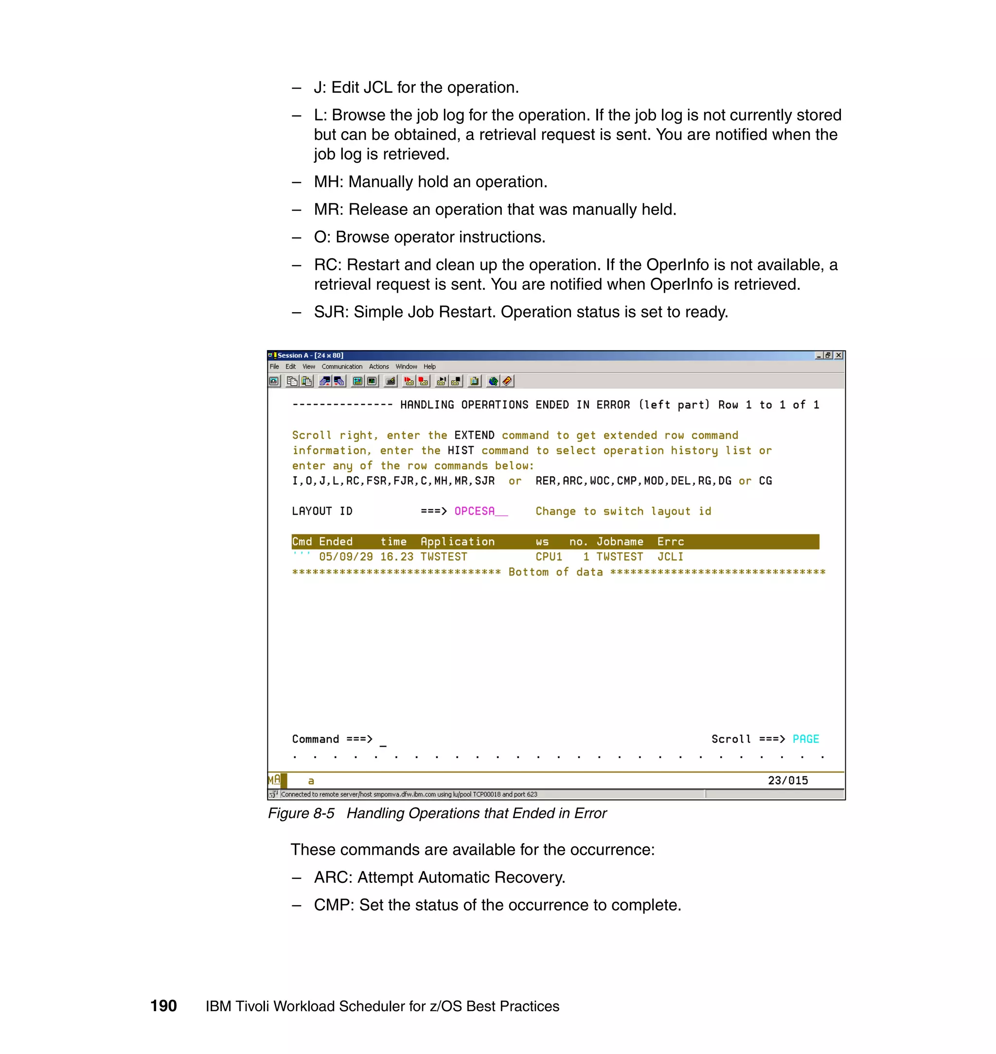 – J: Edit JCL for the operation.
                  – L: Browse the job log for the operation. If the job log is not currently stored
                    but can be obtained, a retrieval request is sent. You are notified when the
                    job log is retrieved.
                  – MH: Manually hold an operation.
                  – MR: Release an operation that was manually held.
                  – O: Browse operator instructions.
                  – RC: Restart and clean up the operation. If the OperInfo is not available, a
                    retrieval request is sent. You are notified when OperInfo is retrieved.
                  – SJR: Simple Job Restart. Operation status is set to ready.




               Figure 8-5 Handling Operations that Ended in Error

                  These commands are available for the occurrence:
                  – ARC: Attempt Automatic Recovery.
                  – CMP: Set the status of the occurrence to complete.




190   IBM Tivoli Workload Scheduler for z/OS Best Practices
 