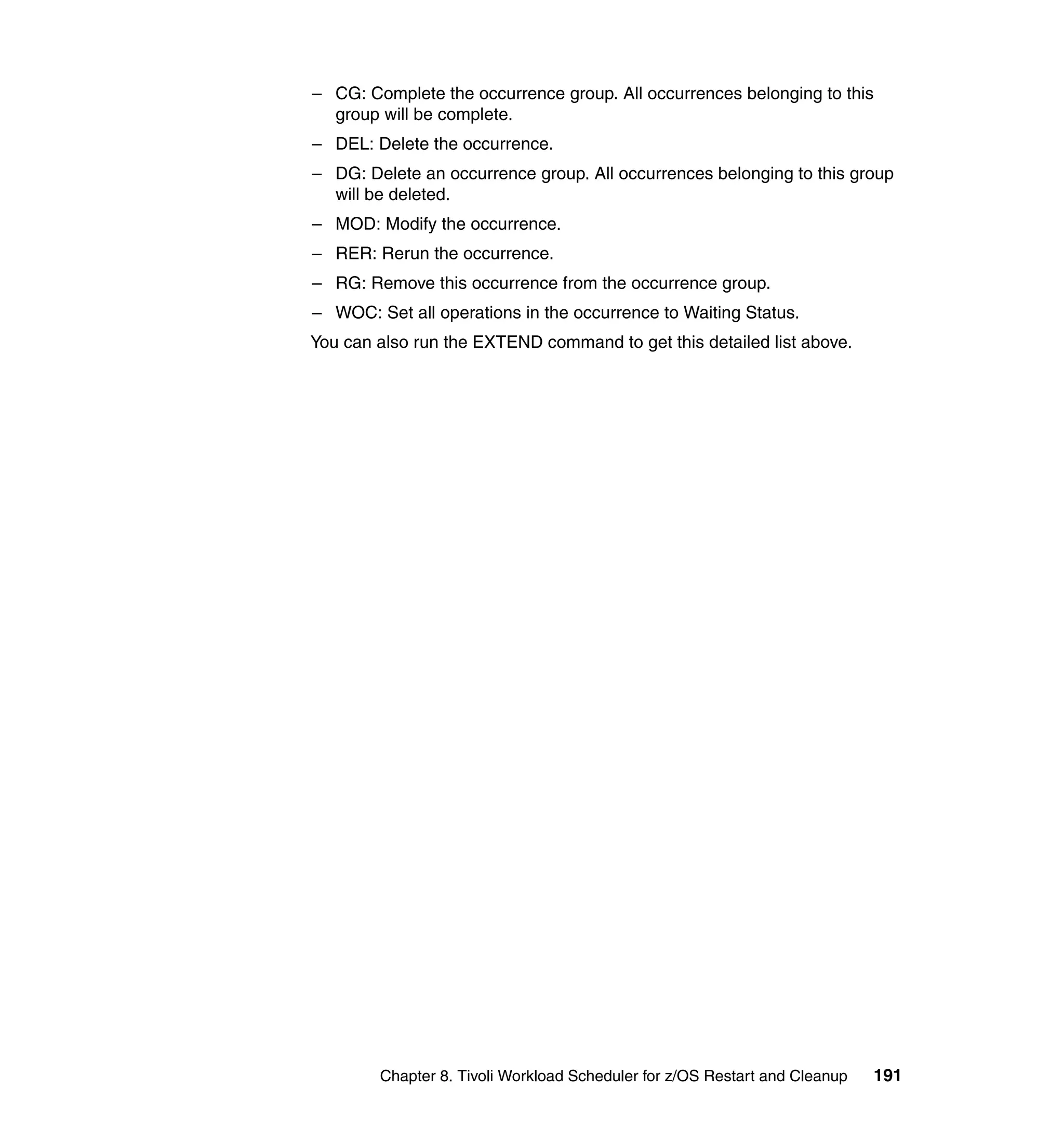 – CG: Complete the occurrence group. All occurrences belonging to this
  group will be complete.
– DEL: Delete the occurrence.
– DG: Delete an occurrence group. All occurrences belonging to this group
  will be deleted.
– MOD: Modify the occurrence.
– RER: Rerun the occurrence.
– RG: Remove this occurrence from the occurrence group.
– WOC: Set all operations in the occurrence to Waiting Status.
You can also run the EXTEND command to get this detailed list above.




        Chapter 8. Tivoli Workload Scheduler for z/OS Restart and Cleanup   191
 