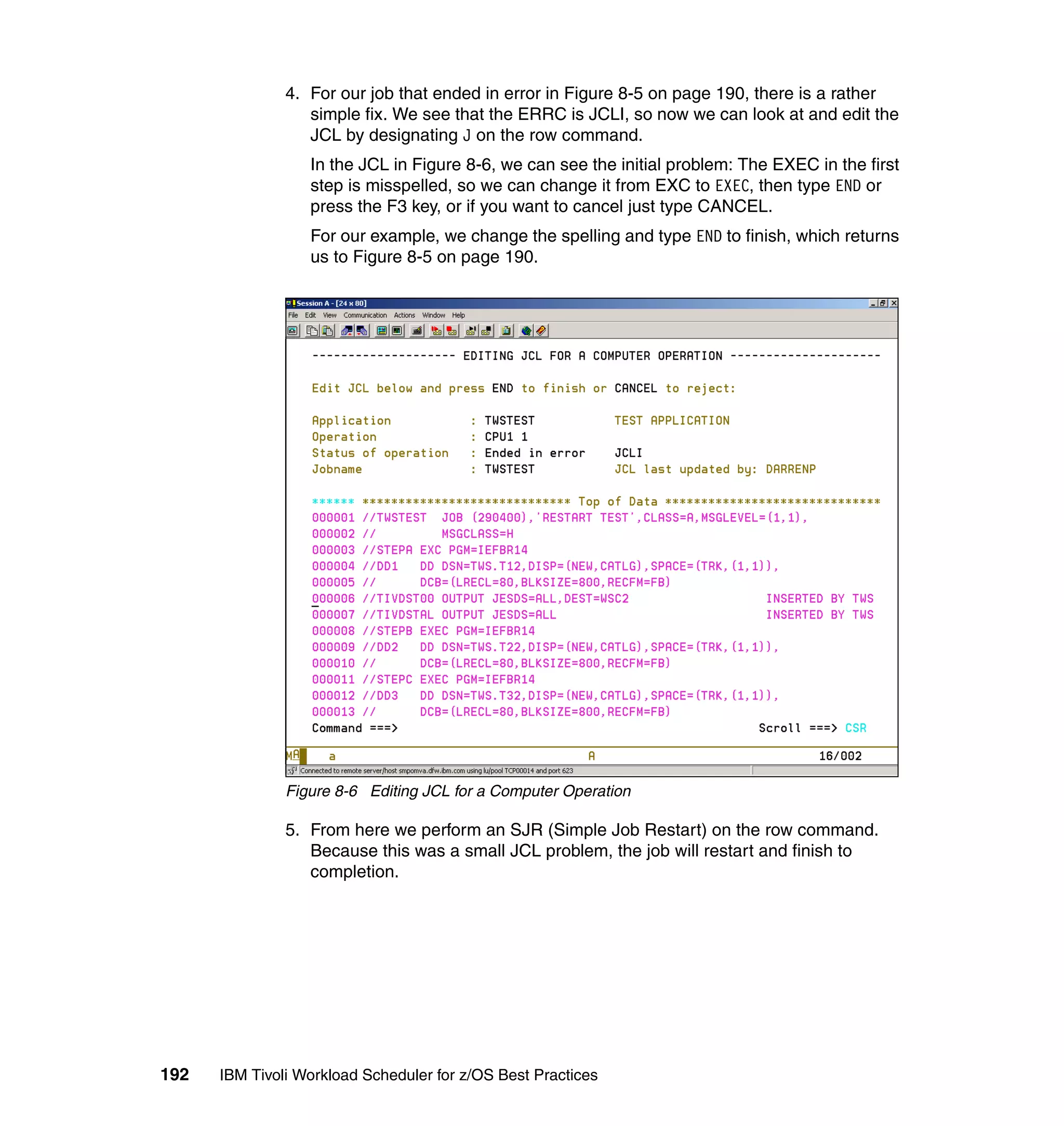 4. For our job that ended in error in Figure 8-5 on page 190, there is a rather
                  simple fix. We see that the ERRC is JCLI, so now we can look at and edit the
                  JCL by designating J on the row command.
                  In the JCL in Figure 8-6, we can see the initial problem: The EXEC in the first
                  step is misspelled, so we can change it from EXC to EXEC, then type END or
                  press the F3 key, or if you want to cancel just type CANCEL.
                  For our example, we change the spelling and type END to finish, which returns
                  us to Figure 8-5 on page 190.




               Figure 8-6 Editing JCL for a Computer Operation

               5. From here we perform an SJR (Simple Job Restart) on the row command.
                  Because this was a small JCL problem, the job will restart and finish to
                  completion.




192   IBM Tivoli Workload Scheduler for z/OS Best Practices
 