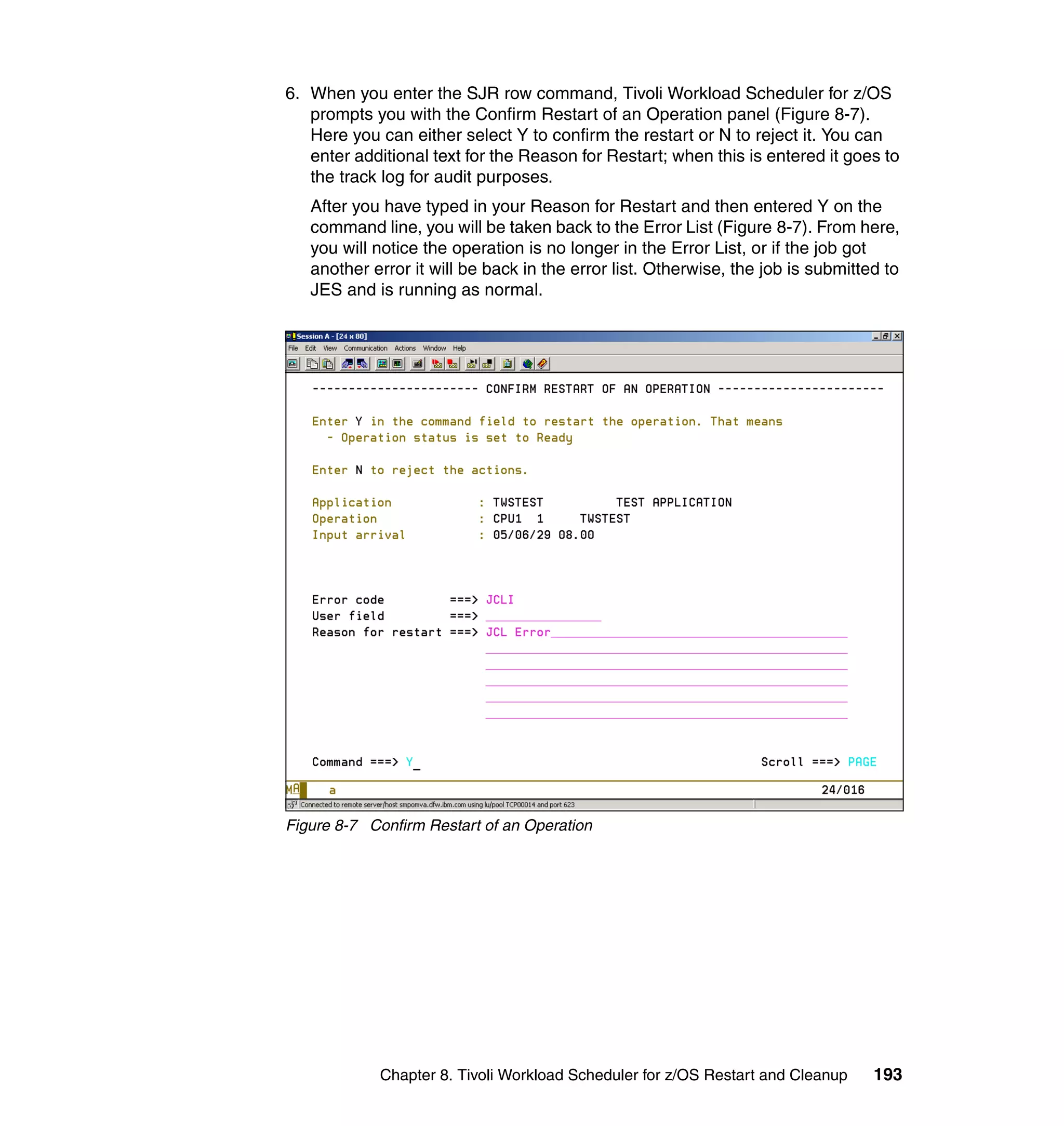 6. When you enter the SJR row command, Tivoli Workload Scheduler for z/OS
   prompts you with the Confirm Restart of an Operation panel (Figure 8-7).
   Here you can either select Y to confirm the restart or N to reject it. You can
   enter additional text for the Reason for Restart; when this is entered it goes to
   the track log for audit purposes.
   After you have typed in your Reason for Restart and then entered Y on the
   command line, you will be taken back to the Error List (Figure 8-7). From here,
   you will notice the operation is no longer in the Error List, or if the job got
   another error it will be back in the error list. Otherwise, the job is submitted to
   JES and is running as normal.




Figure 8-7 Confirm Restart of an Operation




            Chapter 8. Tivoli Workload Scheduler for z/OS Restart and Cleanup     193
 