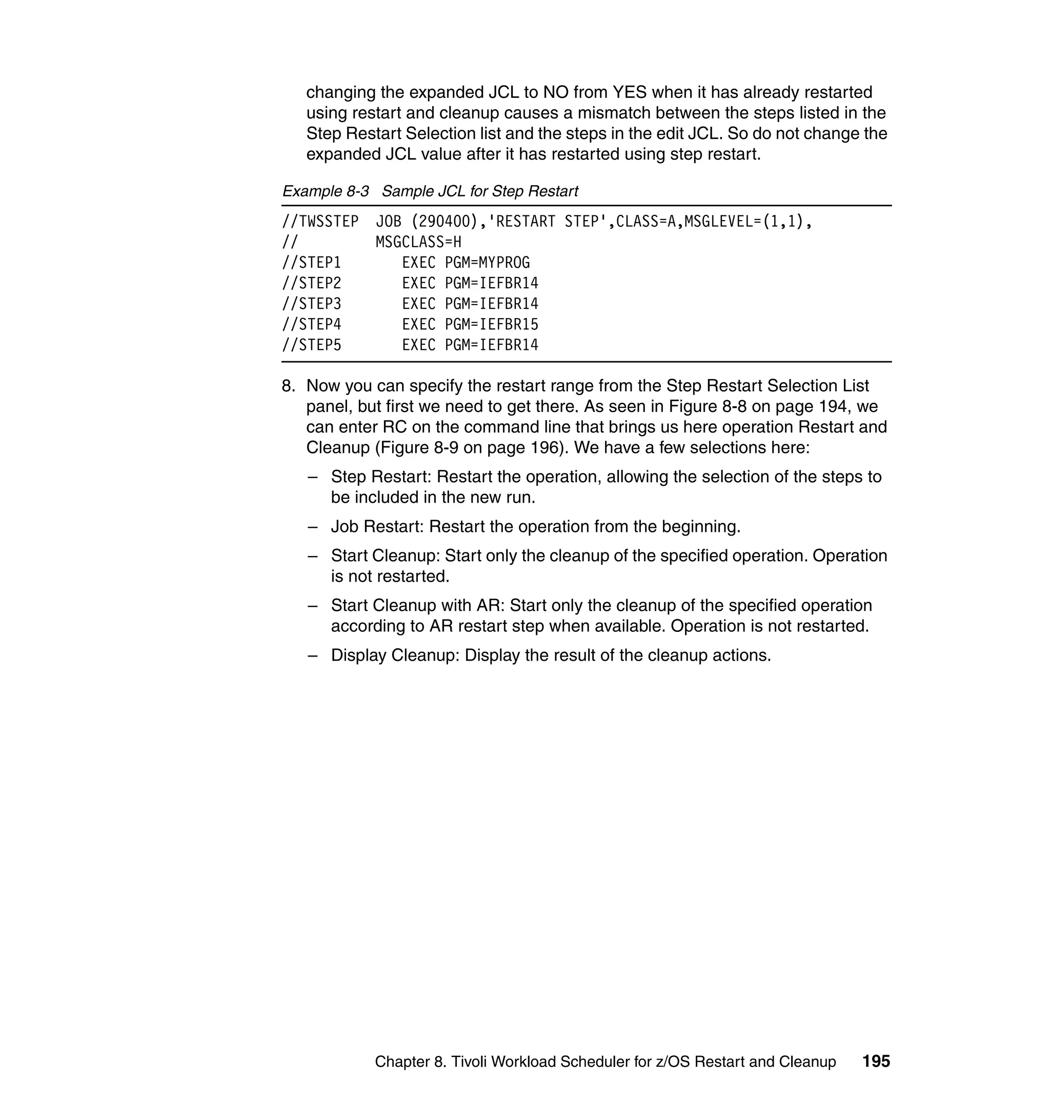 changing the expanded JCL to NO from YES when it has already restarted
   using restart and cleanup causes a mismatch between the steps listed in the
   Step Restart Selection list and the steps in the edit JCL. So do not change the
   expanded JCL value after it has restarted using step restart.

Example 8-3 Sample JCL for Step Restart
//TWSSTEP   JOB (290400),'RESTART STEP',CLASS=A,MSGLEVEL=(1,1),
//          MSGCLASS=H
//STEP1        EXEC PGM=MYPROG
//STEP2        EXEC PGM=IEFBR14
//STEP3        EXEC PGM=IEFBR14
//STEP4        EXEC PGM=IEFBR15
//STEP5        EXEC PGM=IEFBR14

8. Now you can specify the restart range from the Step Restart Selection List
   panel, but first we need to get there. As seen in Figure 8-8 on page 194, we
   can enter RC on the command line that brings us here operation Restart and
   Cleanup (Figure 8-9 on page 196). We have a few selections here:
   – Step Restart: Restart the operation, allowing the selection of the steps to
     be included in the new run.
   – Job Restart: Restart the operation from the beginning.
   – Start Cleanup: Start only the cleanup of the specified operation. Operation
     is not restarted.
   – Start Cleanup with AR: Start only the cleanup of the specified operation
     according to AR restart step when available. Operation is not restarted.
   – Display Cleanup: Display the result of the cleanup actions.




            Chapter 8. Tivoli Workload Scheduler for z/OS Restart and Cleanup   195
 