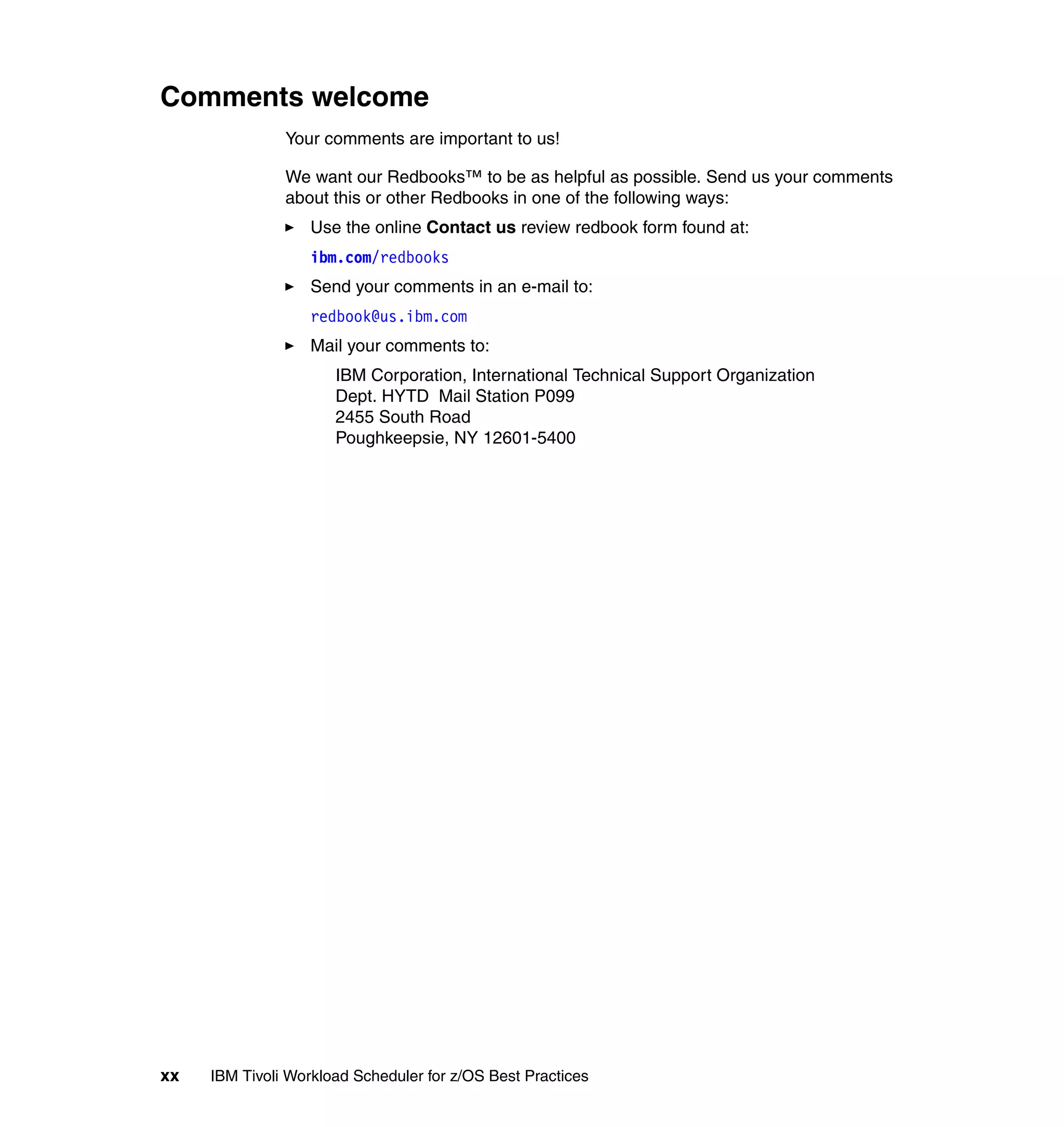 Comments welcome
               Your comments are important to us!

               We want our Redbooks™ to be as helpful as possible. Send us your comments
               about this or other Redbooks in one of the following ways:
                   Use the online Contact us review redbook form found at:
                   ibm.com/redbooks
                   Send your comments in an e-mail to:
                   redbook@us.ibm.com
                   Mail your comments to:
                      IBM Corporation, International Technical Support Organization
                      Dept. HYTD Mail Station P099
                      2455 South Road
                      Poughkeepsie, NY 12601-5400




xx   IBM Tivoli Workload Scheduler for z/OS Best Practices
 