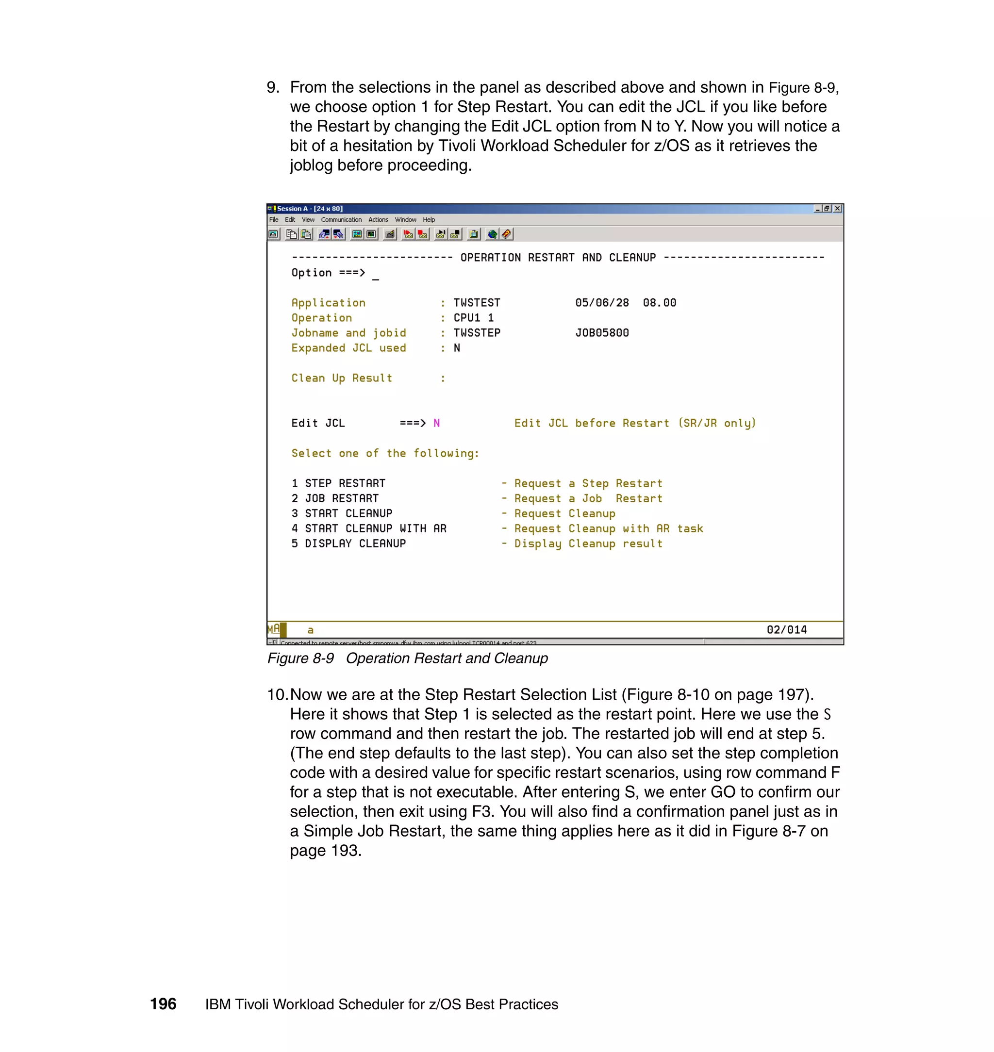 9. From the selections in the panel as described above and shown in Figure 8-9,
                  we choose option 1 for Step Restart. You can edit the JCL if you like before
                  the Restart by changing the Edit JCL option from N to Y. Now you will notice a
                  bit of a hesitation by Tivoli Workload Scheduler for z/OS as it retrieves the
                  joblog before proceeding.




               Figure 8-9 Operation Restart and Cleanup

               10.Now we are at the Step Restart Selection List (Figure 8-10 on page 197).
                  Here it shows that Step 1 is selected as the restart point. Here we use the S
                  row command and then restart the job. The restarted job will end at step 5.
                  (The end step defaults to the last step). You can also set the step completion
                  code with a desired value for specific restart scenarios, using row command F
                  for a step that is not executable. After entering S, we enter GO to confirm our
                  selection, then exit using F3. You will also find a confirmation panel just as in
                  a Simple Job Restart, the same thing applies here as it did in Figure 8-7 on
                  page 193.




196   IBM Tivoli Workload Scheduler for z/OS Best Practices
 