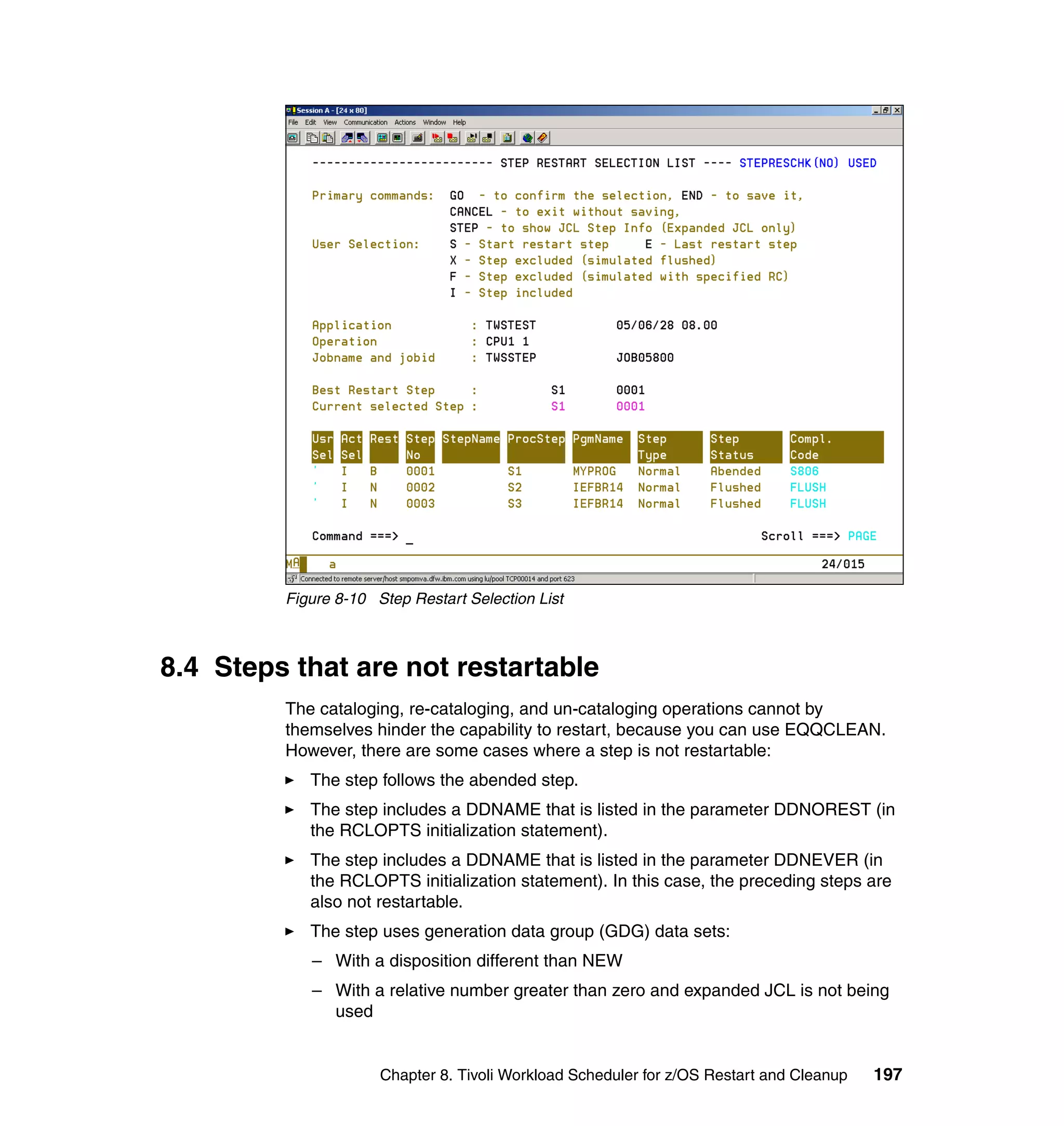 Figure 8-10 Step Restart Selection List



8.4 Steps that are not restartable
         The cataloging, re-cataloging, and un-cataloging operations cannot by
         themselves hinder the capability to restart, because you can use EQQCLEAN.
         However, there are some cases where a step is not restartable:
            The step follows the abended step.
            The step includes a DDNAME that is listed in the parameter DDNOREST (in
            the RCLOPTS initialization statement).
            The step includes a DDNAME that is listed in the parameter DDNEVER (in
            the RCLOPTS initialization statement). In this case, the preceding steps are
            also not restartable.
            The step uses generation data group (GDG) data sets:
            – With a disposition different than NEW
            – With a relative number greater than zero and expanded JCL is not being
              used


                      Chapter 8. Tivoli Workload Scheduler for z/OS Restart and Cleanup   197
 