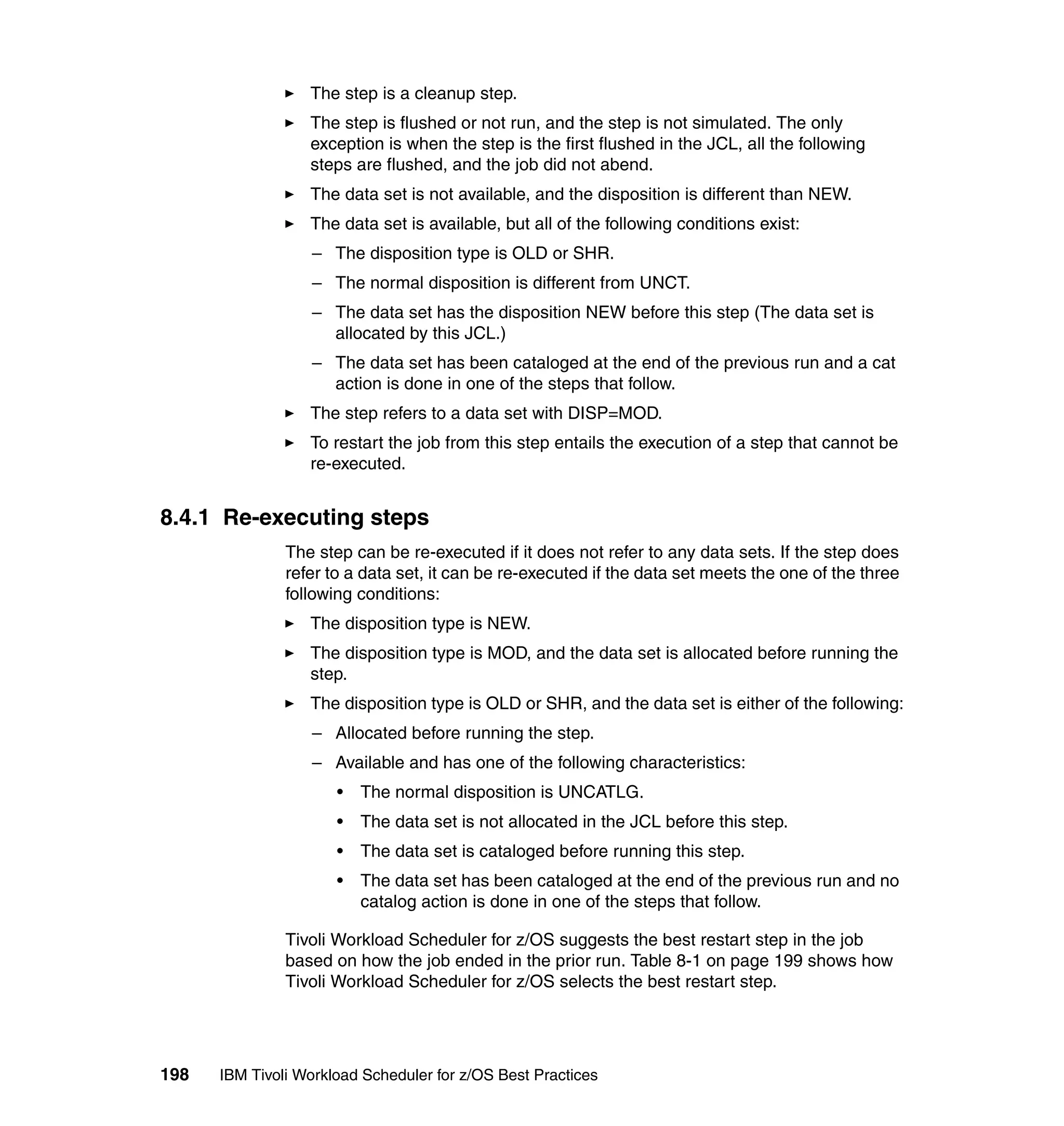 The step is a cleanup step.
                  The step is flushed or not run, and the step is not simulated. The only
                  exception is when the step is the first flushed in the JCL, all the following
                  steps are flushed, and the job did not abend.
                  The data set is not available, and the disposition is different than NEW.
                  The data set is available, but all of the following conditions exist:
                  – The disposition type is OLD or SHR.
                  – The normal disposition is different from UNCT.
                  – The data set has the disposition NEW before this step (The data set is
                    allocated by this JCL.)
                  – The data set has been cataloged at the end of the previous run and a cat
                    action is done in one of the steps that follow.
                  The step refers to a data set with DISP=MOD.
                  To restart the job from this step entails the execution of a step that cannot be
                  re-executed.


8.4.1 Re-executing steps
               The step can be re-executed if it does not refer to any data sets. If the step does
               refer to a data set, it can be re-executed if the data set meets the one of the three
               following conditions:
                  The disposition type is NEW.
                  The disposition type is MOD, and the data set is allocated before running the
                  step.
                  The disposition type is OLD or SHR, and the data set is either of the following:
                  – Allocated before running the step.
                  – Available and has one of the following characteristics:
                      •   The normal disposition is UNCATLG.
                      •   The data set is not allocated in the JCL before this step.
                      •   The data set is cataloged before running this step.
                      •   The data set has been cataloged at the end of the previous run and no
                          catalog action is done in one of the steps that follow.

               Tivoli Workload Scheduler for z/OS suggests the best restart step in the job
               based on how the job ended in the prior run. Table 8-1 on page 199 shows how
               Tivoli Workload Scheduler for z/OS selects the best restart step.




198   IBM Tivoli Workload Scheduler for z/OS Best Practices
 